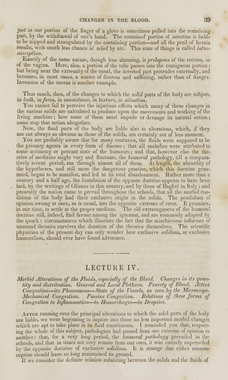 just :is one portion of the finger of a glove is sometimes pulled into the remaining part, by the withdrawal of one's hand. The contained portion of intestine is liable to be nipped and strangulated by the containing portion—and all the peril of hernia results, with much less chance of relief by art. This state of things is called intus- susception. Exactly of the same nature, though less alarming, is prolapsus of the rectum, or of the vagina. Here, also, a portion of the tube passes into the contiguous portion ; but being near the extremity of the canal, the inverted part protrudes externally, and becomes, in most cases, a source of distress and suffering, rather than of danger. Inversion of the uterus is another example. Thus much, then, of the changes to which the solid parts of the body are subject, in bulk, inform, in consistence, in texture, in situation. You cannot fail to perceive the injurious effects which many of these changes in the various solids are calculated to produce upon the movements and working of the living machine; how some of them must impede or derange its natural action; some stop that action altogether. Now, the fluid parts of the body are liable also to alterations, which, if they are not always so obvious as those of the solids, are certainly not of less moment. You are probably aware that for many centuries, the fluids were supposed to be the primary agents in every form of disease; that all maladies were attributed to some acrimony or peccant state of the humours; and that, however else the the- ories of medicine might vary and fluctuate, the humoral pathology, till a compara- tively recent period, ran through almost all of them. At length, the absurdity of the hypotheses, and still more the dangerous practice, which this doctrine gene- rated, began to be manifest, and led to its total abandonment. Rather more than a century and a half ago, the foundation of the opposite doctrine appears to have been laid, by the writings of Glisson in this country, and by those of Baglivi in Italy ; and presently the notion came to prevail throughout the schools, that all the morbid con- ditions of the body had their exclusive origin in the solids. The pendulum of opinion swung at once, as is usual, into the opposite extreme of error. It promises, in our time, to settle at the proper medium. The old extravagances of the humoral doctrine still, indeed, find favour among the ignorant, and are commonly adopted by the quack: circumstances which illustrate the fact that the mischievous influence of unsound theories survives the duration of the theories themselves. The scientific physician of the present day can only wonder how exclusive solidism, or exclusive humoralism, should ever have found advocates. LECTURE IV. Morbid Alterations of the Fluids, especially of the Blood. Changes in its quan- tity and distribution. General and Local Plethora. Poverty of Blood. Active Congestion—its Phenomena—State of the Vessels, as seen by the Microscope, Mechanical Congestion. Passive Congestion. Relations of these forms of Congestion to Inflammation—to Hemorrhages—to Dropsies. After running over the principal alterations to which the solid parts of the body are liable, we were beginning to inquire into those no less important morbid changes which are apt to take place in its fluid constituents. I reminded you that, respect- ing the whole of this subject, pathologists had passed from one extreme of opinion to another: that, for a very long period, the humoral pathology prevailed in the schools, and that in times not very remote from our own, it was entirely superseded by the opposite doctrine of exclusive solidism. It is strange that either miscon- ception should have so long maintained its ground. If we consider the definite relation subsisting between the solids and the fluids of