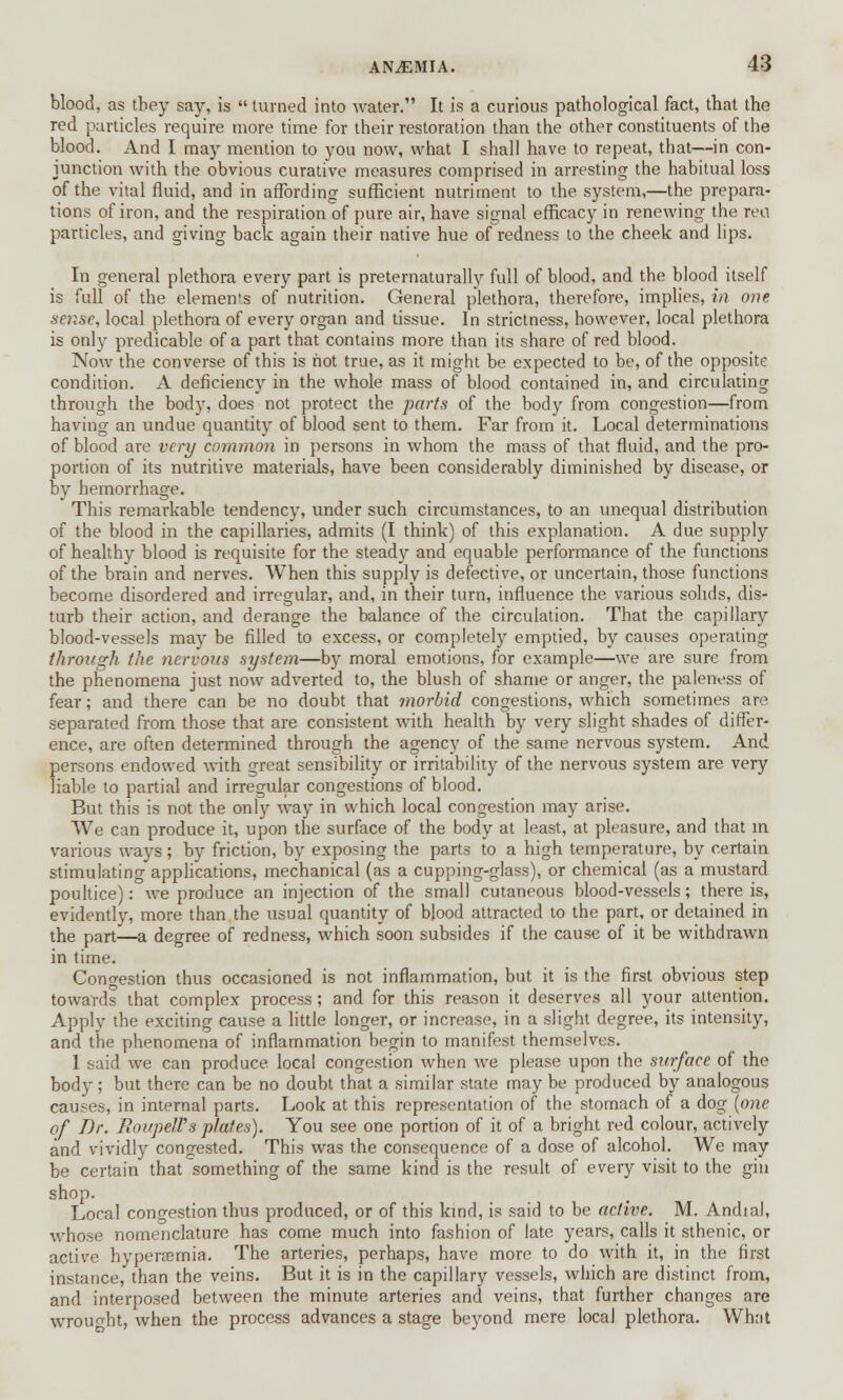 ANAEMIA. 4rf blood, as they say, is  turned into water. It is a curious pathological fact, that the red particles require more time for their restoration than the other constituents of the blood. And I may mention to you now, what I shall have to repeat, that—in con- junction with the obvious curative measures comprised in arresting the habitual loss of the vital fluid, and in affording sufficient nutriment to the system,—the prepara- tions of iron, and the respiration of pure air, have signal efficacy in renewing the rea particles, and giving back again their native hue of redness to the cheek and lips. In general plethora every part is preternaturally full of blood, and the blood itself is full of the elements of nutrition. General plethora, therefore, implies, in one sense, local plethora of every organ and tissue. In strictness, however, local plethora is only predicable of a part that contains more than its share of red blood. Now the converse of this is hot true, as it might be expected to be, of the opposite condition. A deficiency in the whole mass of blood contained in, and circulating through the body, does not protect the parts of the body from congestion—from having an undue quantity of blood sent to them. Far from it. Local determinations of blood are very common in persons in whom the mass of that fluid, and the pro- portion of its nutritive materials, have been considerably diminished by disease, or by hemorrhage. This remarkable tendency, under such circumstances, to an unequal distribution of the blood in the capillaries, admits (I think) of this explanation. A due supply of healthy blood is requisite for the steady and equable performance of the functions of the brain and nerves. When this supply is defective, or uncertain, those functions become disordered and irregular, and, in their turn, influence the various solids, dis- turb their action, and derange the balance of the circulation. That the capillary blood-vessels may be filled to excess, or completely emptied, by causes operating through the nervous system—by moral emotions, for example—we are sure from the phenomena just now adverted to, the blush of shame or anger, the paleness of fear; and there can be no doubt that morbid congestions, which sometimes are separated from those that are consistent with health by very slight shades of differ- ence, are often determined through the agency of the same nervous system. And persons endowed with great sensibility or irritability of the nervous system are very liable to partial and irregular congestions of blood. But this is not the only way in which local congestion may arise. We can produce it, upon the surface of the body at least, at pleasure, and that in various ways; by friction, by exposing the parts to a high temperature, by certain stimulating applications, mechanical (as a cupping-glass), or chemical (as a mustard poultice): we produce an injection of the small cutaneous blood-vessels; there is, evidently, more than the usual quantity of blood attracted to the part, or detained in the part—a degree of redness, which soon subsides if the cause of it be withdrawn in time. Congestion thus occasioned is not inflammation, but it is the first obvious step towards that complex process; and for this reason it deserves all your attention. Apply the exciting cause a little longer, or increase, in a slight degree, its intensity, and the phenomena of inflammation begin to manifest themselves. 1 said we can produce local congestion when we please upon the surface of the body; but there can be no doubt that a similar state may be produced by analogous causes, in internal parts. Look at this representation of the stomach of a dog (one of Br. RoupeWs plates). You see one portion of it of a bright red colour, actively and vividly congested. This was the consequence of a dose of alcohol. We may be certain that something of the same kind is the result of every visit to the gin shop. Loral congestion thus produced, or of this kind, is said to be active. M. Andial, whose nomenclature has come much into fashion of late years, calls it sthenic, or active hyperemia. The arteries, perhaps, have more to do with it, in the first instance, than the veins. But it is in the capillary vessels, which are distinct from, and interposed between the minute arteries and veins, that further changes are wrought, when the process advances a stage beyond mere local plethora. What