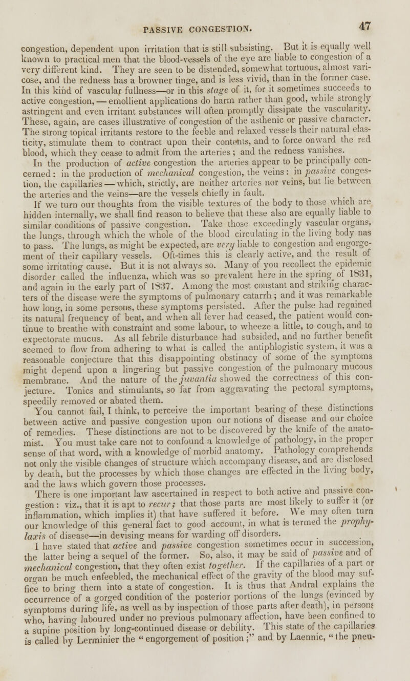 congestion, dependent upon irritation that is still subsisting. But it is equally well known to practical men that the blood-vessels of the eye are liable to congestion of a very different kind. They are seen to be distended, somewhat tortuous, almost van- cose, and the redness has a browner tinge, and is less vivid, than in the former case. In this kind of vascular fullness—or in this stage of it, for it sometimes succeeds to active congestion, — emollient applications do harm rather than good, while strongly astringent and even irritant substances will often promptly dissipate the vascularity. These, again, are cases illustrative of congestion of the asthenic or passive character. The strong topical irritants restore to the feeble and relaxed vessels their natural elas- ticity, stimulate them to contract upon their contents, and to force onward the red blood, which they cease to admit from the arteries; and the redness vanishes. In the production of active congestion the arteries appear to be principally con- cerned : in the production of mechanical congestion, the veins: in passive conges- tion, the capillaries — which, strictly, are neither arteries nor veins, but lie between the arteries and the veins—are the vessels chiefly in fault. If we turn our thoughts from the visible textures of the body to those which are hidden internally, we shall find reason to believe that these also are equally liable to similar conditions of passive congestion. Take those exceedingly vascular organs, the lungs, through which the whole of the blood circulating in the living body nas to pass.° The lungs, as might be expected, are very liable to congestion and engorge- ment of their capillary vessels. Oft-times this is clearly active, and the result of some irritating cause. But it is not always so. Many of you recollect the epidemic disorder called the influenza, which was so prevalent here in the springy of 1831, and again in the early part of 1337. Among the most constant and striking charac- ters of the disease were the symptoms of pulmonary catarrh ; and it was remarkable how long, in some persons, these symptoms persisted. After the pulse had regained its natural frequency of beat, and when all fever had ceased, the patient would con- tinue to breathe with constraint and some labour, to wheeze a little, to cough, and to expectorate mucus. As all febrile disturbance had subsided, and no further benefit seemed to flow from adhering to what is called the antiphlogistic system, it was a reasonable conjecture that this disappointing obstinacy of some of the symptoms might depend upon a lingering but passive congestion of the pulmonary mucous membrane. And the nature of the juvantia showed the correctness of this con- jecture. Tonics and stimulants, so far from aggravating the pectoral symptoms, speedily removed or abated them. . You cannot fail, I think, to perceive the important bearing of these distinctions between active and passive congestion upon our notions of disease and our choice of remedies. These distinctions are not to be discovered by the knife of the anato- mist. You must take care not to confound a knowledge of pathology, in the proper sense of that word, with a knowledge of morbid anatomy. Pathology comprehends not only the visible changes of structure which accompany disease, and are disclosed by death, but the processes by which those changes are effected in the living body, and the laws which govern those processes. There is one important law ascertained in respect to both active and passive con- gestion : viz., that it is apt to recur; that those parts are most likely to suffer it (or inflammation, which implies it) that have suffered it before. We may often turn our knowledge of this general fact to good account, in what is termed the prophy- laxis of disease—in devising means for warding off disorders. I have stated that active and passive congestion sometimes occur in succession, the latter being a sequel of the former. So, also, it may be said of passive and of mechanical conaestion, that they often exist together. If the capillaries of a part or or^an be much enfeebled, the mechanical effect of the gravity of the blood may suf- fice to brino- them into a state of congestion. It is thus that Andral explains the occurrence^ a gorged condition of the posterior portions of the lungs (evinced by symptoms during life, as well as by inspection of those parts after death), in person* who, havino- laboured under no previous pulmonary affection, have been confined to a supine position by long-continued disease or debi'lity. This state of the capillaries is called by Lerminier the  engorgement of position ; and by Laennic, the pneu-