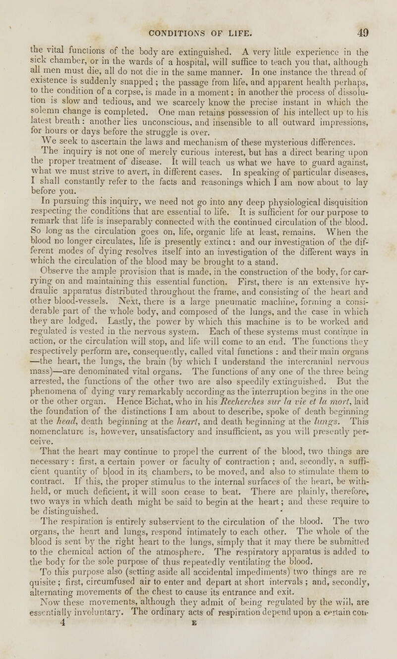 the vital funciions of the body are extinguished. A very little experience in the sick chamber, or in the wards of a hospital, will suffice to teach you that, although all men must die, all do not die in the same manner. In one instance the thread of existence is suddenly snapped; the passage from life, and apparent health perhaps, to the condition of a corpse, is made in a moment: in another the process of dissolu- tion is slow and tedious, and we scarcely know the precise instant in which the solemn change is completed. One man retains possession of his intellect up to his latest breath: another lies unconscious, and insensible to all outward impressions, for hours or days before the struggle is over. We seek to ascertain the laws and mechanism of these mysterious differences. The inquiry is not one of merely curious interest, but has a direct bearing upon the proper treatment of disease. It will teach us what we have to guard against, what we must strive to avert, in different cases. In speaking of particular diseases, I shall constantly refer to the facts and reasonings which I am now about to lay before you. In pursuing this inquiry, we need not go into any deep physiological disquisition respecting the conditions that are essential to life. It is sufficient for our purpose to remark that life is inseparably connected with the continued circulation of the blood. So long as the circulation goes on, life, organic life at least, remains. When the blood no longer circulates, life is presently extinct: and our investigation of the dif- ferent modes of dying resolves itself into an investigation of the different ways in which the circulation of the blood may be brought to a stand. Observe the ample provision that is made, in the construction of the body, for car- rying on and maintaining this essential function. First, there is an extensive hy- draulic apparatus distributed throughout the frame, and consisting of the heart and other blood-vessels. Next, there is a large pneumatic machine, forming a consi- derable part of the whole body, and composed of the lungs, and the case in which they are lodged. Lastly, the power by which this machine is to be worked and regulated is vested in the nervous system. Each of these systems must continue in action, or the circulation will stop, and life will come to an end. The functions they respectively perform are, consequently, called vital functions : and their main organs —the heart, the lungs, the brain (by which I understand the intercranial nervous mass)—are denominated vital organs. The functions of any one of the three being arrested, the functions of the other two are also speedily extinguished. But the phenomena of dying vary remarkably according as the interruption begins in the one or the other organ. Hence Bichat, who in his Rechcrches sur fa vie et la mort, laid the foundation of the distinctions I am about to describe, spoke of death beginning at the head, death beginning at the heart, and death beginning at the lungs. This nomenclature is, however, unsatisfactory and insufficient, as you will presently per- ceive. That the heart may continue to propel the current of the blood, two things are necessary : first, a certain power or faculty of contraction ; and, secondly, a suffi- cient quantity of blood in its chambers, to be moved, and also to stimulate them to contract. If this, the proper stimulus to the internal surfaces of the heart, be with- held, or much deficient, it will soon cease to beat. There are plainly, therefore, two ways in which death might be said to begin at the heart; and these require to be distinguished. The respiration is entirely subservient to the circulation of the blood. The two organs, the heart and lungs, respond intimately to each other. The whole of the blood is sent by the right heart to the lungs, simply that it may there be submitted to the chemical action of the atmosphere. The respiratory apparatus is added to the body for the sole purpose of thus repeatedly ventilating the blood. To this purpose also (setting aside all accidental impediments) two things are re quisite ; first, circumfused air to enter and depart at short intervals ; and, secondly, alternating movements of the chest to cause its entrance and exit. Now these movements, although they admit of being regulated by the will, are essentially involuntary. The ordinary acts of respiration depend upon a certain con- 4 E