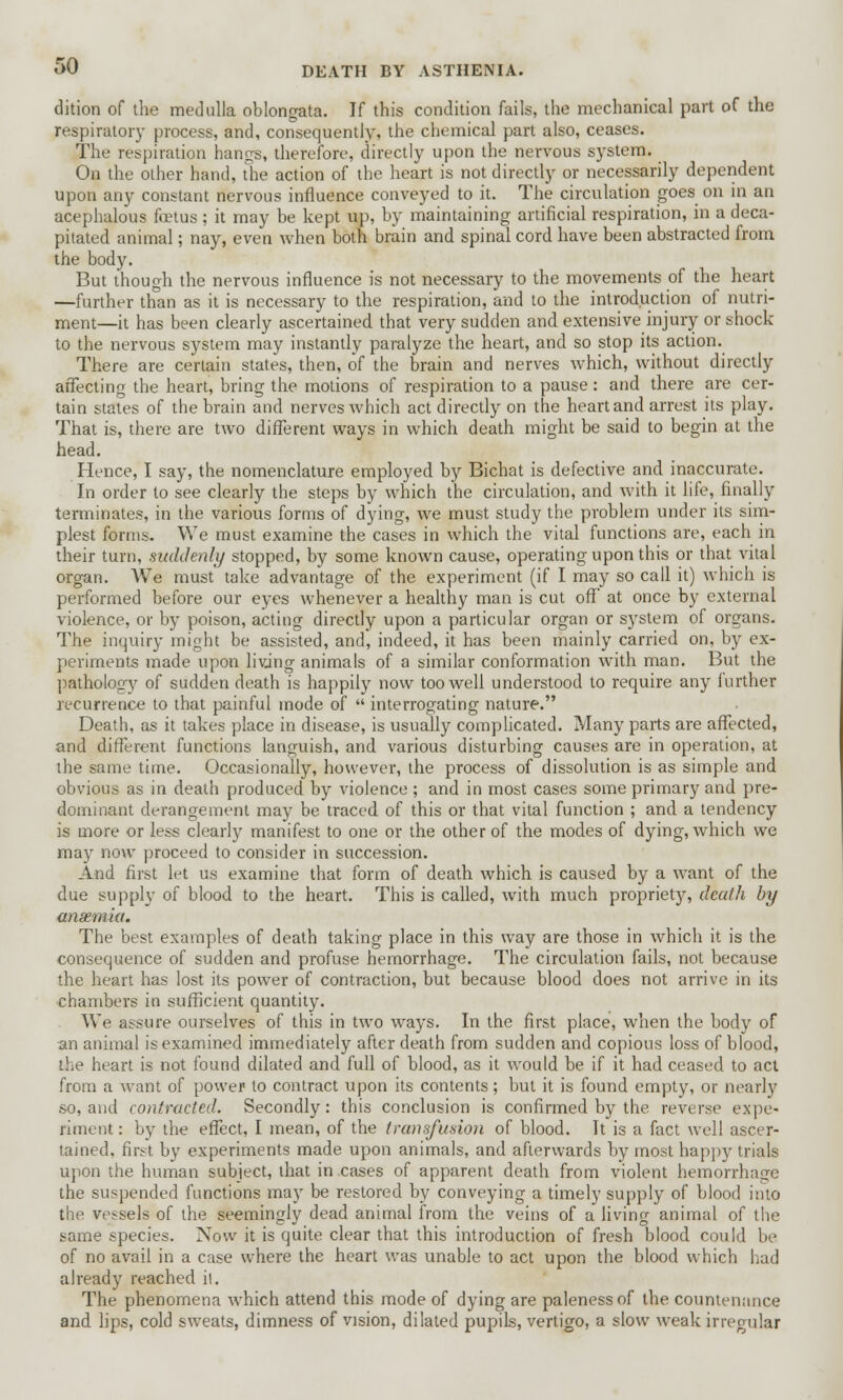 dition of the medulla oblongata. If this condition fails, the mechanical part of the respiratory process, and, consequently, the chemical part also, ceases. The respiration hangs, therefore, directly upon the nervous system. _ On the other hand, the action of the heart is not directly or necessarily dependent upon any constant nervous influence conveyed to it. The circulation goes on in an acephalous foetus ; it may be kept up, by maintaining artificial respiration, in a deca- pitated animal; nay, even when both brain and spinal cord have been abstracted from the body. But though the nervous influence is not necessary to the movements of the heart —further than as it is necessary to the respiration, and to the introduction of nutri- ment—it has been clearly ascertained that very sudden and extensive injury or shock to the nervous system may instantly paralyze the heart, and so stop its action. There are certain states, then, of the brain and nerves which, without directly affecting the heart, bring the motions of respiration to a pause: and there are cer- tain states of the brain and nerves which act directly on the heart and arrest its play. That is, there are two different ways in which death might be said to begin at the head. Hence, I say, the nomenclature employed by Bichat is defective and inaccurate. In order to see clearly the steps by which the circulation, and with it life, finally terminates, in the various forms of dying, we must study the problem under its sim- plest forms. We must examine the cases in which the vital functions are, each in their turn, suddenly stopped, by some known cause, operating upon this or that vital organ. We must take advantage of the experiment (if I may so call it) which is performed before our eyes whenever a healthy man is cut off at once by external violence, or by poison, acting directly upon a particular organ or system of organs. The inquiry might be assisted, and, indeed, it has been mainly carried on, by ex- periments made upon living animals of a similar conformation with man. But the pathology of sudden death is happily now too well understood to require any further recurrence to that painful mode of  interrogating nature. Death, as it takes place in disease, is usually complicated. Many parts are affected, and different functions languish, and various disturbing causes are in operation, at the same time. Occasionally, however, the process of dissolution is as simple and obvious as in death produced by violence ; and in most cases some primary and pre- dominant derangement may be traced of this or that vital function ; and a tendency is more or less clearly manifest to one or the other of the modes of dying, which we may now proceed to consider in succession. And first let us examine that form of death which is caused by a want of the due supply of blood to the heart. This is called, with much proprietjr, death by ansemia. The best examples of death taking place in this way are those in which it is the consequence of sudden and profuse hemorrhage. The circulation fails, not because the heart has lost its power of contraction, but because blood does not arrive in its chambers in sufficient quantity. We assure ourselves of this in two ways. In the first place, when the body of an animal is examined immediately after death from sudden and copious loss of blood, the heart is not found dilated and full of blood, as it would be if it had ceased to act from a want of power to contract upon its contents; but it is found empty, or nearly so, and contracted. Secondly: this conclusion is confirmed by the reverse expe- riment : by the effect, I mean, of the transfusion of blood. It is a fact well ascer- tained, first by experiments made upon animals, and afterwards by most happy trials upon the human subject, that in cases of apparent death from violent hemorrhage the suspended functions may be restored by conveying a timely supply of blood into the vessels of the seemingly dead animal from the veins of a living animal of the same species. Now it is quite clear that this introduction of fresh blood could be of no avail in a case where the heart was unable to act upon the blood which had already reached il. The phenomena which attend this mode of dying are paleness of the countenance and lips, cold sweats, dimness of vision, dilated pupils, vertigo, a slow weak irregular