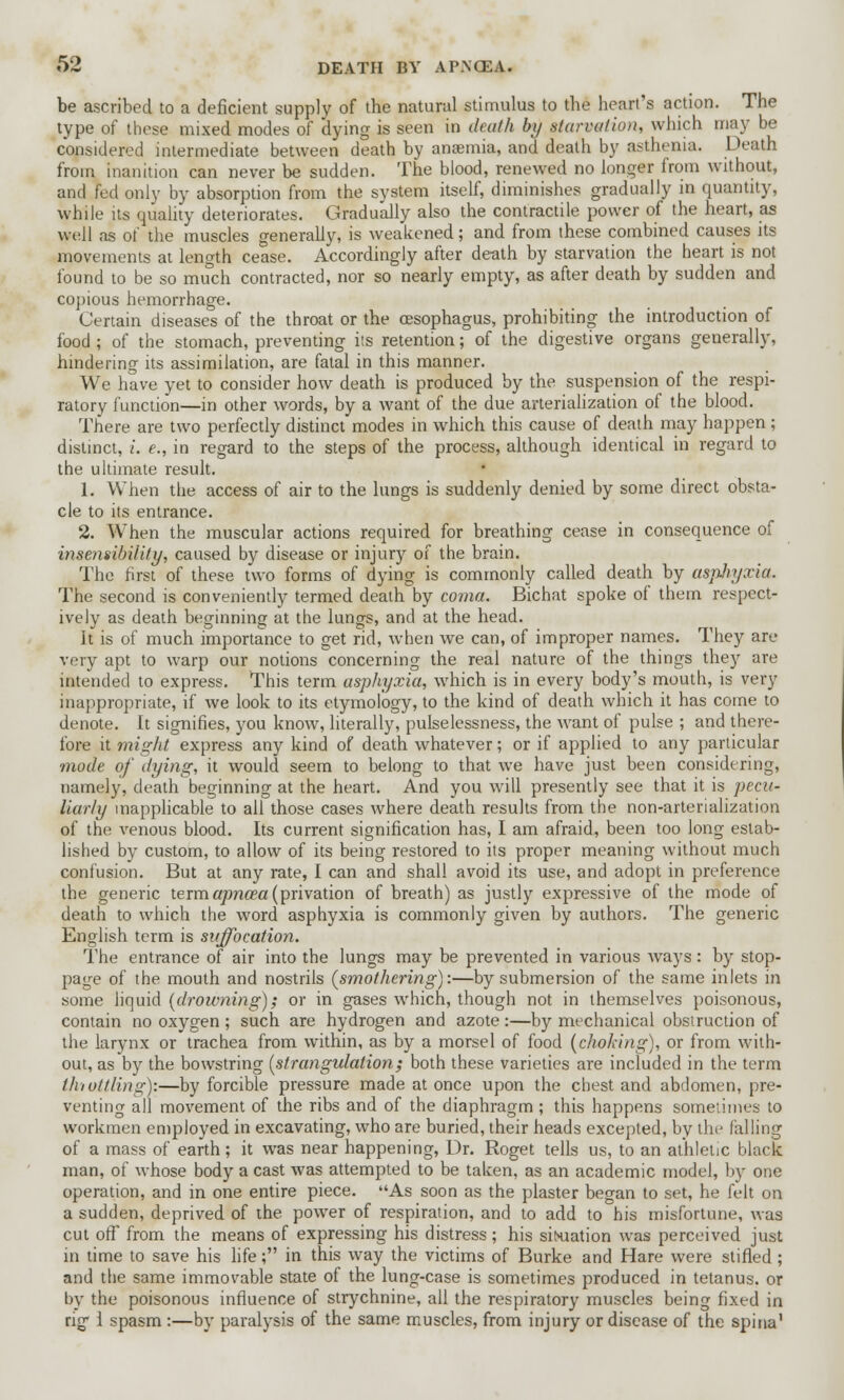 be ascribed to a deficient supply of the natural stimulus to the heart's action. The type of these mixed modes of dying is seen in death by starvation, which may be considered intermediate between death by anaemia, and death by asthenia. Death from inanition can never be sudden. The blood, renewed no longer from without, and fed only by absorption from the system itself, diminishes gradually in quantity, while its quality deteriorates. Gradually also the contractile power of the heart, as vyell as of the muscles generally, is weakened; and from these combined causes its movements at length cease. Accordingly after death by starvation the heart is not found to be so much contracted, nor so nearly empty, as after death by sudden and copious hemorrhage. Certain diseases of the throat or the oesophagus, prohibiting the introduction of food ; of the stomach, preventing its retention; of the digestive organs generally, hindering its assimilation, are fatal in this manner. We have yet to consider how death is produced by the suspension of the respi- ratory function—in other words, by a want of the due arterialization of the blood. There are two perfectly distinct modes in which this cause of death may happen; distinct, i. e., in regard to the steps of the process, although identical in regard to the ultimate result. 1. When the access of air to the lungs is suddenly denied by some direct obsta- cle to its entrance. 2. When the muscular actions required for breathing cease in consequence of insensibility, caused by disease or injury of the brain. The first of these two forms of dying is commonly called death by asphyxia. The second is conveniently termed death by coma. Bichat spoke of them respect- ively as death beginning at the lungs, and at the head. It is of much importance to get rid, when we can, of improper names. They are very apt to warp our notions concerning the real nature of the things they are intended to express. This term asphyxia, which is in every body's mouth, is very inappropriate, if we look to its etymology, to the kind of death which it has come to denote. It signifies, you know, literally, pulselessness, the want of pulse ; and there- fore it might express any kind of death whatever; or if applied to any particular mode of dying, it would seem to belong to that we have just been considering, namely, death beginning at the heart. And you will presently see that it is pecu- liarly inapplicable to all those cases where death results from the non-arterialization of the venous blood. Its current signification has, I am afraid, been too long estab- lished by custom, to allow of its being restored to its proper meaning without much confusion. But at any rate, I can and shall avoid its use, and adopt in preference the generic termapncea (privation of breath) as justly expressive of the mode of death to which the word asphyxia is commonly given by authors. The generic English term is suffocation. The entrance of air into the lungs may be prevented in various ways : by stop- page of the mouth and nostrils (smothering):—by submersion of the same inlets in some liquid [drowning); or in gases which, though not in themselves poisonous, contain no oxygen ; such are hydrogen and azote :—by mechanical obstruction of the larynx or trachea from within, as by a morsel of food (choking), or from with- out, as by the bowstring (strangulation.; both these varieties are included in the term thiottling):—by forcible pressure made at once upon the chest and abdomen, pre- venting all movement of the ribs and of the diaphragm; this happens sometimes to workmen employed in excavating, who are buried, their heads excepted, by the falling of a mass of earth; it was near happening, Dr. Roget tells us, to an athletic black man, of whose body a cast was attempted to be taken, as an academic model, by one operation, and in one entire piece. As soon as the plaster began to set, he felt on a sudden, deprived of the power of respiration, and to add to his misfortune, was cut oft' from the means of expressing his distress; his situation was perceived just in time to save his life; in this way the victims of Burke and Hare were stifled ; and the same immovable state of the lung-case is sometimes produced in tetanus, or by the poisonous influence of strychnine, all the respiratory muscles being fixed in rig' 1 spasm :—by paralysis of the same muscles, from injury or disease of the spina'