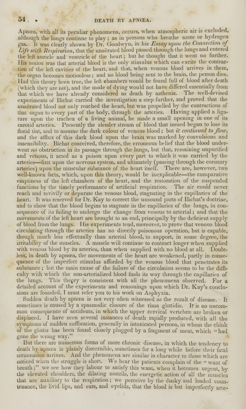 Apncea, with all its peculiar phenomena, occurs, when atmospheric air is excluded, although the lungs continue to play ; as in persons who breathe azote or hydrogen gas. It was clearly shown by Dr. Goodwyn, in his EasOy upon the Connection of Life with Jlcspiration, that the unaerated blood passed through the lungs and entered the left auricle and ventricle of the heart; but he thought that it went no further. His notion was that arterial blood is the only stimulus which can excite the contrac- tion of the left cavities of the heart, and that, when venous blood arrives in them, the organ becomes motionless ; and no blood being sent to the brain, the person dies. Had this theory been true, the left chambers would be found full of blood after death (which they are not), and the mode of dying would not have differed essentially from that which we have already considered as death by asthenia. The well-devised experiments of Bichat carried the investigation a step further, and proved that the unaerated blood not only reached the heart, but was propelled by the contractions of that organ to every part of the body, through the arteries. Having applied a liga- ture upon the trachea of a living animal, he made a small opening in one of its carotid arteries. Presently the slender stream of blood that issued began to lose its florid tint, and to assume the dark colour of venous blood ; but it continued to flow, and the afflux of this dark blood upon the brain was marked by convulsions and insensibility. Bichat conceived, therefore, the erroneous belief that the blood under- went no obstruction in its passage through the lungs, but that, remaining unpurified and venous, it acted as a poison upon every part to which it was carried by the arteries—first upon the nervous system, and ultimately (passing through the coronary arteries) upon the muscular substance of the heart itself. There are, however, two well-known facts, which, upon this theory, would be inexplicable—the comparative emptiness of the left chambers of the heart, and the restoration of the suspended functions by the timely performance of artificial respiration. The air could never reach and revivify or depurate the venous blood, stagnating in the capillaries of the heart. It was reserved for Dr. Kay to correct the unsound parts of Bichat's doctrine, and to show that the blood begins to stagnate in the capillaries of the lungs, in con- sequence of its failing to undergo the change from venous to arterial; and that the movements of the left heart are brought to an end, principally by the deficient supply of blood from the Jungs. His experiments tend, moreover, to prove that venous blood circulating through the arteries has no directly poisonous operation, but is capable, though much less effectually than arterial blood, to support, in some degree, the irritability of the muscles. A muscle will continue to contract longer when supplied with venous blood by its arteries, than when supplied with no blood at all. Doubt- less, in death by apncea, the movements of the heart are weakened, partly in conse- quence of the imperfect stimulus afforded by the venous blood that penetrates its substance; but the main cause of the failure of the circulation seems to be the diffi- culty with which the non-arterialized blood finds its way through the capillaries of the lungs. This theory is consistent with all the phenomena observed. For a detailed account of the experiments and reasonings upon which Dr. Kay's conclu- sions are founded, I must refer you to his work on Asphyxia. Sudden death by apnoea is not very often witnessed as the result of disease. It sometimes is caused by a spasmodic closure of the rima glottidis. It is no uncom- mon consequence of accidents, in which the upper cervical vertebras are broken or displaced. I have seen several instances of death rapidly produced, with all the symptoms of sudden suffocation, generally in intoxicated persons, in whom the chink of the glottis has been found closely plugged by a fragment of meat, which  had gone the wrong way. But there are numerous forms of more chronic disease, in which the tendency to death by apncea is plainly discernible, sometimes for a long while before their fatal termination arrives. And the phenomena are similar in character to those which are noticed when the struggle is short. We hear the patients complain of the  want of breath; we see how they labour to satisfy this want, when it becomes urgent, by the elevated shoulders, the dilating nostrils, the energetic action of all the muscles that are auxiliary to the respiration; we perceive by the dusky and loaded coun- tenance, the livid lips, and ears, and eyelids, that the blood is but imperfectly arte-