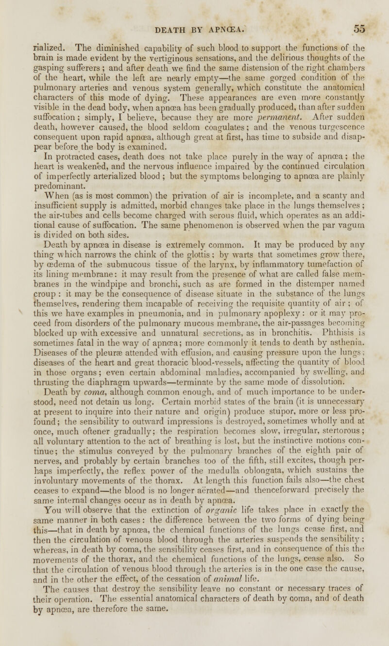 rialized. The diminished capability of such blood to support the functions of the brain is made evident by the vertiginous sensations, and the delirious thoughts of the gasping sufferers ; and after death we find the same distension of the right chambers of the heart, while the left are nearly empty—the same gorged condition of the pulmonary arteries and venous system generally, which constitute the anatomical characters of this mode of dying. These appearances are even more constantly visible in the dead body, when apncea has been gradually produced, than after sudden suffocation; simply, I believe, because they are more permanent. After sudden death, however caused, the blood seldom coagulates; and the venous turgescence consequent upon rapid apnoea, although great at first, has time to subside and disap- pear before the body is examined. In protracted cases, death does not take place purely in the way of apnoea; the heart is weakened, and the nervous influence impaired by the continued circulation of imperfectly arterialized blood ; but the symptoms belonging to apnoea are plainly predominant. When (as is most common) the privation of air is incomplete, and a scanty and insufficient supply is admitted, morbid changes take place in the lungs themselves; the air-tubes and cells become charged with serous fluid, which operates as an addi- tional cause of suffocation. The same phenomenon is observed when the par vagum is divided on both sides. Death by apnoea in disease is extremely common. It may be produced by any thing which narrows the chink of the glottis ; by warts that sometimes grow there, by oedema of the submucous tissue of the larynx, by inflammatory tumefaction of its lining membrane: it may result from the presence of what are called false mem- branes in the windpipe and bronchi, such as are formed in the distemper named croup : it may be the consequence of disease situate in the substance of the lungs themselves, rendering them incapable of receiving the requisite quantity of air ; of this we have examples in pneumonia, and in pulmonary apoplexy: or it may pro- ceed from disorders of the pulmonary mucous membrane, the air-passages becoming blocked up with excessive and unnatural secretions, as in bronchitis. Phthisis is sometimes fatal in the way of apnosa; more commonly it tends to death by asthenia. Diseases of the pleurae attended with effusion, and causing pressure upon the lungs; diseases of the heart and great thoracic blood-vessels, affecting the quantity of blood in those organs; even certain abdominal maladies, accompanied by swelling, and thrusting the diaphragm upwards—terminate by the same mode of dissolution. Death by coma, although common enough, and of much importance to be under- stood, need not detain us long. Certain morbid states of the brain (it is unnecessary at present to inquire into their nature and origin) produce stupor, more or less pro- found; the sensibility to outward impressions is destroyed, sometimes wholly and at once, much oftener gradually; the respiration becomes slow, irregular, stertorous; all voluntary attention to the act of breathing is lost, but the instinctive motions con- tinue; the stimulus conveyed by the pulmonary branches of the eighth pair of nerves, and probably by certain branches too of the fifth, still excites, though per- haps imperfectly, the reflex power of the medulla oblongata, which sustains the involuntary movements of the thorax. At length this function fails also—the chest ceases to expand—the blood is no longer aerated—and thenceforward precisely the same internal changes occur as in death by apnoea. You will observe that the extinction of organic life takes place in exactly the same manner in both cases: the difference between the two forms of dying being this—that in death by apnoea, the chemical functions of the lungs cease first, and then the circulation of venous blood through the arteries suspe-nds the sensibility; whereas, in death by coma, the sensibility ceases first, and in consequence of this the movements of the thorax, and the chemical functions of the lungs, cease also. So that the circulation of venous blood through the arteries is in the one case the cause, and in the other the effect, of the cessation of animal life. The causes that destroy the sensibility leave no constant or necessary traces of their operation. The essential anatomical characters of death by ooma, and of death by apnoea, are therefore the same.