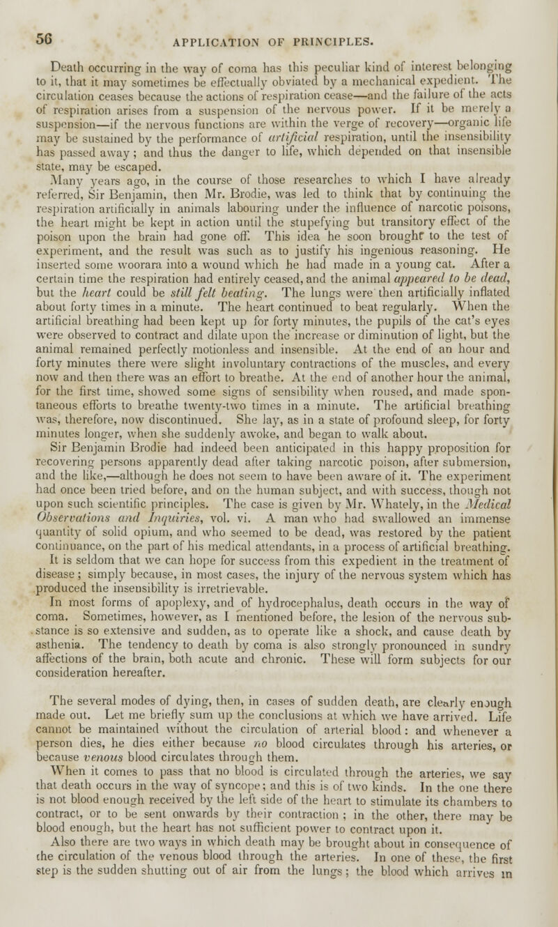 Death occurring in the way of coma has this peculiar kind of interest belonging to it, that it may sometimes be effectually obviated by a mechanical expedient. The circulation ceases because the actions of respiration cease—and the failure of the acts of respiration arises from a suspension of the nervous power. If it be merely a suspension—if the nervous functions are within the verge of recovery—organic life may be sustained by the performance of artificial respiration, until the insensibility has passed away; and thus the danger to life, which depended on that insensible state, may be escaped. .Many years ago, in the course of those researches to which I have already referred, Sir Benjamin, then Mr. Brodie, was led to think that by continuing the respiration artificially in animals labouring under the influence of narcotic poisons, the heart might be. kept in action until the stupefying but transitory effect of the poison upon the brain had gone off. This idea he soon broughr to the test of experiment, and the result was such as to justify his ingenious reasoning. He inserted some woorara into a wound which he had made in a young cat. After a certain time the respiration had entirely ceased, and the animal appeared to be dead, but the heart could be still felt beating. The lungs were then artificially inflated about forty times in a minute. The heart continued to beat regularly. When the artificial breathing had been kept up for forty minutes, the pupils of the cat's eyes were observed to contract and dilate upon the increase or diminution of light, but the animal remained perfectly motionless and insensible. At the end of an hour and forty minutes there were slight involuntary contractions of the muscles, and every now and then there was an effort to breathe. At the end of another hour the animal, for the first time, showed some signs of sensibility when roused, and made spon- taneous efforts to breathe twenty-two times in a minute. The artificial breathing was, therefore, now discontinued. She lay, as in a state of profound sleep, for forty minutes longer, when she suddenly awoke, and began to walk about. Sir Benjamin Brodie had indeed been anticipated in this happy proposition for recovering persons apparently dead after taking narcotic poison, after submersion, and the like,—although he does not seem to have been aware of it. The experiment had once been tried before, and on the human subject, and with success, though not upon such scientific principles. The case is given by Mr. Whately, in the Medical Observations and Inquiries, vol. vi. A man who had swallowed an immense quantity of solid opium, and who seemed to be dead, was restored by the patient continuance, on the part of his medical attendants, in a process of artificial breathing. It is seldom that we can hope for success from this expedient in the treatment of disease; simply because, in most cases, the injury of the nervous system which has produced the insensibility is irretrievable. In most forms of apoplexy, and of hydrocephalus, death occurs in the way of coma. Sometimes, however, as I mentioned before, the lesion of the nervous sub- stance is so extensive and sudden, as to operate like a shock, and cause death by asthenia. The tendency to death by coma is also strongly pronounced in sundry affections of the brain, both acute and chronic. These will form subjects for our consideration hereafter. The several modes of dying, then, in cases of sudden death, are clearly enough made out. Let me briefly sum up the conclusions at which we have arrived. Life cannot be maintained without the circulation of arterial blood: and whenever a person dies, he dies either because no blood circulates through his arteries, or because venous blood circulates through them. When it comes to pass that no blood is circulated through the arteries, we say that death occurs in the way of syncope; and this is of two kinds. In the one there is not blood enough received by the left side of the heart to stimulate its chambers to contract, or to be sent onwards by their contraction ; in the other, there may be blood enough, but the heart has not sufficient power to contract upon it. Also there are two ways in which death may be brought about in consequence of che circulation of the venous blood through the arteries. In one of these, the first step is the sudden shutting out of air from the lungs; the blood which arrives in