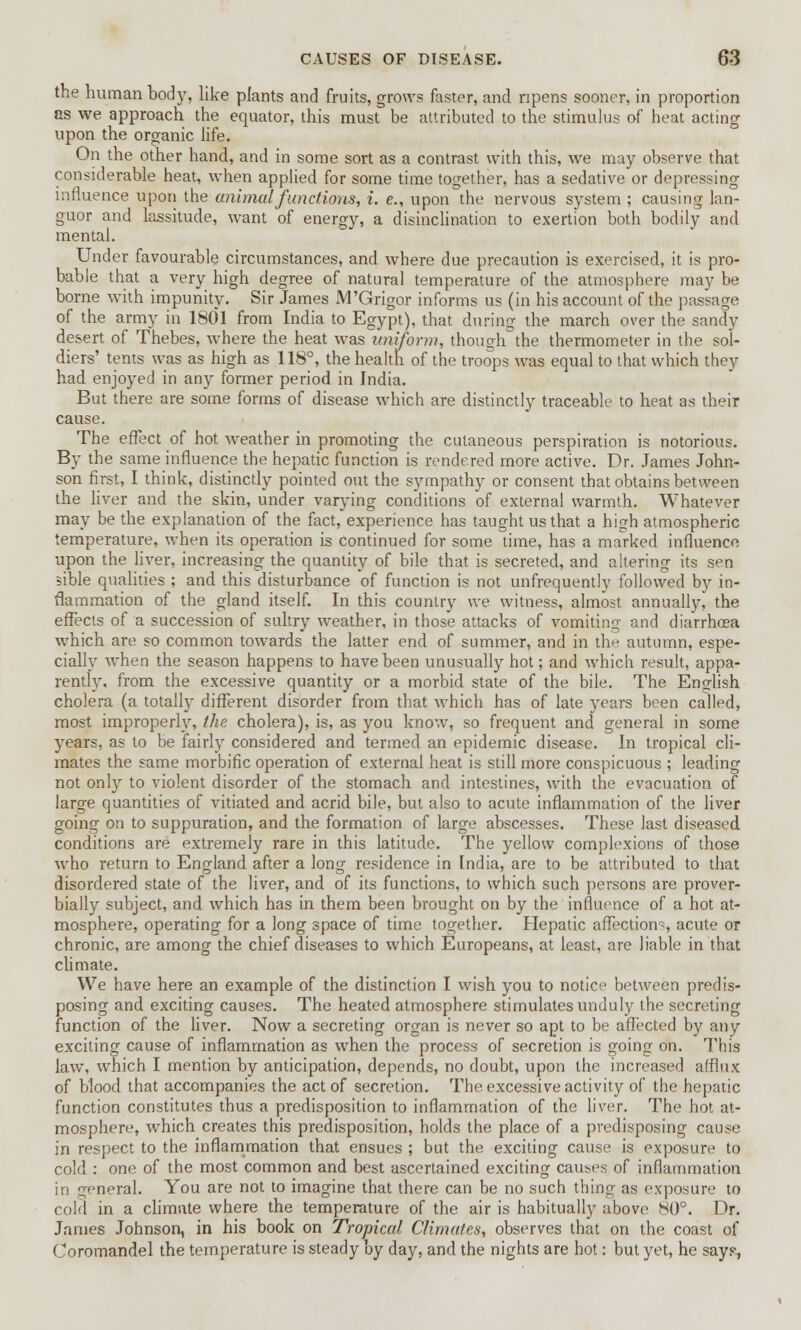 the human body, like plants and fruits, grows faster, and ripens sooner, in proportion as we approach the equator, this must be attributed to the stimulus of heat acting upon the organic life. On the other hand, and in some sort as a contrast with this, we may observe that considerable heat, when applied for some time together, has a sedative or depressing influence upon the animal functions, i. e., upon the nervous system ; causing lan- guor and lassitude, want of energy, a disinclination to exertion both bodily and mental. Under favourable circumstances, and where due precaution is exercised, it is pro- bable that a very high degree of natural temperature of the atmosphere may be borne with impunity. Sir James M'Grigor informs us (in his account of the passage of the army in 1801 from India to Egypt), that during the march over the sandy desert of Thebes, where the heat was uniform, though the thermometer in the sol- diers' tents was as high as 118°, the health of the troops was equal to that which they had enjoyed in any former period in India. But there are some forms of disease which are distinctly traceable to heat as their cause. The effect of hot weather in promoting the cutaneous perspiration is notorious. By the same influence the hepatic function is rendered more active. Dr. James John- son first, I think, distinctly pointed out the sympathy or consent that obtains between the liver and the skin, under varying conditions of external warmth. Whatever may be the explanation of the fact, experience has taught us that a high atmospheric temperature, when its operation is continued for some time, has a marked influence upon the liver, increasing the quantity of bile that is secreted, and altering its sen sible qualities ; and this disturbance of function is not unfrequently followed by in- flammation of the gland itself. In this country we witness, almost annually, the effects of a succession of sultry weather, in those attacks of vomiting and diarrhoea which are so common towards the latter end of summer, and in the autumn, espe- cially when the season happens to have been unusually hot; and which result, appa- rently, from the excessive quantity or a morbid state of the bile. The English cholera (a totally different disorder from that which has of late years been called, most improperly, the cholera), is, as you know, so frequent and general in some years, as to be fairly considered and termed an epidemic disease. In tropical cli- mates the same morbific operation of external heat is still more conspicuous ; leading not only to violent disorder of the stomach and intestines, with the evacuation of large quantities of vitiated and acrid bile, but also to acute inflammation of the liver going on to suppuration, and the formation of large abscesses. These last diseased conditions are extremely rare in this latitude. The yellow complexions of those who return to England after a long residence in India, are to be attributed to that disordered state of the liver, and of its functions, to which such persons are prover- bially subject, and which has in them been brought on by the influence of a hot at- mosphere, operating for a long space of time together. Hepatic affections acute or chronic, are among the chief diseases to which Europeans, at least, are liable in that climate. We have here an example of the distinction I wish you to notice between predis- posing and exciting causes. The heated atmosphere stimulates unduly the secreting function of the liver. Now a secreting organ is never so apt to be affected by any exciting cause of inflammation as when the process of secretion is going on. This law, which I mention by anticipation, depends, no doubt, upon the increased afflux of blood that accompanies the act of secretion. The. excessive activity of the hepatic function constitutes thus a predisposition to inflammation of the liver. The hot at- mosphere, which creates this predisposition, holds the place of a predisposing cause in respect to the inflammation that ensues ; but the exciting cause is exposure to cold : one of the most common and best ascertained exciting causes of inflammation in general. You are not to imagine that there can be no such thing as exposure to cold in a climate where the temperature of the air is habitually above 80°. Dr. James Johnson, in his book on Tropical Climates, observes that on the coast of Coromandel the temperature is steady by day, and the nights are hot: but yet, he says,