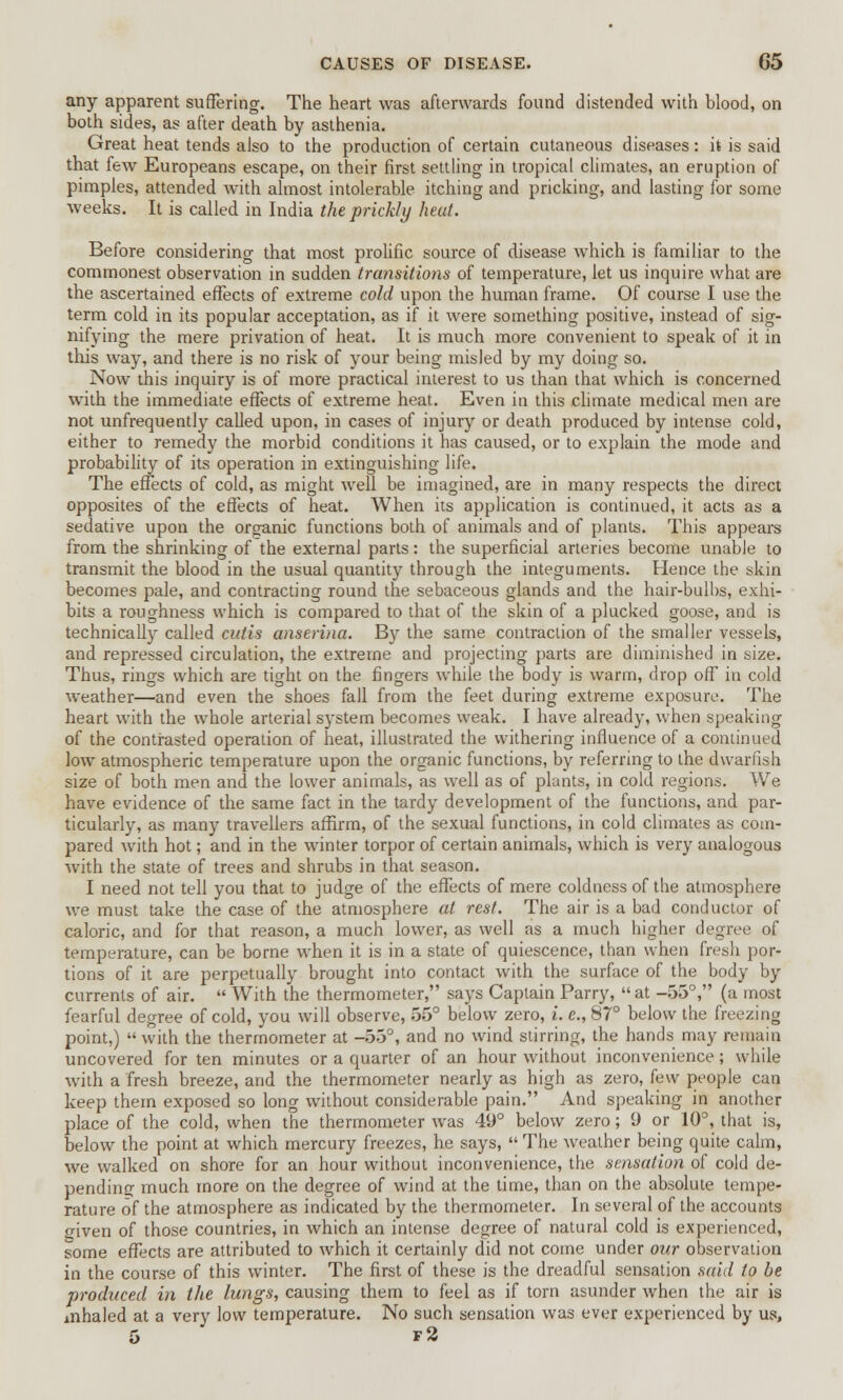 any apparent suffering. The heart was afterwards found distended with blood, on both sides, as after death by asthenia. Great heat tends also to the production of certain cutaneous diseases: it is said that few Europeans escape, on their first settling in tropical climates, an eruption of pimples, attended with almost intolerable itching and pricking, and lasting for some weeks. It is called in India the prickly heat. Before considering that most prolific source of disease which is familiar to the commonest observation in sudden transitions of temperature, let us inquire what are the ascertained effects of extreme cold upon the human frame. Of course I use the term cold in its popular acceptation, as if it were something positive, instead of sig- nifying the mere privation of heat. It is much more convenient to speak of it in this way, and there is no risk of your being misled by my doing so. Now this inquiry is of more practical interest to us than that which is concerned with the immediate effects of extreme heat. Even in this climate medical men are not unfrequently called upon, in cases of injury or death produced by intense cold, either to remedy the morbid conditions it has caused, or to explain the mode and probability of its operation in extinguishing life. The effects of cold, as might well be imagined, are in many respects the direct opposites of the effects of heat. When its application is continued, it acts as a sedative upon the organic functions both of animals and of plants. This appears from the shrinking of the external parts: the superficial arteries become unable to transmit the blood in the usual quantity through the integuments. Hence the skin becomes pale, and contracting round the sebaceous glands and the hair-bulbs, exhi- bits a roughness which is compared to that of the skin of a plucked goose, and is technically called cutis anserina. By the same contraction of the smaller vessels, and repressed circulation, the extreme and projecting parts are diminished in size. Thus, rings which are tight on the fingers while the body is warm, drop off in cold weather—and even the shoes fall from the feet during extreme exposure. The heart with the whole arterial system becomes weak. I have already, when speaking of the contrasted operation of heat, illustrated the withering influence of a continued low atmospheric temperature upon the organic functions, by referring to the dwarfish size of both men and the lower animals, as well as of plants, in cold regions. We have evidence of the same fact in the tardy development of the functions, and par- ticularly, as many travellers affirm, of the sexual functions, in cold climates as com- pared with hot; and in the winter torpor of certain animals, which is very analogous with the state of trees and shrubs in that season. I need not tell you that to judge of the effects of mere coldness of the atmosphere we must take the case of the atmosphere at rest. The air is a bad conductor of caloric, and for that reason, a much lower, as well as a much higher degree of temperature, can be borne when it is in a state of quiescence, than when fresh por- tions of it are perpetually brought into contact with the surface of the body by currents of air.  With the thermometer, says Captain Parry,  at -55°, (a most fearful degree of cold, you will observe, 55° below zero, i. e., 87° below the freezing point,)  with the thermometer at -53°, and no wind stirring, the hands may remain uncovered for ten minutes or a quarter of an hour without inconvenience; while with a fresh breeze, and the thermometer nearly as high as zero, few people can keep them exposed so long without considerable pain. And speaking in another place of the cold, when the thermometer was 49° below zero; 9 or 10°, that is, below the point at which mercury freezes, he says,  The weather being quite calm, we walked on shore for an hour without inconvenience, the sensation of cold de- pending much more on the degree of wind at the time, than on the absolute tempe- rature of the atmosphere as indicated by the thermometer. In several of the accounts given of those countries, in which an intense degree of natural cold is experienced, some effects are attributed to which it certainly did not come under our observation in the course of this winter. The first of these is the dreadful sensation said to be produced in the lungs, causing them to feel as if torn asunder when the air is mhaled at a very low temperature. No such sensation was ever experienced by us, 5 f2