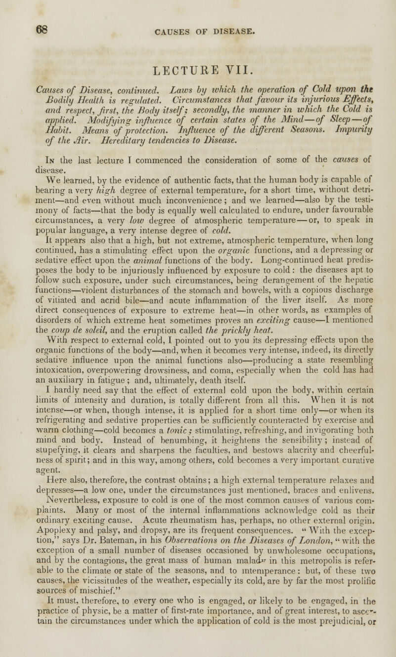 LECTURE VII. Causes of Disease, continued. Laws by which the operation of Cold upon the Bodily Health is regulated. Circumstances that favour its injurious Effects, and respect, first, the Body itself; secondly, the manner in which the Cold is applied. Modifying influence of certain states of the Mind—of Sleep—of Habit. Means 'of protection. Influence of the different Seasons. Impurity of the Air. Hereditary tendencies to Disease. In the last lecture I commenced the consideration of some of the causes of disease. We learned, by the evidence of authentic facts, that the human body is capable of bearing a very high degree of external temperature, for a short time, without detri- ment—and even without much inconvenience; and we learned—also by the testi- mony of facts—that the body is equally well calculated to endure, under favourable circumstances, a very low degree of atmospheric temperature — or, to speak in popular language, a very intense degree of cold. It appears also that a high, but not extreme, atmospheric temperature, when long continued, has a stimulating effect upon the organic functions, and a depressing or sedative effect upon the animal functions of the body. Long-continued heat predis- poses the body to be injuriously influenced by exposure to cold: the diseases apt to follow such exposure, under such circumstances, being derangement of the hepatic functions—violent disturbances of the stomach and bowels, with a copious discharge of vitiated and acrid bile—and acute inflammation of the liver itself. As more direct consequences of exposure to extreme heat—in other words, as examples of disorders of which extreme heat sometimes proves an exciting cause—I mentioned the coup de soleil, and the eruption called the prickly heat. With respect to external cold, I pointed out to you its depressing effects upon the organic functions of the body—and, when it becomes very intense, indeed, its directly sedative influence upon the animal functions also—producing a state resembling intoxication, overpowering drowsiness, and coma, especially when the cold has had an auxiliary in fatigue; and, ultimately, death itself. I hardly need say that the effect of external cold upon the body, within certain limits of intensity and duration, is totally different from all this. When it is not intense—or when, though intense, it is applied for a short time only—or when its refrigerating and sedative properties can be sufficiently counteracted by exercise and warm clothing—cold becomes a tonic; stimulating, refreshing, and invigorating both mind and body. Instead of benumbing, it heightens the sensibility; instead of stupefying, it clears and sharpens the faculties, and bestows alacrity and cheerful- ness of spirit; and in this way, among others, cold becomes a very important curative agent. Here also, therefore, the contrast obtains; a high external temperature relaxes and depresses—a low one, under the circumstances just mentioned, braces and enlivens. Nevertheless, exposure to cold is one of the most common causes of various com- plaints. Many or most of the internal inflammations acknowledge cold as their ordinary exciting cause. Acute rheumatism has, perhaps, no other external origin. Apoplexy and palsy, and dropsy, are its frequent consequences.  With the excep- tion, says Dr. Bateman, in his Observations on the Diseases of London, with the exception of a small number of diseases occasioned by unwholesome occupations, and by the contagions, the great mass of human malad in this metropolis is refer- able to the climate or state of the seasons, and to intemperance: but, of these two causes, the vicissitudes of the weather, especially its cold, are by far the most prolific sources of mischief. It must, therefore, to every one who is engaged, or likely to be engaged, in the practice of physic, be a matter of first-rate importance, and of great interest, to ascer- tain the circumstances under which the application of cold is the most prejudicial, or