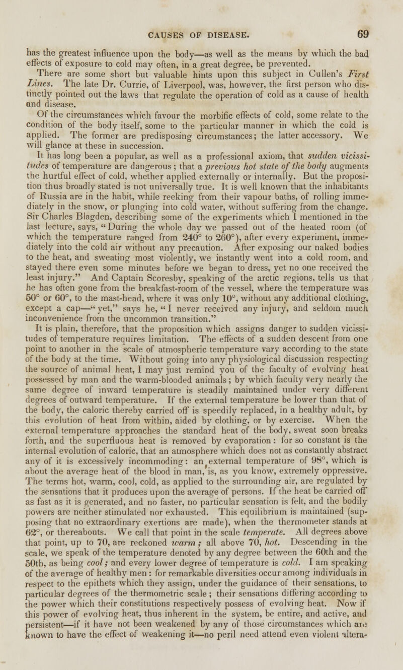 has the greatest influence upon the body—as well as the means by which the bad effects of exposure to cold may often, in a great degree, be prevented. There are some short but valuable hints upon this subject in Cullen's First Lines. The late Dr. Currie, of Liverpool, was, however, the first person who dis- tinctly pointed out the laws that regulate the operation of cold as a cause of health and disease. Of the circumstances which favour the morbific effects of cold, some relate to the condition of the body itself, some to the particular manner in which the cold is applied. The former are predisposing circumstances; the latter accessory. We will glance at these in succession. It has long been a popular, as well as a professional axiom, that sudden vicissi- tudes of temperature are dangerous ; that a. previous hot state of the body augments the hurtful effect of cold, whether applied externally or internally. But the proposi- tion thus broadly stated is not universally true. It is well known that the inhabitants of Russia are in the habit, while reeking from their vapour baths, of rolling imme- diately in the snow, or plunging into cold water, without suffering from the change. Sir Charles Blagden, describing some of the experiments which I mentioned in the last lecture, says,  During the whole day we passed out of the heated room (of which the temperature ranged from 240° to 260°), after every experiment, imme- diately into the cold air without any precaution. After exposing our naked bodies to the heat, and sweating most violently, we instantly went into a cold room, and stayed there even some minutes before we began to dress, yet no one received the least injury. And Captain Scoresby, speaking of the arctic regions, tells us that he has often gone from the breakfast-room of the vessel, where the temperature was 50° or 60°, to the mast-head, where it was only 10°, without any additional clothing, except a cap— yet, says he,  I never received any injury, and seldom much inconvenience from the uncommon transition. It is plain, therefore, that the proposition which assigns danger to sudden vicissi- tudes of temperature requires limitation. The effects of a sudden descent from one point to another in the scale of atmospheric temperature vary according to the state of the body at the time. Without going into any physiological discussion respecting the source of animal heat, I may just remind you of the faculty of evolving heat possessed by man and the warm-blooded animals; by which faculty very nearly the same degree of inward temperature is steadily maintained under very different degrees of outward temperature. If the external temperature be lower than that of the body, the caloric thereby carried off is speedily replaced, in a healthy adult, by this evolution of heat from within, aided by clothing, or by exercise. When the external temperature approaches the standard heat of the body, sweat soon breaks forth, and the superfluous heat is removed by evaporation: for so constant is the internal evolution of caloric, that an atmosphere which does not as constantly abstract any of it is excessively incommoding: an external temperature of 98°, which is about the average heat of the blood in man, is, as you know, extremely oppressive. The terms hot, warm, cool, cold, as applied to the surrounding air, are regulated by the sensations that it produces upon the average of persons. If the heat be carried off as fast as it is generated, and no faster, no particular sensation is felt, and the bodily powers are neither stimulated nor exhausted. This equilibrium is maintained (sup- posing that no extraordinary exertions are made), when the thermometer stands at 62°, or thereabouts. We call that point in the scale temperate. All degrees above that point, up to 70, are reckoned warm ; all above 70, hot. Descending in the scale, we speak of the temperature denoted by any degree between the 00th and the 50th, as being cool; and every lower degree of temperature is cold. I am speaking of the average of healthy men : for remarkable diversities occur among individuals in respect to the epithets which they assign, under the guidance of their sensations, to particular degrees of the thermometric scale ; their sensations differing according to the power which their constitutions respectively possess of evolving heat. Now if this power of evolving heat, thus inherent in the system, be entire, and active, and persistent—if it have not been weakened by any of those circumstances which aid known to have the effect of weakening it—no peril need attend even violent altera-