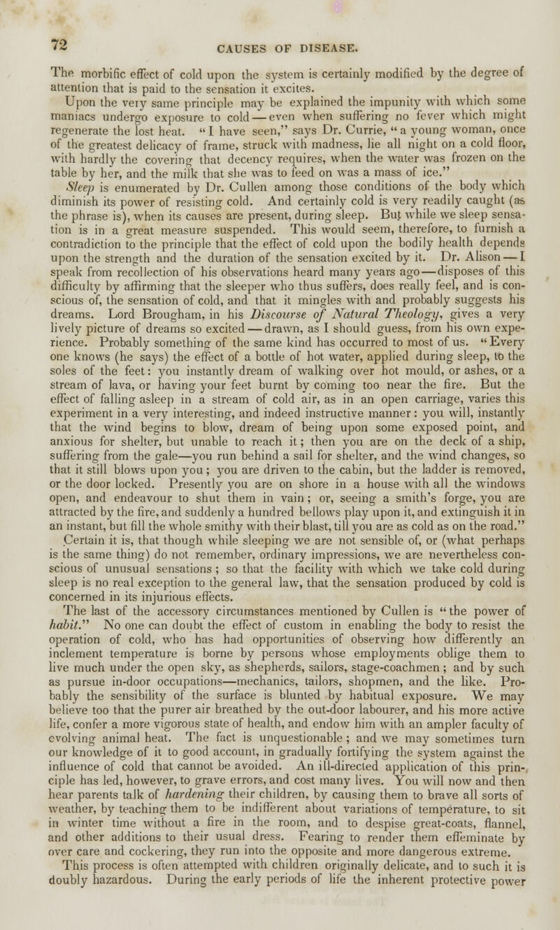 The morbific effect of cold upon the system is certainly modified by the degree of attention that is paid to the sensation it excites. Upon the very same principle may be explained the impunity with which some maniacs undergo exposure to cold — even when suffering no fever which might regenerate the lost heat.  I have seen, says Dr. Currie,  a young woman, once of the greatest delicacy of frame, struck with madness, lie all night on a cold floor, with hardly the covering that decency requires, when the water was frozen on the table by her, and the milk that she was to feed on was a mass of ice. Sleep is enumerated by Dr. Cullen among those conditions of the body which diminish its power of resisting cold. And certainly cold is very readily caught (as the phrase is), when its causes are present, during sleep. But while we sleep sensa- tion is in a great measure suspended. This would seem, therefore, to furnish a contradiction to the principle that the effect of cold upon the bodily health depends upon the strength and the duration of the sensation excited by it. Dr. Alison — I speak from recollection of his observations heard many years ago—disposes of this difficulty by affirming that the sleeper who thus suffers, does really feel, and is con- scious of, the sensation of cold, and that it mingles with and probably suggests his dreams. Lord Brougham, in his Discourse of Natural Theology, gives a very lively picture of dreams so excited — drawn, as I should guess, from his own expe- rience. Probably something of the same kind has occurred to most of us.  Every one knows (he says) the effect of a bottle of hot water, applied during sleep, to the soles of the feet: you instantly dream of walking over hot mould, or ashes, or a stream of lava, or having your feet burnt by coming too near the fire. But the effect of falling asleep in a stream of cold air, as in an open carriage, varies this experiment in a very interesting, and indeed instructive manner: you will, instantly that the wind begins to blow, dream of being upon some exposed point, and anxious for shelter, but unable to reach it; then you are on the deck of a ship, suffering from the gale—you run behind a sail for shelter, and the wind changes, so that it still blows upon you; you are driven to the cabin, but the ladder is removed, or the door locked. Presently you are on shore in a house with all the windows open, and endeavour to shut them in vain; or, seeing a smith's forge, you are attracted by the fire, and suddenly a hundred bellows play upon it, and extinguish it in an instant, but fill the whole smithy with their blast, till you are as cold as on the road. Certain it is, that though while sleeping we are not sensible of, or (what perhaps is the same thing) do not remember, ordinary impressions, we are nevertheless con- scious of unusual sensations ; so that the facility with which we take cold during sleep is no real exception to the general law, that the sensation produced by cold is concerned in its injurious effects. The last of the accessory circumstances mentioned by Cullen is  the power of habit. No one can doubt the effect of custom in enabling the body to resist the operation of cold, who has had opportunities of observing how differently an inclement temperature is borne by persons whose employments oblige them to live much under the open sky, as shepherds, sailors, stage-coachmen ; and by such as pursue in-door occupations—mechanics, tailors, shopmen, and the like. Pro- bably the sensibility of the surface is blunted by habitual exposure. We may believe too that the purer air breathed by the out-door labourer, and his more active life, confer a more vigorous state of health, and endow him with an ampler faculty of evolving animal heat. The fact is unquestionable; and we may sometimes turn our knowledge of it to good account, in gradually fortifying the system against the influence of cold that cannot be avoided. An ill-directed application of this prin- ciple has led, however, to grave errors, and cost many lives. You will now and then hear parents talk of hardening their children, by causing them to brave all sorts of weather, by teaching them to be indifferent about variations of temperature, to sit in winter time without a fire in the room, and to despise great-coats, flannel, and other additions to their usual dress. Fearing to render them effeminate by over care and cockering, they run into the opposite and more dangerous extreme. This process is often attempted with children originally delicate, and to such it is doubly hazardous. During the early periods of life the inherent protective power