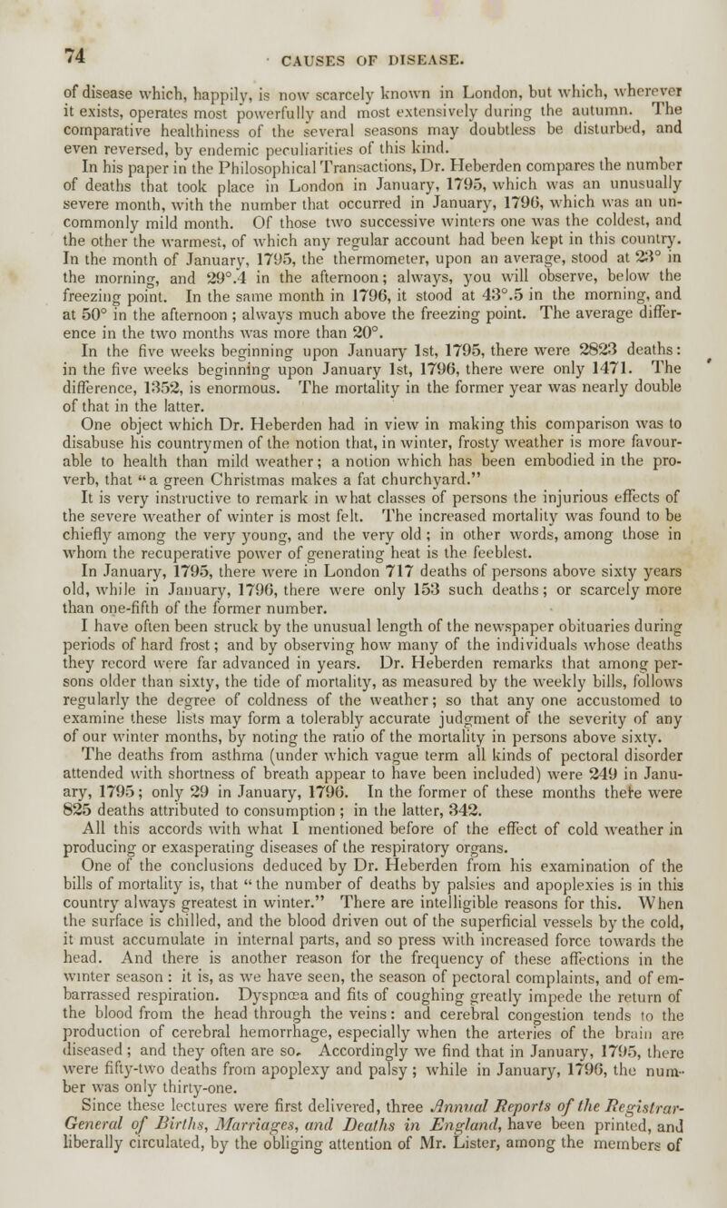 of disease which, happily, is now scarcely known in London, but which, wherever it exists, operates most powerfully and most extensively during the autumn. The comparative healthiness of the several seasons may doubtless be disturbed, and even reversed, by endemic peculiarities of this kind. In his paper in the Philosophical Transactions, Dr. Heberden compares the number of deaths that took place in London in January, 1795, which was an unusually severe month, with the number that occurred in January, 1790, which was an un- commonly mild month. Of those two successive, winters one was the coldest, and the other the warmest, of which any regular account had been kept in this country. In the month of January, 1795, the thermometer, upon an average, stood at 23° in the morning, and 29°.4 in the afternoon; always, you will observe, below the freezing point. In the same month in 1796, it stood at 43°.5 in the morning, and at 50° in the afternoon ; always much above the freezing point. The average differ- ence in the two months was more than 20°. In the five weeks beginning upon January 1st, 1795, there were 2823 deaths: in the five weeks beginning upon January 1st, 1796, there were only 1471. The difference, 1352, is enormous. The mortality in the former year was nearly double of that in the latter. One object which Dr. Heberden had in view in making this comparison was to disabuse his countrymen of the notion that, in winter, frosty weather is more favour- able to health than mild weather; a notion which has been embodied in the pro- verb, that a green Christmas makes a fat churchyard. It is very instructive to remark in what classes of persons the injurious effects of the severe weather of winter is most felt. The increased mortality was found to be chiefly among the very young, and the very old ; in other words, among those in whom the recuperative power of generating heat is the feeblest. In January, 1795, there were in London 717 deaths of persons above sixty years old, while in January, 1796, there were only 153 such deaths; or scarcely more than one-fifth of the former number. I have often been struck by the unusual length of the newspaper obituaries during periods of hard frost; and by observing how many of the individuals whose deaths they record were far advanced in years. Dr. Heberden remarks that among per- sons older than sixty, the tide of mortality, as measured by the weekly bills, follows regularly the degree of coldness of the weather; so that any one accustomed to examine these lists may form a tolerably accurate judgment of the severity of any of our winter months, by noting the ratio of the mortality in persons above sixty. The deaths from asthma (under which vague term all kinds of pectoral disorder attended with shortness of breath appear to have been included) were 249 in Janu- ary, 1795; only 29 in January, 1796. In the former of these months there were 825 deaths attributed to consumption ; in the latter, 342. All this accords with what I mentioned before of the effect of cold weather in producing or exasperating diseases of the respiratory organs. One of the conclusions deduced by Dr. Heberden from his examination of the bills of mortality is, that  the number of deaths by palsies and apoplexies is in this country always greatest in winter. There are intelligible reasons for this. When the surface is chilled, and the blood driven out of the superficial vessels by the cold, it must accumulate in internal parts, and so press with increased force towards the head. And there is another reason for the frequency of these affections in the winter season: it is, as we have seen, the season of pectoral complaints, and of em- barrassed respiration. Dyspncea and fits of coughing greatly impede the return of the blood from the head through the veins: and cerebral congestion tends to the production of cerebral hemorrhage, especially when the arteries of the brain are diseased ; and they often are so. Accordingly we find that in January, 1795, there were fifty-two deaths from apoplexy and palsy; while in January, 1796, the num- ber was only thirty-one. Since these lectures were first delivered, three Annual Reports of the Registrar- General of Births, Marriages, and Deaths in England, have been printed, and liberally circulated, by the obliging attention of Mr. Lister, among the members of