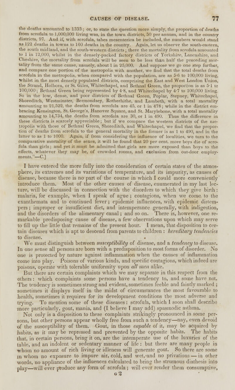 the deaths amounted to 1333 ; or, to state the question more simply, the proportion of deaths trom scrofula to 1,000,000 living was, in the town districts, 50 per annum, and in the country districts, 97. And if, with scrofula, tabes mesenterica be included, the numbers would stand as 122 deaths in towns to 160 deaths in the country. Again, let us observe the south-eastern, the south midland, and the south-western districts ; there the mortality from scrofula amounted to 1 in 12,000, whilst in the densely-packed factory districts of Yorkshire, Lancashire, and Cheshire, the mortality from scrofula will be seen to be less than half the preceding mor- tality from the same cause, namely, about 1 in 25,000. And suppose we go one step further, and compare one portion of the metropolis with another, we find that the total deaths from scrofula in the metropolis, when compared with the population, are as 5-6 to 100,000 living, whilst in the most densely populated districts, comprising the East and West London Union, the Strand, Holborn, or St. Giles, Whitechapel, and Bethnal Green, the proportion is as 5-1 to 100,000; Bethnal Green being represented by 4-8, and Whitechapel by 4-7 to 100,000 living. So in the low, dense, and poor districts of Bethnal Green, Poplar, Stepney, Whitechapel, Shoreditch, Westminster, Bermondsey, Rotherhithe, and Lambeth, with a total mortality amounting to 21,522, the deaths from scrofula are 45, or 1 in 478; while in the district em- bracing Kensington, St. George's, Hanover Square, and St. Marylebone, with a total mortality amounting to 14,734, the deaths from scrofula are 30, or 1 in 490. Thus the difference in these districts is scarcely appreciable; but if we compare the western districts of the me- tropolis with those of Bethnal Green, Shoreditch, and Whitechapel, we find that the propor- tion of deaths from scrofula to the general mortality in the former is as 1 to 490, and in the latter to as 1 to 1000. Again, if from considering the influence of localities, we turn to the comparative mortality of the sexes, it will be found that 20 per cent, more boys die of scro- fula than girls ; and yet it must be admitted that girls are more exposed than boys to the effects, whatever they may be, of crowded rooms, and exclusion from out-door employ- ments.—C] I have entered the more fully into the consideration of certain states of the atmos- phere, its extremes and its variations of temperature, and its impurity, as causes of disease, because there is na part of the course in which I could more conveniently introduce them. Most of the other causes of disease, enumerated in my last lec- ture, will be discussed in connection with the disorders to which they give birth: malaria, for example, when I speak of ague ; contagions, when we come to the exanthemata and to continued fever; epidemic influences, with epidemic distem- pers ; improper or insufficient diet, and intemperance generally, with indigestion, and the disorders of the alimentary canal; and so on. There is, however, one re- markable predisposing cause of disease, a few observations upon which may serve to fill up the little that remains of the present hour. I mean, that disposition to cer- tain diseases which is apt to descend from parents to children : hereditary tendencies to disease. We must distinguish between susceptibility of disease, and a tendency to disease. In one sense all persons are born with a predisposition to most forms of disorder. No one is protected by nature against inflammation when the causes of inflammation come into play. Poisons of various kinds, and specific contagions, which indeed are poisons, operate with tolerable uniformity upon all men alike. But there are certain complaints which we may separate in this respect from the others: which complaints some persons have a tendency to, and some have not. The tendency is sometimes strong and evident, sometimes feeble and faintly marked ; sometimes it displays itself in the midst of circumstances the most favourable to health, sometimes it requires for its development conditions the most adverse and trying. To mention some of these diseases : scrofula, which I soon shall describe more particularly, gout, mania, and (I believe [ may add) spasmodic asthma. Not only is a disposition to these complaints strikingly pronounced in some per- sons, but other persons appear wholly free from such a tendency—nay, even devoid of the susceptibility of them. Gout, in those capable of it, may be acquired by habits, as it may be repressed and prevented by the opposite habits. The habits that, in certain persons, bring it on, are the intemperate use of the luxuries of the table, and an indolent or sedentary manner of life : but there are many people in whom no amount of rich living or idleness will generate gout. So there are some in whom no exposure to impure air, cold, and wet/and no privations — in other words, no appliance of the influences calculated to bring the strumous diathesis into play—vvill ever produce any form of scrofula; will ever render them consumptive, g2