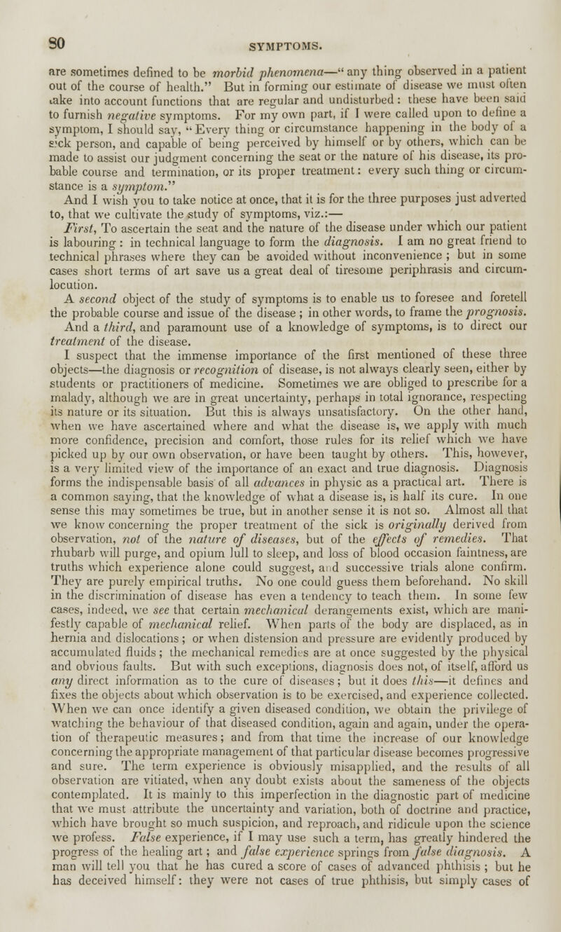 are sometimes defined to be morbid phenomena— any thing observed in a patient out of the course of health. But in forming our estimate of disease we must often iake into account functions that are regular and undisturbed: these have been said to furnish negative symptoms. For my own part, if I were called upon to define a symptom, I should say, Every thing or circumstance happening in the body of a s.;ck person, and capable of being perceived by himself or by others, which can be made to assist our judgment concerning the seat or the nature of his disease, its pro- bable course and termination, or its proper treatment: every such thing or circum- stance is a symptom. And I wish you to take notice at once, that it is for the three purposes just adverted to, that we cultivate the study of symptoms, viz.:— First, To ascertain the seat and the nature of the disease under which our patient is labouring : in technical language to form the diagnosis. I am no great friend to technical phrases where they can be avoided without inconvenience ; but in some cases short terms of art save us a great deal of tiresome periphrasis and circum- locution. A second object of the study of symptoms is to enable us to foresee and foretell the probable course and issue of the disease ; in other words, to frame the prognosis. And a third, and paramount use of a knowledge of symptoms, is to direct our treatment of the disease. I suspect that the immense importance of the first mentioned of these three objects—the diagnosis or recognition of disease, is not always clearly seen, either by students or practitioners of medicine. Sometimes we are obliged to prescribe for a malady, although we are in great uncertainty, perhaps in total ignorance, respecting its nature or its situation. But this is always unsatisfactory. On the other hand, when we have ascertained where and what the disease is, we apply with much more confidence, precision and comfort, those rules for its relief which we have picked up by our own observation, or have been taught by others. This, however, is a very limited view of the importance of an exact and true diagnosis. Diagnosis forms the indispensable basis of all advances in physic as a practical art. There is a common saying, that the knowledge of what a disease is, is half its cure. In one sense this may sometimes be true, but in another sense it is not so. Almost all that we know concerning the proper treatment of the sick is originally derived from observation, not of the nature of diseases, but of the effects of remedies. That rhubarb will purge, and opium lull to sleep, and loss of blood occasion faintness, are truths which experience alone could suggest, and successive trials alone confirm. They are purely empirical truths. No one could guess them beforehand. No skill in the discrimination of disease has even a tendency to teach them. In some few cases, indeed, we see that certain mechanical derangements exist, which are mani- festly capable of mechanical relief. When parts of the body are displaced, as in hernia and dislocations; or when distension and pressure are evidently produced by accumulated fluids; the mechanical remedies are at once suggested by the physical and obvious faults. But with such exceptions, diagnosis does not, of itself, afford us any direct information as to the cure of diseases; but it does this—it defines and fixes the objects about which observation is to be exercised, and experience collected. When we can once identify a given diseased condition, we obtain the privilege of watching the behaviour of that diseased condition, again and again, under the opera- tion of therapeutic measures; and from that time the increase of our knowledge concerning the appropriate management of that particular disease becomes progressive and sure. The term experience is obviously misapplied, and the results of all observation are vitiated, when any doubt exists about the sameness of the objects contemplated. It is mainly to this imperfection in the diagnostic part of medicine that we must attribute the uncertainty and variation, both of doctrine and practice, which have brought so much suspicion, and reproach, and ridicule upon the science we profess. False experience, if I may use such a term, has greatly hindered the progress of the healing art; and false experience springs from false diagnosis. A man will tell you that he has cured a score of cases of advanced phthisis ; but he has deceived himself: they were not cases of true phthisis, but simply cases of