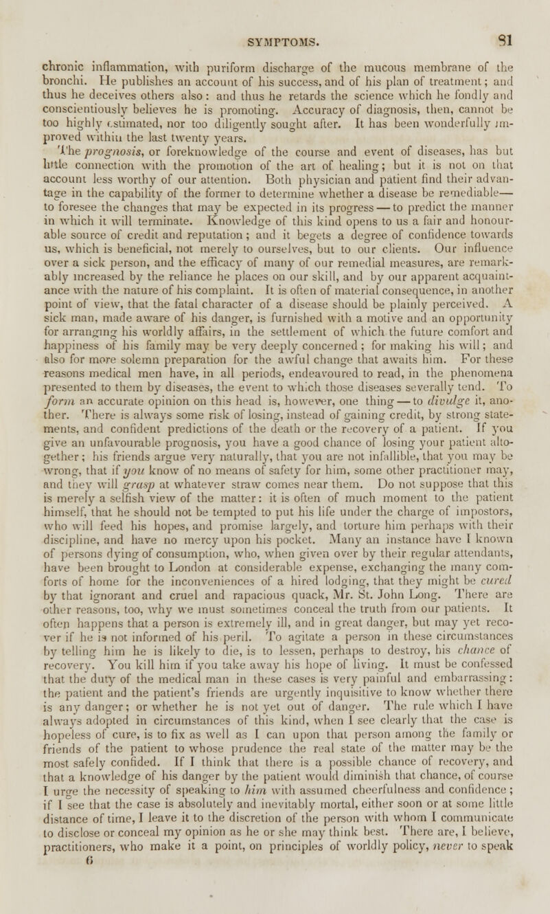 chronic inflammation, with puriform discharge of the mucous membrane of the bronchi. He publishes an account of his success, and of his plan of treatment; and thus he deceives others also: and thus he retards the science which he fondly and conscientiously believes he is promoting. Accuracy of diagnosis, then, cannot be too highly estimated, nor too ddigently sought after. It has been wonderfully un- proved withiu the last twenty years. 'i.'he prognosis, or foreknowledge of the course and event of diseases, has but little connection with the promotion of the art of healing; but it is not on that account less worthy of our attention. Both physician and patient find their advan- tage in the capability of the former to determine whether a disease be remediable— to foresee the changes that may be expected in its progress — to predict the manner in which it will terminate. Knowledge of this kind opens to us a fair and honour- able source of credit and reputation; and it begets a degree of confidence towards us, which is beneficial, not merely to ourselves, but to our clients. Our influence over a sick person, and the efficacy of many of our remedial measures, are remark- ably increased by the reliance he places on our skill, and by our apparent acquaint- ance with the nature of his complaint. It is often of material consequence, in another point of view, that the fatal character of a disease should be plainly perceived. A sick man, made aware of his danger, is furnished with a motive and an opportunity for arranging his worldly affairs, in the settlement of which the future comfort and happiness of his family may be very deeply concerned; for making his will; and also for more solemn preparation for the awful change that awaits him. For these reasons medical men have, in all periods, endeavoured to read, in the phenomena presented to them by diseases, the event to which those diseases severally tend. To form an accurate opinion on this head is, however, one thing — to divulge it, ano- ther. There is always some risk of losing, instead of gaining credit, by strong state- ments, and confident predictions of the death or the recovery of a patient. If you give an unfavourable prognosis, you have a good chance of losing your patient alto- gether ; his friends argue very naturally, that you are not infallible, that you may be wrong, that if you know of no means of safety for him, some other practitioner may, and they will grasp at whatever straw comes near them. Do not suppose that this is merely a selfish view of the matter: it is often of much moment to the patient himself, that he should not be tempted to put his life under the charge of impostors, who will feed his hopes, and promise largely, and torture him perhaps with their discipline, and have no mercy upon his pocket. Many an instance have I known of persons dying of consumption, who, when given over by their regular attendants, have been brought to London at considerable expense, exchanging the many com- forts of home for the inconveniences of a hired lodging, that they might be cured by that ignorant and cruel and rapacious quack, Mr. St. John Long. There are other reasons, too, Avhy we must sometimes conceal the truth from our patients. It often happens that a person is extremely ill, and in great danger, but may yet reco- ver if he is not informed of his peril. To agitate a person in these circumstances by telling him he is likely to die, is to lessen, perhaps to destroy, his chance of recovery. You kill him if you take away his hope of living. It must be confessed that the duty of the medical man in these cases is very painful and embarrassing: the patient and the patient's friends are urgently inquisitive to know whether there is any danger; or whether he is not yet out of danger. The rule which I have always adopted in circumstances of this kind, when I see clearly that the case is hopeless of cure, is to fix as well as I can upon that person among the family or friends of the patient to whose prudence the real state of the matter may be the most safely confided. If I think that there is a possible chance of recovery, and that a knowledge of his danger by the patient would diminish that chance, of course I ur^e the necessity of speaking to him with assumed cheerfulness and confidence ; if I see that the case is absolutely and inevitably mortal, either soon or at some little distance of time, I leave it to the discretion of the person with whom I communicate to disclose or conceal my opinion as he or she may think best. There are, I believe, practitioners, who make it a point, on principles of worldly policy, never to speak 0