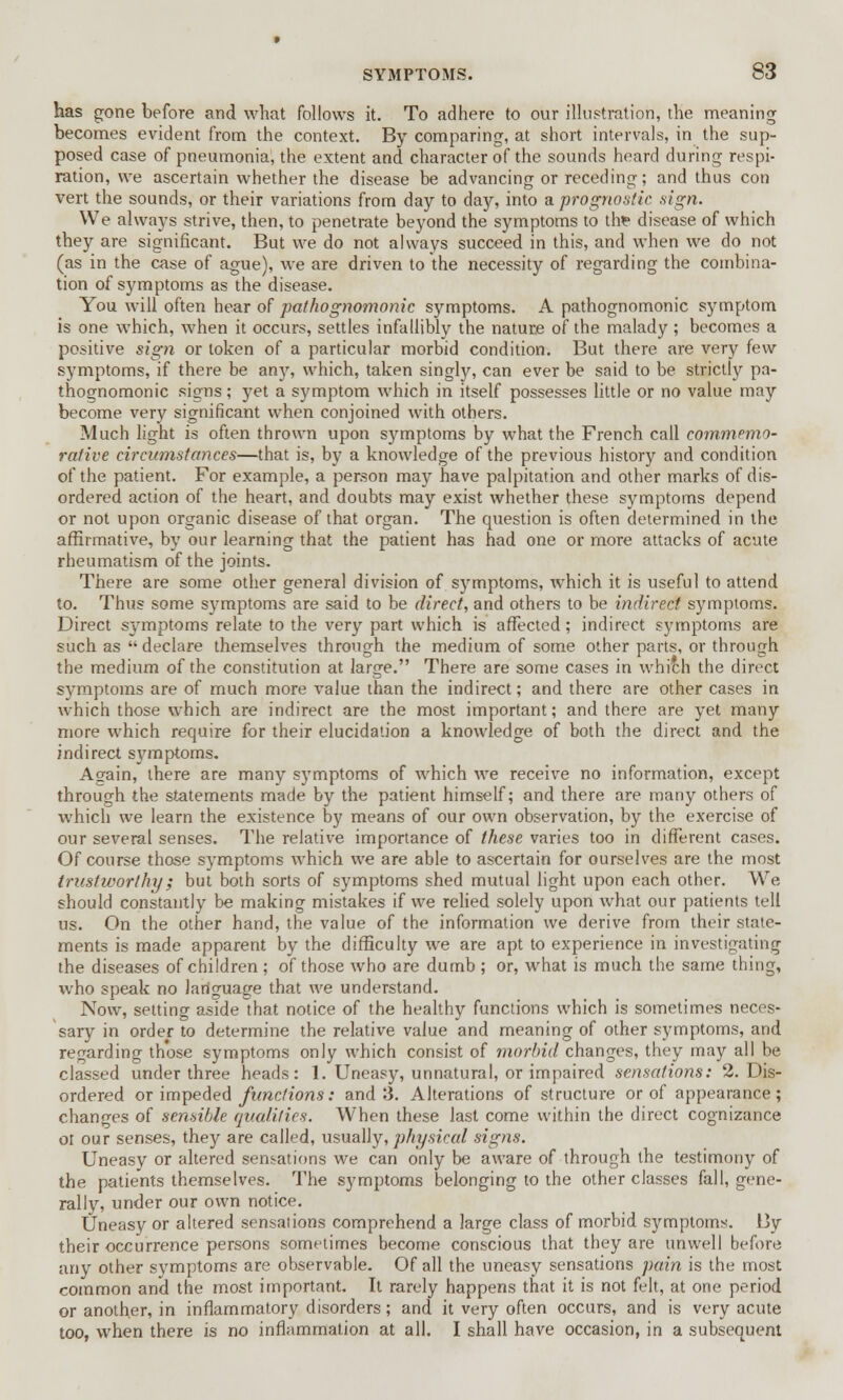 has gone before and what follows it. To adhere to our illustration, the meaning becomes evident from the context. By comparing, at short intervals, in the sup- posed case of pneumonia, the extent and character of the sounds heard during respi- ration, we ascertain whether the disease be advancing or receding; and thus con vert the sounds, or their variations from day to day, into a prognostic .sign. We always strive, then, to penetrate beyond the symptoms to tire disease of which they are significant. But we do not always succeed in this, and when we do not (as in the case of ague), we are driven to the necessity of regarding the combina- tion of symptoms as the disease. You will often hear of pathognomonic symptoms. A pathognomonic symptom is one which, when it occurs, settles infallibly the nature of the malady; becomes a positive sign or token of a particular morbid condition. But there are very few symptoms, if there be any, which, taken singly, can ever be said to be strictly pa- thognomonic signs; yet a symptom which in itself possesses little or no value may become very significant when conjoined with others. Much light is often thrown upon symptoms by what the French call commemo- rative circumstances—that is, by a knowledge of the previous history and condition of the patient. For example, a person may have palpitation and other marks of dis- ordered action of the heart, and doubts may exist whether these symptoms depend or not upon organic disease of that organ. The question is often determined in the affirmative, by our learning that the patient has had one or more attacks of acute rheumatism of the joints. There are some other general division of symptoms, which it is useful to attend to. Thus some symptoms are said to be direct, and others to be indirect symptoms. Direct symptoms relate to the very part which is affected; indirect symptoms are such as declare themselves through the medium of some other parts, or through the medium of the constitution at large. There are some cases in which the direct symptoms are of much more value than the indirect; and there are other cases in which those which are indirect are the most important; and there are yet many more which require for their elucidation a knowledge of both the direct and the indirect symptoms. Again, there are many symptoms of which we receive no information, except through the statements made by the patient himself; and there are many others of which we learn the existence by means of our own observation, by the exercise of our several senses. The relative importance of these varies too in different cases. Of course those symptoms which we are able to ascertain for ourselves are the most trustworthy; but both sorts of symptoms shed mutual light upon each other. We should constantly be making mistakes if we relied solely upon what our patients tell us. On the other hand, the value of the information we derive from their state- ments is made apparent by the difficulty we are apt to experience in investigating the diseases of children ; of those who are dumb ; or, what is much the same thing, who speak no lariguage that we understand. Now, setting aside that notice of the healthy functions which is sometimes neces- sary in order to determine the relative value and meaning of other symptoms, and regarding those symptoms only which consist of morbid changes, they may all be classed under three heads: 1. Uneasy, unnatural, or impaired sensations: 2. Dis- ordered or impeded functions: and 3. Alterations of structure or of appearance; changes of sensible qualities. When these last come within the direct cognizance oi our senses, they are called, usually, physical signs. Uneasy or altered sensations we can only be aware of through the testimony of the patients themselves. The symptoms belonging to the other classes fall, gene- rally, under our own notice. Uneasy or altered sensations comprehend a large class of morbid symptoms. By their occurrence persons sometimes become conscious that they are unwell before any other symptoms are observable. Of all the uneasy sensations pain is the most common and the most important. It rarely happens that it is not felt, at one period or another, in inflammatory disorders; and it very often occurs, and is very acute too, when there is no inflammation at all. I shall have occasion, in a subsequent