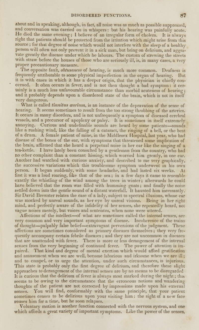 about and in speaking, although, in fact, all noise was as much as possible suppressed, and conversation was carried on in whispers: but his hearing was painfully acute. He died the same evening; I believe of an irregular form of cholera. It is always right that patients should be protected from the irritation which might arise from this source ; for that degree of noise which would not interfere with the sleep of a healthy person will often not only prevent it in a sick man, but bring on delirium, and aggra- vate greatly the disease under which he labours. The custom of strewing the streets with straw before the houses of those who are seriously ill, is, in many cases, a very proper precautionary measure. The opposite fault, obtuseness of hearing, is much more common. Deafness is frequently attributable to some physical imperfection in the organ of hearing. But it is with cases in which it has a deeper origin, that the physician is chiefly con- cerned. It often occurs in fever, and is not then thought a bad symptom: it cer- tainly is a much less unfavourable circumstance than morbid acuteness of hearing; and it probably depends upon a disordered state of the brain, which is not in itself very dangerous. What is called tinnitus aurium, is an instance of the depravation of the sense of hearing. It seems sometimes to result from the too strong throbbing of the arteries. It occurs in many disorders, and is not unfrequently a symptom of diseased cerebral vessels, and a precursor of apoplexy or palsy. It is sometimes in itself extremely annoying. Curious and undefinable sounds are heard by some patients—sounds like a rushing wind, like the falling of a cataract, the ringing of a bell, or the beat of a drum. A female patient of mine, in the Middlesex Hospital, last year, who had disease of the bones of the ear, with symptoms that threatened some implication of the brain, affirmed that she heard a perpetual noise in her ear like the singing of a tea-kettle. I have lately been consulted by a gentleman from the country, who had no other complaint than a constant hissing, which worried him greatly, in one ear. Another had watched with curious anxiety, and described to me very graphically, the successive variations which this troublesome symptom underwent in his own person. It began suddenly, with some headache, and had lasted six weeks. At first it was a loud roaring, like that of the sea; in a few days it came to resemble exactly the whistling of the wind among the trees in winter; afterwards he could have believed that the room was filled with humming gnats; and finally the noise settled down into the gentle sound of a distant waterfall. It haunted him incessantly. Sir David Brewster relates the case of a lady, subject to spectral illusions, whose ear was mocked by unreal sounds, as her eye by unreal visions. Being in her right mind, and perfectly aware of the infidelity of her senses, she repeatedly heard, not vague noises merely, but voices and sentences, when none were uttered. Affections of the intellect—of what are sometimes called the internal senses, are very common and very important symptoms of disease. Incoherence of the trains of thought—palpably false belief—extravagant perversions of the judgment. These affections are sometimes considered as primary diseases themselves; they very fre- quently accompany certain febrile diseases ; and they are not uncommon in diseases that are unattended with fever. There is more or less derangement of the internal senses from the very beginning of continued fever. The power of attention is im- paired. That kind and degree of mental exertion which would afford gratification and amusement when we are well, become laborious and irksome when we are ill; and to compel, or to urge the attention, under such circumstances, is injurious. This state is probably only the first degree of delirium, and therefore these slight approaches to derangement of the internal senses are by no means to be disregarded It is curious that the delirium of fever is always most marked during the night; this seems to be owing to the circumstance that the erroneous notions and wandering thoughts of the patient are not corrected by impressions made upon his external senses. You will find, conformably with the same principle, that your patient sometimes ceases to be delirious upon your visiting him: the sight of a new face rouses him for a time, but he soon relapses. Voluntary motion is another function connected with the nervous system, and one which affords a great variety of important symptoms. Like the power of the senses,