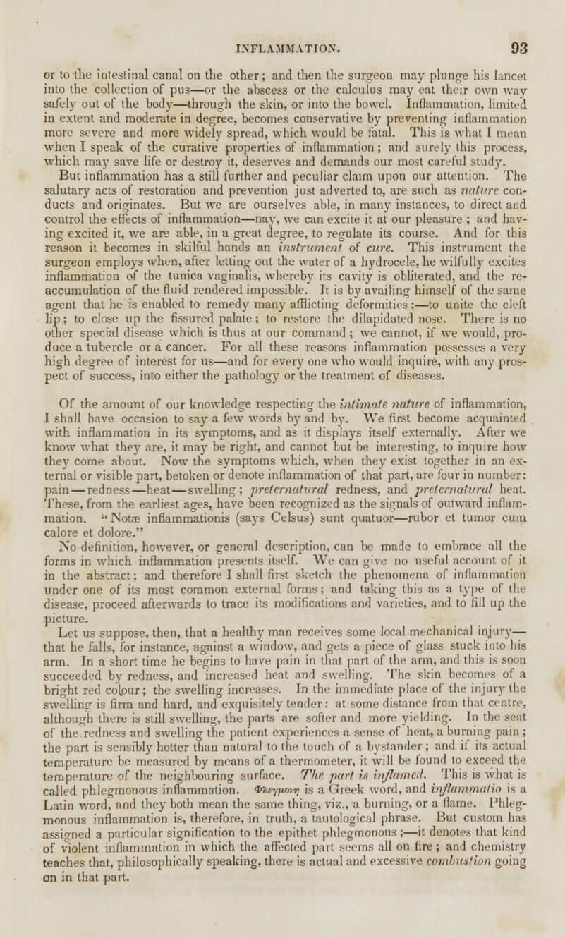 or to the intestinal canal on the other; and then the surgeon may plunge his lancet into the collection of pus—or the abscess or the calculus may eat their own way safely out of the body—through the skin, or into the bowel. Inflammation, limited in extent and moderate in degree, becomes conservative by preventing inflammation more severe and more widely spread, which would be fatal. This is what I mean when I speak of the curative properties of inflammation; and surely this process, which may save life or destroy it, deserves and demands our most careful study. But inflammation has a still further and peculiar claim upon our attention. The salutary acts of restoration and prevention just adverted to, are such as nature con- ducts and originates. But we are ourselves able, in many instances, to direct and control the effects of inflammation—nay, we can excite it at our pleasure ; and hav- ing excited it, we are able, in a great degree, to regulate its course. And for this reason it becomes in skilful hands an instrument of cure. This instrument the surgeon employs when, after letting out the water of a hydrocele, he wilfully excites inflammation of the. tunica vaginalis, whereby its cavity is obliterated, and the re- accumulation of the fluid rendered impossible. It is by availing himself of the same agent that he is enabled to remedy many afflicting deformities:—to unite the cleft lip; to close up the fissured palate; to restore the dilapidated nose. There is no other special disease which is thus at our command ; we cannot, if we would, pro- duce a tubercle or a cancer. For all these reasons inflammation possesses a very high degree of interest for us—and for every one who would inquire, with any pros- pect of success, into either the pathology or the treatment of diseases. Of the amount of our knowledge respecting the intimate nature of inflammation, I shall have occasion to say a few words by and by. We first become acquainted with inflammation in its symptoms, and as it displays itself externally. After we know what they are, it may be right, and cannot but be interesting, to inquire how they come about. Now the symptoms which, when they exist together in an ex- ternal or visible part, betoken or denote inflammation of that part, are four in number: pain — redness—heat—swelling; preternatural redness, and preternatural heat. These, from the earliest ages, have been recognized as the signals of outward inflam- mation. Notge inflammationis (says Celsus) sunt quatuor—rubor et tumor cum calore et dolore. No definition, however, or general description, can be made to embrace all the forms in which inflammation presents itself. We can give no useful account of it in the abstract; and therefore I shall first sketch the phenomena of inflammation under one of its most common external forms; and taking this as a type of the disease, proceed afterwards to trace its modifications and varieties, and to fill up the picture. Let us suppose, then, that a healthy man receives some local mechanical injury— that he falls, for instance, against a window, and gets a piece of glass stuck into his arm. In a short time he begins to have pain in that part of the arm, and this is soon succeeded by redness, and increased heat and swelling. The skin becomes of a bright red colour; the swelling increases. In the immediate place of the injury the swelling is firm and hard, and exquisitely tender: at some distance from that centre, although there is still swelling, the parts are softer and more yielding. In the seat of the redness and swelling the patient experiences a sense of heat, a burning pain ; the part is sensibly hotter than natural to the touch of a bystander; and if its actual temperature be measured by means of a thermometer, it will be found to exceed the temperature of the neighbouring surface. The part is inflamed. This is what is called phlegmonous inflammation. Qteypoviq is a Greek word, and inflammatin is a Latin word, and they both mean the same thing, viz., a burning, or a flame. Phleg- monous inflammation is, therefore, in truth, a tautological phrase. But custom has assigned a particular signification to the epithet phlegmonous;—it denotes that kind of violent inflammation in which the affected part seems all on fire; and chemistry teaches that, philosophically speaking, there is actual and excessive combustion going on in that part.