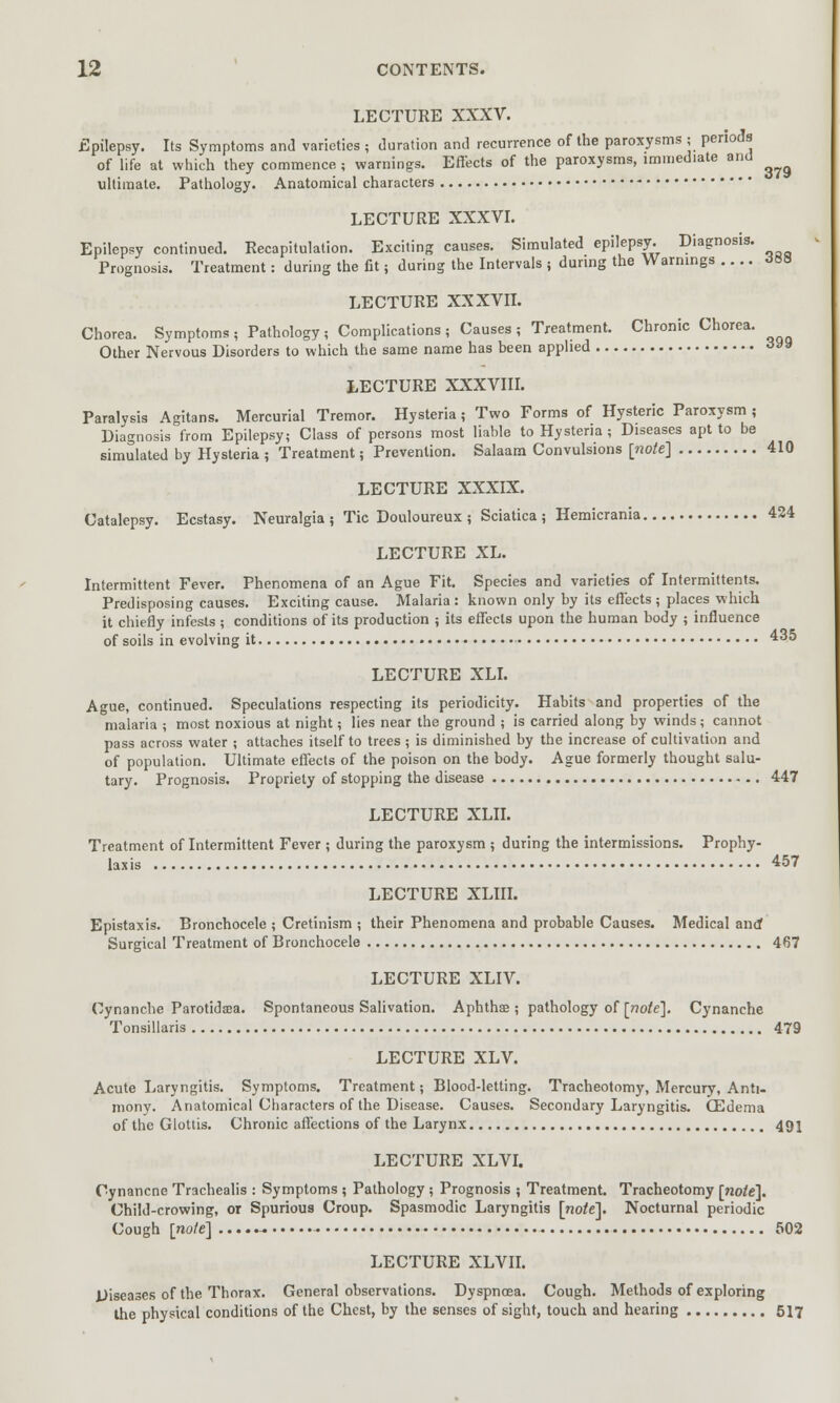 LECTURE XXXV. Epilepsy. Its Symptoms and varieties ; duration and recurrence of the paroxysms ,• periods of life at which they commence ; warnings. Effects of the paroxysms, immediate and ultimate. Pathology. Anatomical characters LECTURE XXXVI. Epilepsy continued. Recapitulation. Exciting causes. Simulated epilepsy. Diagnosis. Prognosis. Treatment: during the fit; during the Intervals ; during the Warnings .... JSS LECTURE XXXVII. Chorea. Symptoms ; Pathology; Complications , Causes ; Treatment. Chronic Chorea. Other Nervous Disorders to which the same name has been applied 399 LECTURE XXXVIII. Paralysis Agitans. Mercurial Tremor. Hysteria; Two Forms of Hysteric Paroxysm ; Diagnosis from Epilepsy; Class of persons most liable to Hysteria ; Diseases apt to be simulated by Hysteria ; Treatment; Prevention. Salaam Convulsions [note] 410 LECTURE XXXIX. Catalepsy. Ecstasy. Neuralgia; Tic Douloureux; Sciatica; Hemicrania 424 LECTURE XL. Intermittent Fever. Phenomena of an Ague Fit. Species and varieties of Intermittents. Predisposing causes. Exciting cause. Malaria: known only by its effects; places which it chiefly infests ; conditions of its production ; its effects upon the human body ; influence of soils in evolving it 435 LECTURE XLI. Ague, continued. Speculations respecting its periodicity. Habits and properties of the malaria ; most noxious at night; lies near the ground ; is carried along by winds; cannot pass across water ; attaches itself to trees ; is diminished by the increase of cultivation and of population. Ultimate effects of the poison on the body. Ague formerly thought salu- tary. Prognosis. Propriety of stopping the disease 447 LECTURE XLII. Treatment of Intermittent Fever ; during the paroxysm ; during the intermissions. Prophy- laxis 457 LECTURE XLIII. Epistaxis. Bronchocele ; Cretinism ; their Phenomena and probable Causes. Medical ano* Surgical Treatment of Bronchocele 467 LECTURE XLIV. Cynanche Parotidaja. Spontaneous Salivation. Aphthae ; pathology of [note]. Cynanche Tonsillaris 479 LECTURE XLV. Acute Laryngitis. Symptoms. Treatment; Blood-letting. Tracheotomy, Mercury, Anti- mony. Anatomical Characters of the Disease. Causes. Secondary Laryngitis. (Edema of the Glottis. Chronic affections of the Larynx 491 LECTURE XLVI. Cynancne Trachealis : Symptoms ; Pathology; Prognosis ; Treatment. Tracheotomy [note]. Child-crowing, or Spurious Croup. Spasmodic Laryngitis [no^el. Nocturnal periodic Cough [note] 502 LECTURE XLVII. Diseases of the Thorax. General observations. Dyspnoea. Cough. Methods of exploring the physical conditions of the Chest, by the senses of sight, touch and hearing 517