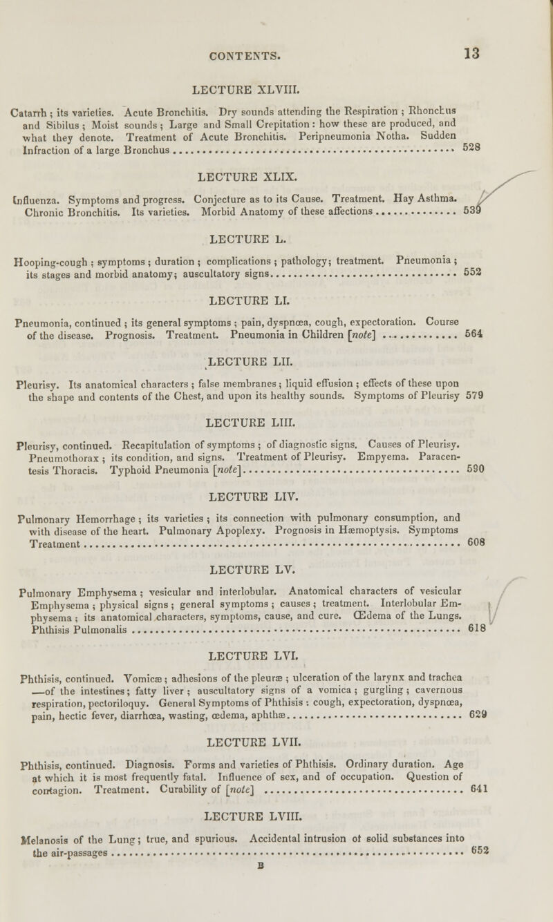 LECTURE XLVIII. Catarrh ; its varieties. Acute Bronchitis. Dry sounds attending the Respiration ; Rhonchus and Sibilus ; Moist sounds ; Large and Small Crepitation: how these are produced, and what they denote. Treatment of Acute Bronchitis. Peripneumonia Notha. Sudden Infraction of a large Bronchus » 528 LECTURE XLIX. Influenza. Symptoms and progress. Conjecture as to its Cause. Treatment. Hay Asthma. J/ Chronic Bronchitis. Its varieties. Morbid Anatomy of these affections 53? LECTURE L. Hooping-cough : symptoms ; duration ; complications ; pathology; treatment. Pneumonia ; its stages and morbid anatomy; auscultatory signs 552 LECTURE LI. Pneumonia, continued ; its general symptoms ; pain, dyspnoea, cough, expectoration. Course of the disease. Prognosis. Treatment. Pneumonia in Children [note] ... 564 LECTURE LII. Pleurisy. Its anatomical characters ; false membranes; liquid effusion ; effects of these upon the shape and contents of the Chest, and upon its healthy sounds. Symptoms of Pleurisy 579 LECTURE LIII. Pleurisy, continued. Recapitulation of symptoms ; of diagnostic signs. Causes of Pleurisy. Pneumothorax ; its condition, and signs. Treatment of Pleurisy. Empyema. Paracen- tesis Thoracis. Typhoid Pneumonia [note] 590 LECTURE LIV. Pulmonary Hemorrhage; its varieties ; its connection with pulmonary consumption, and with disease of the heart. Pulmonary Apoplexy. Prognosis in Haemoptysis. Symptoms Treatment 608 LECTURE LV. Pulmonary Emphysema; vesicular and interlobular. Anatomical characters of vesicular Emphysema ; physical signs ; general symptoms ; causes ; treatment. Interlobular Em- i physema ; its anatomical characters, symptoms, cause, and cure. CEdema of the Lungs. Phthisis Pulmonalis 618 LECTURE LVI. Phthisis, continued. Vomicae; adhesions of the pleura?; ulceration of the larynx and trachea of the intestines; fatty liver ; auscultatory signs of a vomica; gurgling; cavernous respiration, pectoriloquy. General Symptoms of Phthisis : cough, expectoration, dyspnoea, pain, hectic fever, diarrhoea, wasting, oedema, aphthae 629 LECTURE LVII. Phthisis, continued. Diagnosis. Forms and varieties of Phthisis. Ordinary duration. Age at which it is most frequently fatal. Influence of sex, and of occupation. Question of contagion. Treatment. Curability of [note] 641 LECTURE LVIII. Melanosis of the Lung; true, and spurious. Accidental intrusion ot solid substances into the air-passages » 652 B