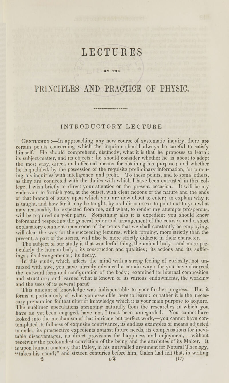 LECTURES PEINCIPLES AND PRACTICE OF PHYSIC. INTRODUCTORY LECTURE Gentlemen :—In approaching any new course of systematic inquiry, there are certain points concerning which the inquirer should always be careful to satisfy himself. He should comprehend, distinctly, what it is that he proposes to learn ; its subject-matter, and its objects: he should consider whether he is about to adopt the most easy, direct, and effectual means for obtaining his purpose; and whether he is qualified, by the possession of the requisite preliminary information, for pursu- ing his inquiries with intelligence and profit. To these points, and to some others, as they are connected with the duties with which I have been entrusted in this col- lege, I wish briefly to direct your attention on the present occasion. It will be my endeavour to furnish you, at the outset, with clear notions of the nature and the ends of that branch of study upon which you are now about to enter; to explain why it is taught, and how far it may be taught, by oral discourses ; to point out to you what may reasonably be expected from me, and what, to render my attempts prosperous, will be required on your parts. Something also it is expedient you should know beforehand respecting the general order and arrangement of the course ; and a short explanatory comment upon some of the terms that we shall constantly be employing, will clear the way for the succeeding lectures, which forming, more strictly than the present, a part of the series, will also be more strictly didactic in their character. The subject of our study is that wonderful thing, the animal body—and more par- ticularly the human body; its construction and qualities; its actions and its suffer- ings ; its derangements ; its decay. In this study, which affects the mind with a strong feeling of curiosity, not un- mixed with awe, you have already advanced a certain way: for you have observed the outward form and configuration of the body; examined its internal composition and structure; and learned what is known of its various endowments, the working and the uses of its several parts. This amount of knowledge was indispensable to your further progress. But it forms a portion only of what you assemble here to learn: or rather it is the neces- sary preparation for that ulterior knowledge which it is your main purpose to acquire. The sublimer speculations springing naturally from the researches in which you have as yet been engaged, have not, I trust, been unregarded. You cannot have looked into the mechanism of that intricate but perfect work,—you cannot have con- templated its fullness of exquisite contrivance, its endless examples of means adjusted to ends; its prospective expedients against future needs, its compensations for inevi- table disadvantages, its direct provisions for happiness and enjoyment,—without receiving the profoundest conviction of the being and the attributes of its Maker. It is upon human anatomy that Paley, in his unrivalled argument for Natural Theoiogy, takes his stand; and sixteen centuries before him, Galen '..ad felt that, in writing