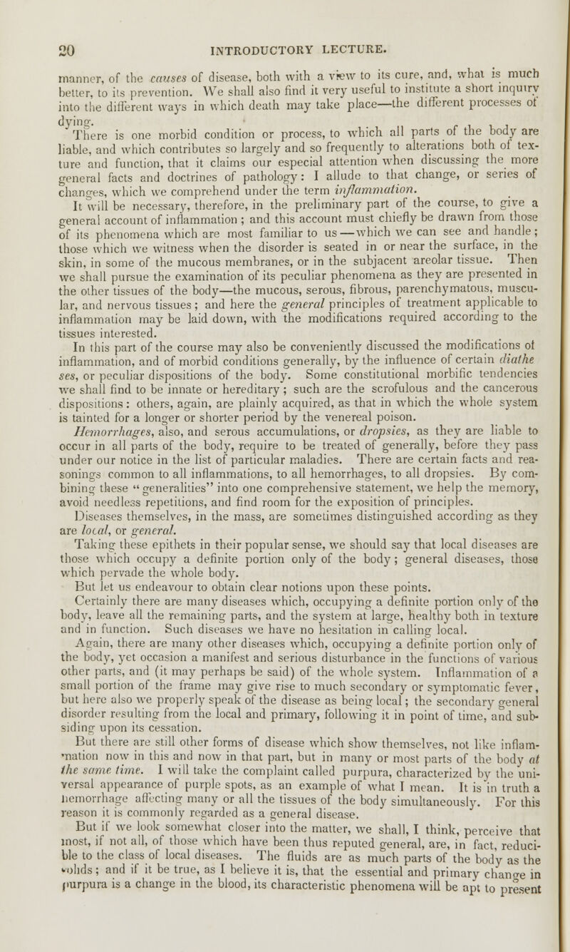 manner, of the causes of disease, both with a view to its cure, and, what is much better, to its prevention. We shall also find it very useful to institute a short inquiry into the different ways in which death may take place—the different processes ot dyino-. There is one morbid condition or process, to which all parts of the body are liable, and which contributes so largely and so frequently to alterations both of tex- ture and function, that it claims our especial attention when discussing the more general facts and doctrines of pathology: I allude to that change, or series of changes, which we comprehend under the term inflammation. It will be necessary, therefore, in the preliminary part of the course, to give a genera! account of inflammation ; and this account must chiefly be drawn from those of its phenomena which are most familiar to us —which we can see and handle ; those which we witness when the disorder is seated in or near the surface, in the skin, in some of the mucous membranes, or in the subjacent areolar tissue. Then we shall pursue the examination of its peculiar phenomena as they are presented in the other tissues of the body—the mucous, serous, fibrous, parenchymatous, muscu- lar, and nervous tissues ; and here the general principles of treatment applicable to inflammation may be laid down, with the modifications required according to the tissues interested. In this part of the course may also be conveniently discussed the modifications ot inflammation, and of morbid conditions generally, by the influence of certain diathe ses, or peculiar dispositions of the body. Some constitutional morbific tendencies we shall find to be innate or hereditary; such are the scrofulous and the cancerous dispositions : others, again, are plainly acquired, as that in which the whole system is tainted for a longer or shorter period by the venereal poison. Hemorrhages, also, and serous accumulations, or dropsies, as they are liable to occur in all parts of the body, require to be treated of generally, before they pass under our notice in the list of particular maladies. There are certain facts and rea- sonings common to all inflammations, to all hemorrhages, to all dropsies. By com- bining these generalities into one comprehensive statement, we help the memory, avoid needless repetitions, and find room for the exposition of principles. Diseases themselves, in the mass, are sometimes distinguished according as they are local, or general. Taking these epithets in their popular sense, we should say that local diseases are those which occupy a definite portion only of the body; general diseases, those which pervade the whole body. But let us endeavour to obtain clear notions upon these points. Certainly there are many diseases which, occupying a definite portion only of the body, leave all the remaining parts, and the system at large, healthy both in texture and in function. Such diseases we have no hesitation in calling local. Again, there are many other diseases which, occupying a definite portion only of the body, yet occasion a manifest and serious disturbance in the functions of various other parts, and (it may perhaps be said) of the whole system. Inflammation of a small portion of the frame may give rise to much secondary or symptomatic fever, but here also we properly speak of the disease as being local; the secondary general disorder resulting from the local and primary, following it in point of time, and sub- siding upon its cessation. But there are still other forms of disease which show themselves, not like inflam- mation now in this and now in that part, but in many or most parts of the body at the same time. I will take the complaint called purpura, characterized by the uni- versal appearance of purple spots, as an example of what I mean. It is in truth a Hemorrhage affecting many or all the tissues of the body simultaneously. For this reason it is commonly regarded as a general disease. But if we look somewhat closer into the matter, we shall, I think, perceive that most, if not all, of those which have been thus reputed general, are, in fact, reduci- ble to the class of local diseases. The fluids are as much parts of the body as the wjhds; and if it be true, as I believe it is, that the essential and primary chancre in purpura is a change in the blood, its characteristic phenomena will be apt to present