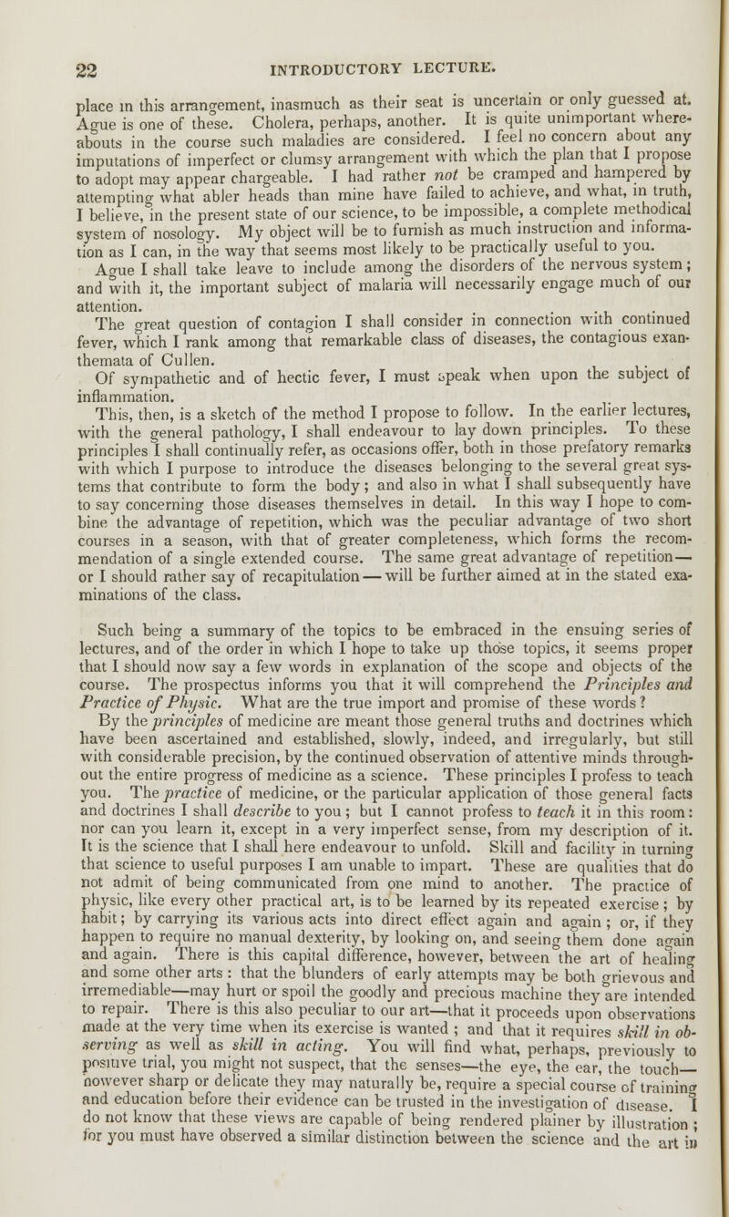 place in this arrangement, inasmuch as their seat is uncertain or only guessed at. Ague is one of the°se. Cholera, perhaps, another. It is quite unimportant where- abouts in the course such maladies are considered. I feel no concern about any imputations of imperfect or clumsy arrangement with which the plan that I propose to adopt may appear chargeable. I had rather not be cramped and hampered by attempting what abler heads than mine have failed to achieve, and what, in truth, I believe, in the present state of our science, to be impossible, a complete methodical system of nosology. My object will be to furnish as much instruction and informa- tion as I can, in the way that seems most likely to be practically useful to you. Ague I shall take leave to include among the disorders of the nervous system; and with it, the important subject of malaria will necessarily engage much of ou? attention. . The great question of contagion I shall consider in connection with continued fever, which I rank among that remarkable class of diseases, the contagious exan- themata of Culien. Of sympathetic and of hectic fever, I must i>peak when upon the subject of inflammation. This, then, is a sketch of the method I propose to follow. In the earlier lectures, with the general pathology, I shall endeavour to lay down principles. To these principles I shall continually refer, as occasions offer, both in those prefatory remarks with which I purpose to introduce the diseases belonging to the several great sys- tems that contribute to form the body; and also in what I shall subsequently have to say concerning those diseases themselves in detail. In this way I hope to com- bine the advantage of repetition, which was the peculiar advantage of two short courses in a season, with that of greater completeness, which forms the recom- mendation of a single extended course. The same great advantage of repetition — or I should rather say of recapitulation — will be further aimed at in the stated exa- minations of the class. Such being a summary of the topics to be embraced in the ensuing series of lectures, and of the order in which I hope to take up those topics, it seems proper that I should now say a few words in explanation of the scope and objects of the course. The prospectus informs you that it will comprehend the Principles and Practice of Physic. What are the true import and promise of these words ? By (he principles of medicine are meant those general truths and doctrines which have been ascertained and established, slowly, indeed, and irregularly, but still with considerable precision, by the continued observation of attentive minds through- out the entire progress of medicine as a science. These principles I profess to teach you. The practice of medicine, or the particular application of those general facts and doctrines I shall describe to you ; but I cannot profess to teach it in this room: nor can you learn it, except in a very imperfect sense, from my description of it. It is the science that I shall here endeavour to unfold. Skill and facility in turning that science to useful purposes I am unable to impart. These are qualities that do not admit of being communicated from one mind to another. The practice of physic, like every other practical art, is to be learned by its repeated exercise ; by habit; by carrying its various acts into direct effect again and again; or, if they happen to require no manual dexterity, by looking on, and seeing them done aoain and again. There is this capital difference, however, between the art of healing and some other arts : that the blunders of early attempts may be both o-rievous and irremediable—may hurt or spoil the goodly and precious machine they are intended to repair. There is this also peculiar to our art—that it proceeds upon observations made at the very time when its exercise is wanted ; and that it requires skill in ob- serving as well as skill in acting. You will find what, perhaps, previously to positive trial, you might not suspect, that the senses—the eye, the ear, the touch- however sharp or delicate they may naturally be, require a special course of training and education before their evidence can be trusted in the investigation of disease. 1 do not know that these views are capable of being rendered plainer by illustration ; for you must have observed a similar distinction between the science and the art va