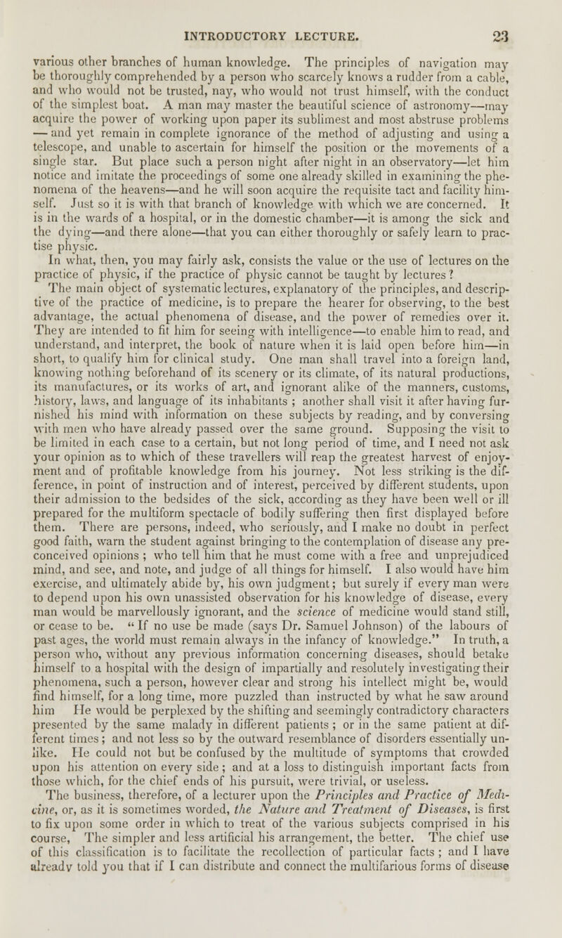 various other branches of human knowledge. The principles of navigation may- be thoroughly comprehended by a person who scarcely knows a rudder from a cable, and who would not be trusted, nay, who would not trust himself, with the conduct of the simplest boat. A man may master the beautiful science of astronomy—may acquire the power of working upon paper its sublimest and most abstruse problems — and yet remain in complete ignorance of the method of adjusting and using a telescope, and unable to ascertain for himself the position or the movements of a single star. But place such a person night after night in an observatory—let him notice and imitate the proceedings of some one already skilled in examining the phe- nomena of the heavens—and he will soon acquire the requisite tact and facility him- self. Just so it is with that branch of knowledge with which we are concerned. It is in the wards of a hospital, or in the domestic chamber—it is among the sick and the dying—and there alone—that you can either thoroughly or safely learn to prac- tise physic. In what, then, you may fairly ask, consists the value or the use of lectures on the practice of physic, if the practice of physic cannot be taught by lectures? The main object of systematic lectures, explanatory of the principles, and descrip- tive of the practice of medicine, is to prepare the hearer for observing, to the best advantage, the actual phenomena of disease, and the power of remedies over it. They are intended to fit him for seeing with intelligence—to enable him to read, and understand, and interpret, the book of nature when it is laid open before him—in short, to qualify him for clinical study. One man shall travel into a foreign land, knowing nothing beforehand of its scenery or its climate, of its natural productions, its manufactures, or its works of art, and ignorant alike of the manners, customs, history, laws, and language of its inhabitants ; another shall visit it after having fur- nished his mind with information on these subjects by reading, and by conversing with men who have already passed over the same ground. Supposing the visit to be limited in each case to a certain, but not long period of time, and I need not ask your opinion as to which of these travellers will reap the greatest harvest of enjoy- ment and of profitable knowledge from his journey. Not less striking is the dif- ference, in point of instruction and of interest, perceived by different students, upon their admission to the bedsides of the sick, according as they have been well or ill prepared for the multiform spectacle of bodily suffering then first displayed before them. There are persons, indeed, who seriously, and I make no doubt in perfect good faith, warn the student against bringing to the contemplation of disease any pre- conceived opinions ; who tell him that he must come with a free and unprejudiced mind, and see, and note, and judge of all things for himself. I also would have him exercise, and ultimately abide by, his own judgment; but surely if every man were to depend upon his own unassisted observation for his knowledge of disease, every man would be marvellously ignorant, and the science of medicine would stand still, or cease to be.  If no use be made (says Dr. Samuel Johnson) of the labours of past ages, the world must remain always in the infancy of knowledge. In truth, a person who, without any previous information concerning diseases, should betake himself to a hospital with the design of impartially and resolutely investigating their phenomena, such a person, however clear and strong his intellect might be, would find himself, for a long time, more puzzled than instructed by what he saw around him He would be perplexed by the shifting and seemingly contradictory characters presented by the same malady in different patients ; or in the same patient at dif- ferent times ; and not less so by the outward resemblance of disorders essentially un- like. He could not but be confused by the multitude of symptoms that crowded upon his attention on every side; and at a loss to distinguish important facts from those which, for the chief ends of his pursuit, were trivial, or useless. The business, therefore, of a lecturer upon the Principles and Practice of Medi- cine, or, as it is sometimes -worded, the Nature and Treatment of Diseases, is first to fix upon some order in which to treat of the various subjects comprised in his course, The simpler and less artificial his arrangement, the better. The chief use of this classification is to facilitate the recollection of particular facts ; and I have already told you that if I can distribute and connect the multifarious forms of disease