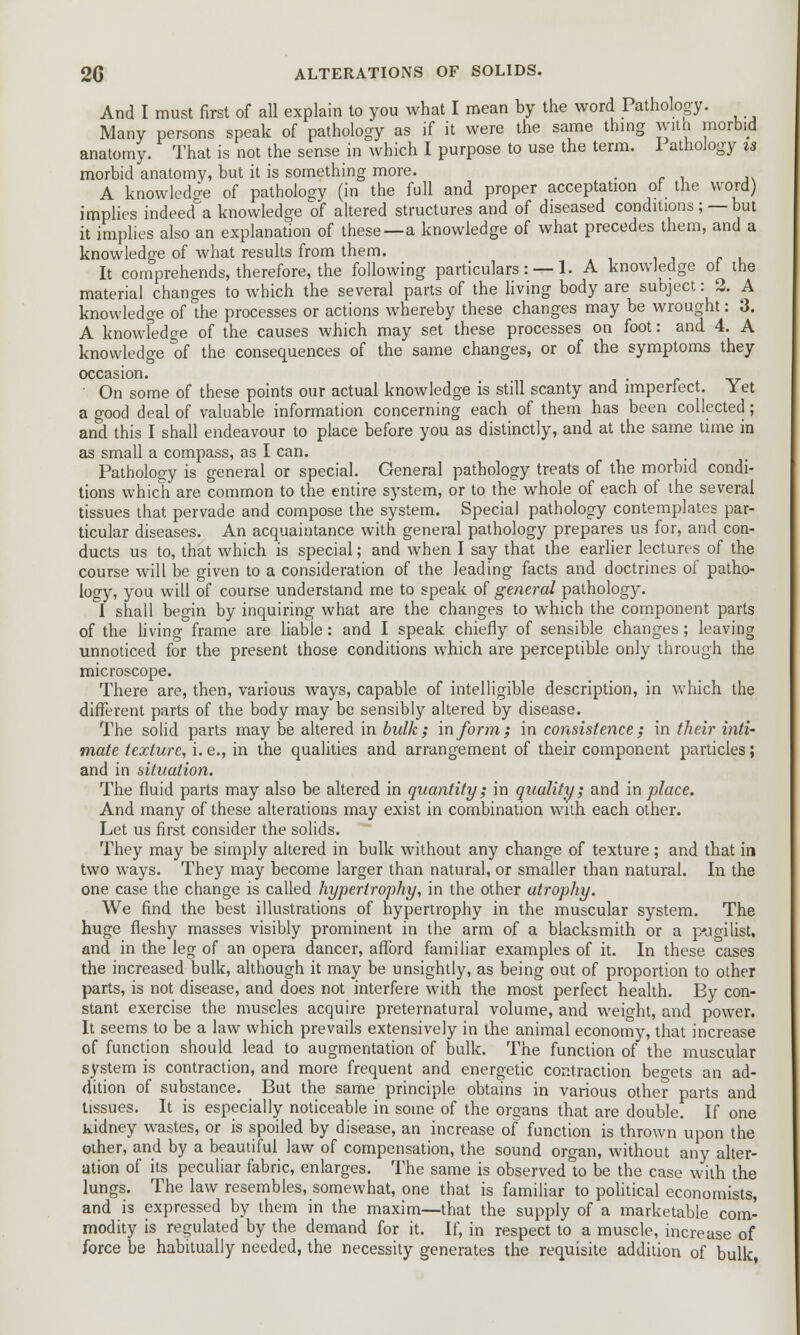 And I must first of all explain to you what I mean by the word Pathology. Many persons speak of pathology as if it were the same thing with morbid anatomy. That is not the sense in which I purpose to use the term. 1 athoJogy is morbid anatomy, but it is something more. . A knowledge of pathology (in the full and proper acceptation of the word) implies indeed^a knowledge of altered structures and of diseased conditions; —but it implies also an explanation of these—a knowledge of what precedes them, and a knowledge of what results from them. It comprehends, therefore, the following particulars: —1. A knowledge of the material changes to which the several parts of the living body are subject: 2. A knowledge of the processes or actions whereby these changes may be wrought: 3. A knowledge of the causes which may set these processes on foot: and 4. A knowledge of the consequences of the same changes, or of the symptoms they occasion. ' On some of these points our actual knowledge is still scanty and imperfect. Yet a good deal of valuable information concerning each of them has been collected; and this I shall endeavour to place before you as distinctly, and at the same time in as small a compass, as I can. Pathology is general or special. General pathology treats of the morbid condi- tions which are common to the entire system, or to the whole of each of the several tissues that pervade and compose the system. Special pathology contemplates par- ticular diseases. An acquaintance with general pathology prepares us for, and con- ducts us to, that which is special; and when I say that the earlier lectures of the course will be given to a consideration of the leading facts and doctrines of patho- logy, you will of course understand me to speak of general pathology. I shall begin by inquiring what are the changes to which the component parts of the living frame are liable: and I speak chiefly of sensible changes; leaving unnoticed for the present those conditions which are perceptible only through the microscope. There are, then, various ways, capable of intelligible description, in which the different parts of the body may be sensibly altered by disease. The solid parts may be altered in bulk; inform; in consistence; in their inti- mate texture, i. e., in the qualities and arrangement of their component particles; and in situation. The fluid parts may also be altered in quantity; in quality; and in place. And many of these alterations may exist in combination with each other. Let us first consider the solids. They may be simply altered in bulk without any change of texture ; and that in two ways. They may become larger than natural, or smaller than natural. In the one case the change is called hypertrophy, in the other atrophy. We find the best illustrations of hypertrophy in the muscular system. The huge fleshy masses visibly prominent in the arm of a blacksmith or a pugilist, and in the leg of an opera dancer, afford familiar examples of it. In these cases the increased bulk, although it may be unsightly, as being out of proportion to other parts, is not disease, and does not interfere with the most perfect health. By con- stant exercise the muscles acquire preternatural volume, and weight, and power. It seems to be a law which prevails extensively in the animal economy, that increase of function should lead to augmentation of bulk. The function of the muscular system is contraction, and more frequent and energetic contraction begets an ad- dition of substance. But the same principle obtains in various other parts and tissues. It is especially noticeable in some of the organs that are double. If one kidney wastes, or is spoiled by disease, an increase of function is thrown upon the other, and by a beautiful law of compensation, the sound organ, without any alter- ation of its peculiar fabric, enlarges. The same is observed to be the case with the lungs. The law resembles, somewhat, one that is familiar to political economists, and is expressed by them in the maxim—that the supply of a marketable com- modity is regulated by the demand for it. If, in respect to a muscle, increase of force be habitually needed, the necessity generates the requisite addition of bulk