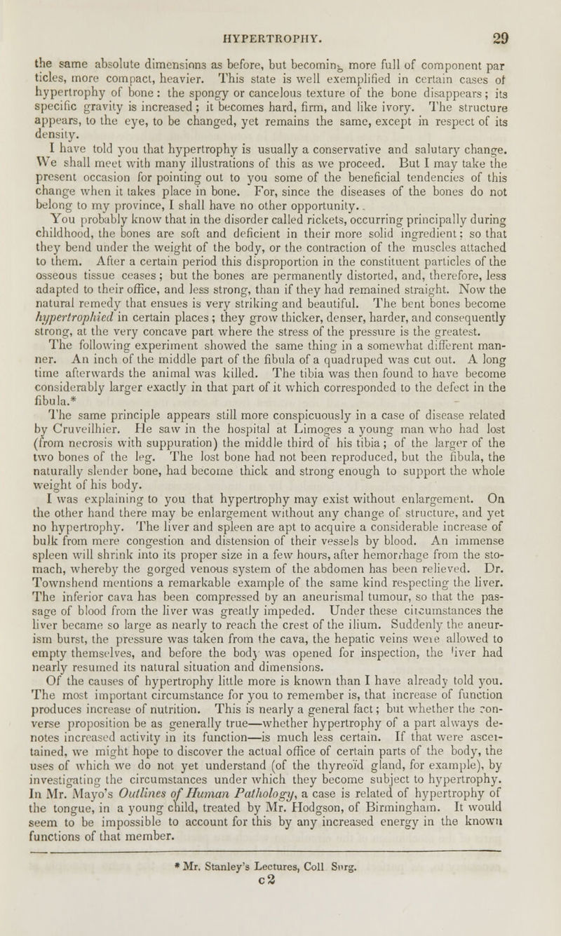 the same absolute dimensions as before, but becoming more full of component par tides, more compact, heavier. This state is well exemplified in certain cases of hypertrophy of bone: the spongy or cancelous texture of the bone disappears; its specific gravity is increased ; it becomes hard, firm, and like ivory. The structure appears, to the eye, to be changed, yet remains the same, except in respect of its density. I have told you that hypertrophy is usually a conservative and salutary change. We shall meet with many illustrations of this as we proceed. But I may take the present occasion for pointing out to you some of the beneficial tendencies of this change when it takes place in bone. For, since the diseases of the bones do not belong to my province, I shall have no other opportunity.. You probably know that in the disorder called rickets, occurring principally during childhood, the bones are soft and deficient in their more solid ingredient; so that they bend under the weight of the body, or the contraction of the muscles attached to them. After a certain period this disproportion in the constituent particles of the osseous tissue ceases; but the bones are permanently distorted, and, therefore, less adapted to their office, and less strong, than if they had remained straight. Now the natural remedy that ensues is very striking and beautiful. The bent bones become hypertrophicd in certain places ; they grow thicker, denser, harder, and consequently strong, at the very concave part where the stress of the pressure is the greatest. The following experiment showed the same thing in a somewhat different man- ner. An inch of the middle part of the fibula of a quadruped was cut out. A long time afterwards the animal was killed. The tibia was then found to have become considerably larger exactly in that part of it which corresponded to the defect in the fibula.* The same principle appears still more conspicuously in a case of disease related by Cruveilhier. He saw in the hospital at Limoges a young man who had lost (from necrosis with suppuration) the middle third of his tibia; of the larger of the two bones of the leg. The lost bone had not been reproduced, but the fibula, the naturally slender bone, had become thick and strong enough to support the whole weight of his body. I was explaining to you that hypertrophy may exist without enlargement. On the other hand there may be enlargement without any change of structure, and yet no hypertrophy. The liver and spleen are apt to acquire a considerable increase of bulk from mere congestion and distension of their vessels by blood. An immense spleen will shrink into its proper size in a few hours, after hemorrhage from the sto- mach, whereby the gorged venous system of the abdomen has been relieved. Dr. Townshend mentions a remarkable example of the same kind respecting the liver. The inferior cava has been compressed by an aneurismal tumour, so that the pas- sage of blood from the liver was greatly impeded. Under these ciicumstances the liver became so large as nearly to reach the crest of the ilium. Suddenly the aneur- ism burst, the pressure was taken from the cava, the hepatic veins weie allowed to empty themselves, and before the body was opened for inspection, the hver had nearly resumed its natural situation and dimensions. Of the causes of hypertrophy little more is known than I have already told you. The most important circumstance for you to remember is, that increase of function produces increase of nutrition. This is nearly a general fact; but whether the ron- verse proposition be as generally true—whether hypertrophy of a part always de- notes increased activity in its function—is much less certain. If that were ascei- tained, we might hope to discover the actual office of certain parts of the body, the uses of which we do not yet understand (of the thyreoid gland, for example), by- investigating the circumstances under which they become subject to hypertrophy. In Mr. Mayo's Outlines of Human Pathology, a case is related of hypertrophy of the tongue, in a young child, treated by Mr. Hodgson, of Birmingham. It would seem to be impossible to account for this by any increased energy in the known functions of that member. * Mr. Stanley's Lectures, Coll Snrg. c2