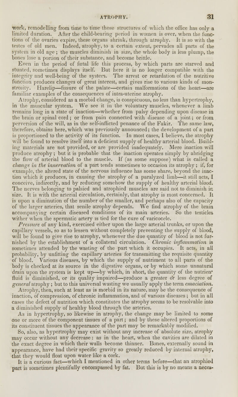 work, remodelling from time to time those structures of which the office has only a limited duration. After the child-bearing period in women is over, when the func- tions of the ovaries expire, these organs shrink, through atrophy. It is so with the testes of old men. Indeed, atrophy, to a certain extent, pervades all parts of the system in old age; the muscles diminish in size, the whole body is less plump, the bones lose a portion of their substance, and become brittle. Even in the period of foetal life this process, by which parts are starved and stunted, sometimes displays itself. But here it is no longer compatible with the integrity and well-being of the system. The arrest or retardation of the nutritive function produces changes of great interest, and gives rise to various kinds of mon- strosity. Harelip—fissure of the palate—certain malformations of the heart—are familiar examples of the consequences of intra-uterine atrophy. Atrophy, considered as a morbid change, is conspicuous, no less than hypertrophy, in the muscular system. We see it in the voluntary muscles, whenever a limb remains long in a state of inaction—whether from palsy depending upon disease in the brain or spinal cord; or from pain connected with disease of a joint; or from perversion of the will, as in the self-inflicted penance of the Fakir. The same law, therefore, obtains here, which was previously announced; the development of a part is proportioned to the activity of its function. In most cases, I believe, the atrophy will be found to resolve itself into a deficient supply of healthy arterial blood. Build- ing materials are not provided, or are provided inadequately. Mere inaction will produce atrophy; but it is probable that the inaction operates simply by abridging the flow of arterial blood to the muscle. If (as some suppose) what is called a change in the innervation of a part tends sometimes to occasion its atrophy; if, for example, the altered state of the nervous influence has some share, beyond the inac- tion which it produces, in causing the atrophy of a paralyzed limb—it still acts, I conceive, indirectly, and by reducing somehow the supply of healthy arterial blood. The nerves belonging to palsied and atrophied muscles are said not to diminish in size. It is with the arterial circulation, certainly, that atrophy is most concerned. It is upon a diminution of the number of the smaller, and perhaps also of the capacity of the larger arteries, that senile atrophy depends. We find atrophy of the brain accompanying certain diseased conditions of its main arteries. So the testicles wither when the spermatic artery is tied for the cure of varicocele. Pressure of any kind, exercised either upon the large arterial trunks, or upon the capillary vessels, so as to lessen without completely preventing the supply of blood, will be found to give rise to atrophy, whenever the due quantity of blood is not fur- nished by the establishment of a collateral circulation. Chronic inflammation is sometimes attended by the wasting of the part which it occupies. It acts, in all probability, by unfitting the capillary arteries for transmitting the requisite quantity of blood. Various diseases, by which the supply of nutriment to all parts of the body is checked at its source in the digestive organs, or by which some unnatural drain upon the system is kept up—by which, in short, the quantity of the nutrien* fluid is diminished, or its quality impaired—produce a greater oY less degree of general atrophy ; but to this universal wasting we usually apply the term emaciation. Atrophy, then, such at least as is morbid in its nature, may be the consequence of inaction, of compression, of chronic inflammation, and of various diseases ; but in all cases the defect of nutrition which constitutes the atrophy seems to be resolvable into a diminished supply of healthy blood through the arteries. As in hypertrophy, so likewise in atrophy, the change may be limited to some one or more of the component tissues of a part; and by these altered proportions of its constituent tissues the appearance of the part may be remarkably modified. So, also, as hypertrophy may exist without any increase of absolute size, atrophy may occur without any decrease: as in the heart, when the cavities are dilated in the exact degree in which their walls become thinner. Bones, externally sound in appearance, have had their specific gravity so greatly reduced by internal atrophy, that they would float upon water like a cork. It is a curious fact—which I mentioned in other terms before—that an atrophied part is sometimes plentifully encompassed by fat. But this is by no means a neces-