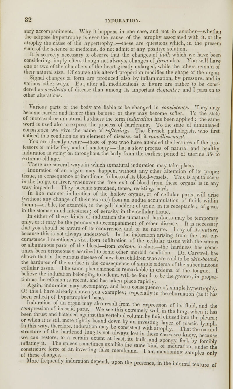 sary accompaniment. Why it happens in one case, and not in another—whethei the adipose hypertrophy is ever the cause of the atrophy associated with it, or the atrophy the cause of the hypertrophy:—these are questions which, in the present state of the science of medicine, do not admit of any positive solution. It is scarcely necessary to observe that the changes of bulk which we have been considering, imply often, though not always, changes of form also. You will have one or two of the chambers of the heart greatly enlarged, while the others remain of their natural size. Of course this altered proportion modifies the shape of the organ Signal changes of form are produced also by inflammation, by pressure, and in various other ways. But, after all, modifications of figure are rather to be consi- dered as accidents of disease than among its important elements : and I pass on to other alterations. Various parts of the body are liable to be changed in consistence. They may become harder and firmer than before: or they may become softer. To the state of increased or unnatural hardness the term induration has been applied : the same word is used also to express the process of hardening. To the state of diminished consistence we give the name of softening. The French pathologists, who first noticed this condition as an element of disease, call it ramollissement. You are already aware—those of you who have attended the lectures of the pro- fessors of midwifery and of anatomy — that a slow process of natural and healthy induration is going on throughout the body from the earliest period of uterine life to extreme old age. There are several ways in which mmatural induration may take place. Induration of an organ may happen, without any other alteration of its proper tissue, in consequence of inordinate fullness of its blood-vessels. This is apt to occur in the lungs, or liver, whenever the free exit of blood from these organs is in any way impeded. They become stretched, tense, resisting, hard. In like manner induration of the hollow organs, or of cellular parts, will arise (without any change of their texture) from an undue accumulation of fluids within them ;—of bile, for example, in the gall-bladder; of urine, in its receptacle ; of o-ases in the stomach and intestines; of serosity in the cellular tissue. In either of these kinds of induration the unnatural hardness may be temporary only, or it may be the permanent accompaniment of other disease. It is necessary that you should be aware of its occurrence, and of its nature. I say of its nature, because this is not always understood. In the induration arising from the last cir- cumstance I mentioned, viz., from infiltration of the cellular tissue with the serous or albuminous parts of the blood—from oedema, in short—the hardness has some- times been erroneously ascribed to some other morbid condition. Dr. Carswell has shown that in the curious disease of new-born children who are said to be shin-bound, the hardness of the surface is the consequence of simple oedema of the subcutaneous ce luiar tissue. The same phenomenon is remarkable in oedema of the torque I believe the induration belonging to cedema will be found to be the greater, inmopor- tion as the effusion is recent, and has taken place rapidly. r.rAf inr indura[ior\may accompany, and be a consequence of, simple hypertrophy. Of this I have already shown you examples; especially in the eburnation (as it has been called) of hypertrophied bone. v Induration of an organ may also result from the expression of its fluid, and the compression of its solid parts. We see this extremely well in the lung, when it has been thrust and flattened against the vertebral column by fluid effused into the pleura or when it is still more tightly bound down by an investing layer of pkstic fvmph' In this way therefore induration may be consistent with alrophy. That the naTurai structure of the hardened lung is not always lost in these cLs we Wv, £ we can restore to a certain extent at least, its bulk and sponay feel bv forcibly niflating it. The spleen sometimes exhibits the same kind of infurat on, Ll the of^e chapel  ^  membnme' l am mentioninS -mples onl^ More frequently induration depends upon the presence, in the internal texture of