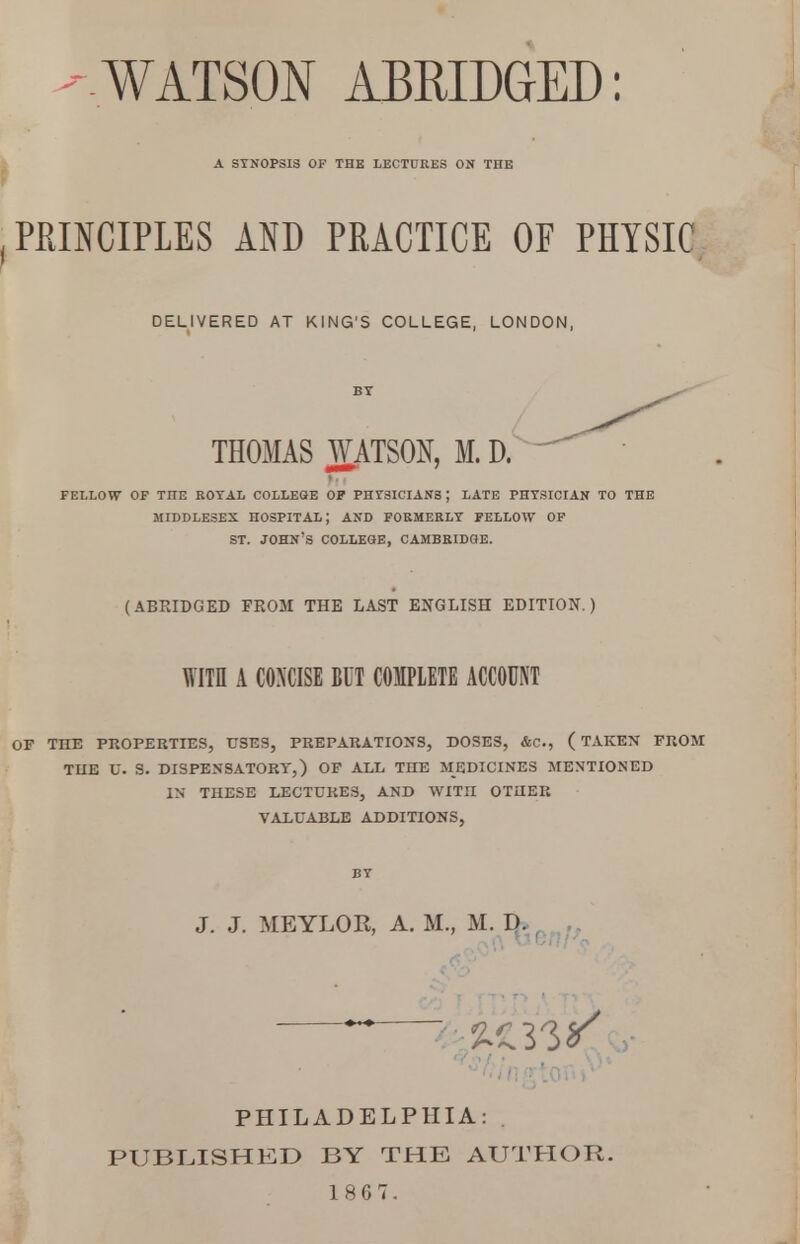 -WATSON ABRIDGED: A SYNOPSIS OF THE LECTURES ON TIIE PRINCIPLES AO PRACTICE OF PHYSIC DELIVERED AT KING'S COLLEGE, LONDON, THOMAS WATSON, M. D. FELLOW OF TIIE ROYAL COLLEGE OF PHYSICIANS ; LATE PHYSICIAN TO THE MIDDLESEX HOSPITAL J AND FORMERLY FELLOW OF ST. JOHN'S COLLEGE, CAMBRIDGE. (ABRIDGED FROM THE LAST ENGLISH EDITION.) WITH A CONCISE BUT COMPLETE ACCOUNT OF THE PROPERTIES, USES, PREPARATIONS, DOSES, &C, ( TAKEN FROM TIIE U. S. DISPENSATORY,) OF ALL THE MEDICINES MENTIONED IN THESE LECTURES, AND WITII OTUER VALUABLE ADDITIONS, BY J. J. MEYLOR, A. M., M. Da PHILADELPHIA: PUBLISHED BY THE AUTHOR.