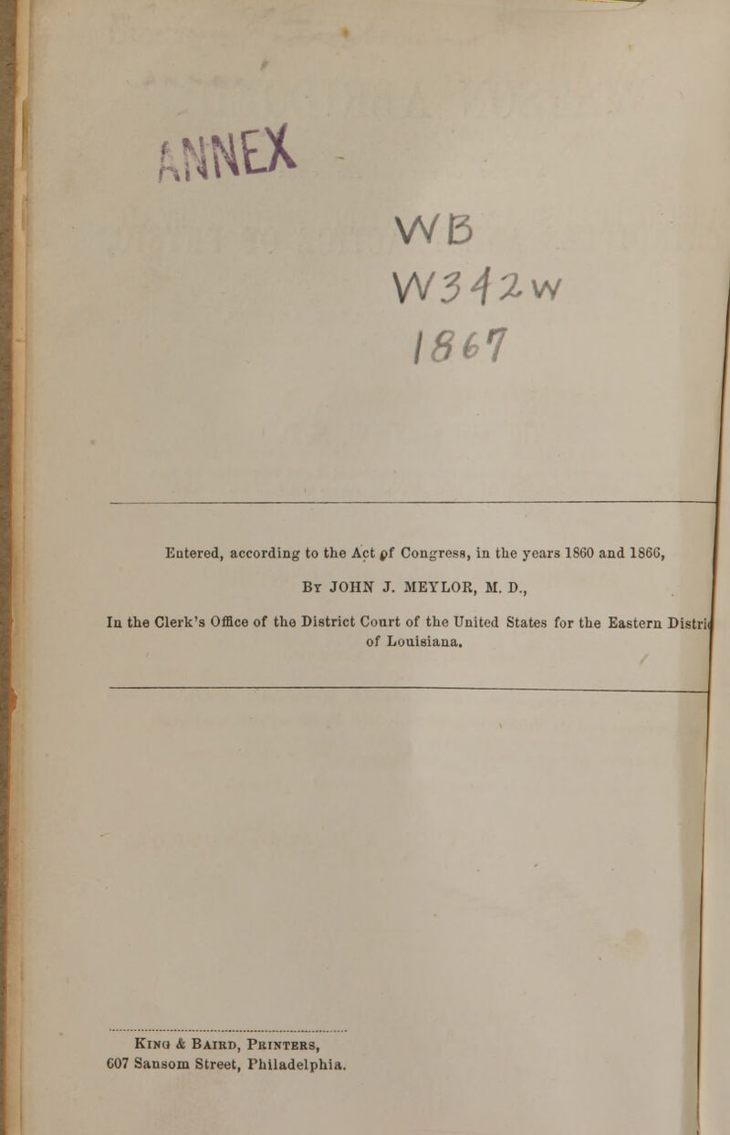 WB W3^w 1867 Entered, according to the Act pf Congress, in the years 1860 and 186G, By JOHN J. MEYLOR, M. D., In the Clerk's Office of the District Court of the United States for the Eastern Distrii of Louisiana. Kino & Baird, Printers, 607 Sansom Street, Philadelphia.