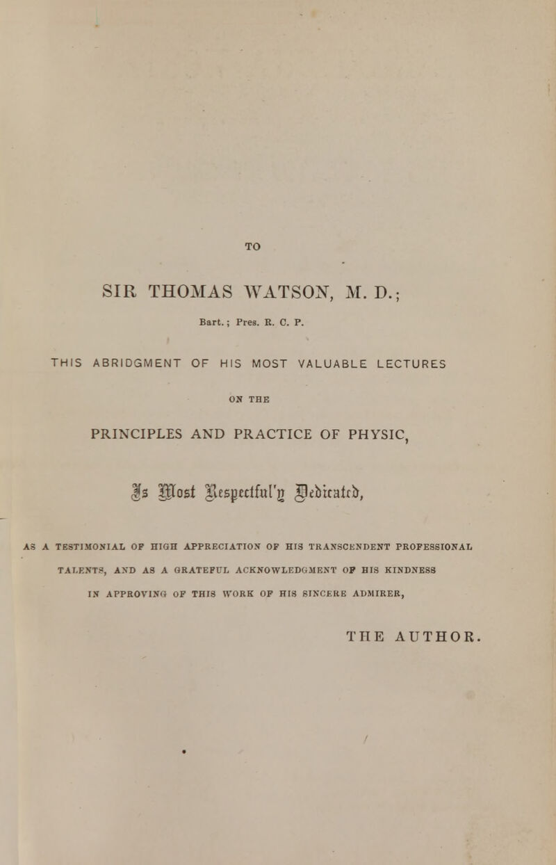 TO SIR THOMAS WATSON, M. D.; Bart.; Pres. R. C. P. THIS ABRIDGMENT OF HIS MOST VALUABLE LECTURES ON THE PRINCIPLES AND PRACTICE OF PHYSIC, $s Post Tiespctlfulg ^ebicatrb, AS A TESTIMONIAL OP HIGH APPRECIATION OF HIS TRAXSCKNDENT PROFESSIONAL TALENTS, AND AS A GRATEFUL ACKNOWLEDGMENT OP HIS KINDNESS IN APPROVING OF THIS WORK OP HIS SINCERE ADMIRER, THE AUTHOR.