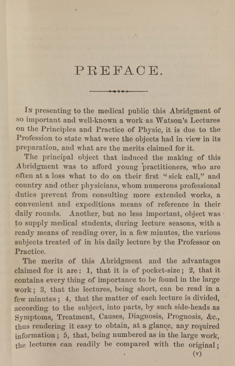 PREFACE. In presenting to the medical public this Abridgment of so important and well-known a work as Watson's Lectures on the Principles and Practice of Physic, it is due to the Profession to state what were the objects had in view in its preparation, and what are the merits claimed for it. The principal object that induced the making of this Abridgment was to afford young practitioners, who are often at a loss what to do on their first sick call, and country and other physicians, whom numerous professional duties prevent from consulting more extended works, a convenient and expeditious means of reference in their daily rounds. Another, but no less important, object was to supply medical students, during lecture seasons, with a ready means of reading over, in a few minutes, the various subjects treated of in his daily lecture by the Professor on Practice. The merits of this Abridgment and the advantages claimed for it are: 1, that it is of pocket-size; 2, that it contains every thing of importance to be found in the large work; 3, that the lectures, being short, can be read in a few minutes ; 4, that the matter of each lecture is divided, according to the subject, into parts, by such side-heads as Symptoms, Treatment, Causes, Diagnosis, Prognosis, &c, thus rendering it easy to obtain, at a glance, any required information ; 5, that, being numbered as in the large work, the lectures can readily be compared with the original •