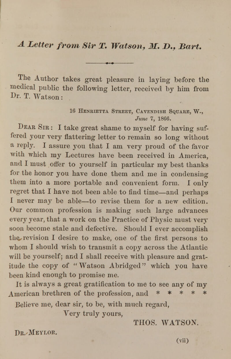 A Letter from Sir T. Watson, M. I)., Bart. The Author takes great pleasure in laying before the medical public the following letter, received by him from Dr. T. Watson: 16 Henrietta Street, Cavendish Square, W., June 7, 1866. Dear Sir : I take great shame to myself for having suf- fered your very flattering letter to remain so long without a reply. I assure you that I am very proud of the favor with which my Lectures have been received in America, and I must offer to yourself in particular my best thanks for the honor you have done them and me in condensing them into a more portable and convenient form. I only regret that I have not been able to find time—and perhaps I never may be able—to revise them for a new edition. Our common profession is making such large advances every year, that a work on the Practice of Physic must very soon become stale and defective. Should I ever accomplish the, revision I desire to make, one of the first persons to whom I should wish to transmit a copy across the Atlantic will be yourself; and I shall receive with pleasure and grat- itude the copy of Watson Abridged which you have been kind enough to promise me. It is always a great gratification to me to see any of my American brethren of the profession, and ***** Believe me, dear sir, to be, with much regard, Very truly yours, THOS. WATSON. Dr.'Meylor.