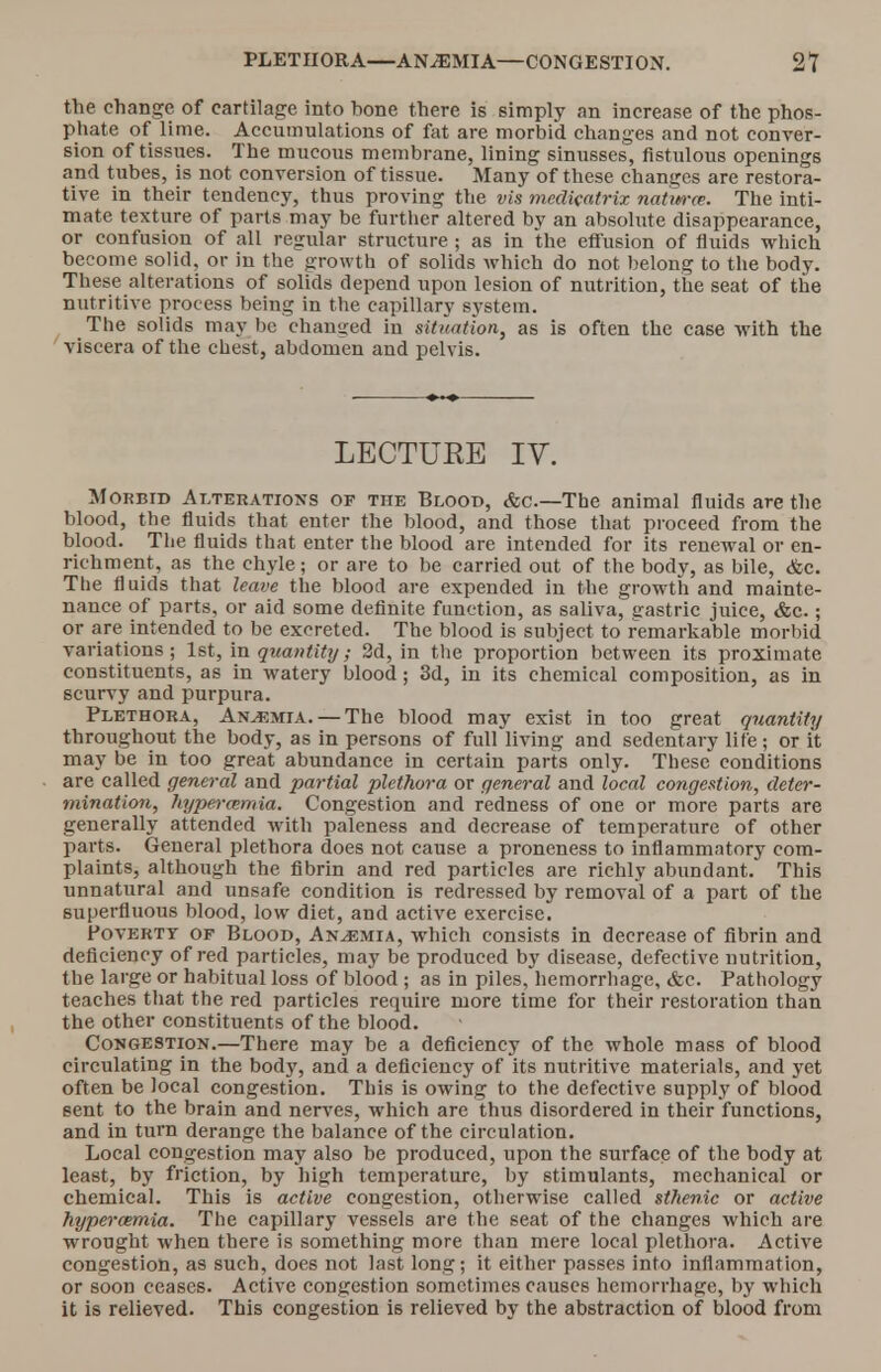 the change of cartilage into bone there is simply an increase of the phos- phate of lime. Accumulations of fat are morbid changes and not conver- sion of tissues. The mucous membrane, lining sinusses, fistulous openings and t ubes, is not conversion of tissue. Many of these changes are restora- tive in their tendency, thus proving the vis mcdicatrix naim-at. The inti- mate texture of parts may be further altered by an absolute disappearance, or confusion of all regular structure ; as in the effusion of fluids which become solid, or in the growth of solids which do not belong to the body. These alterations of solids depend upon lesion of nutrition, the seat of the nutritive process being in the capillary system. The solids may lie changed in situation, as is often the case with the viscera of the chest, abdomen and pelvis. LECTURE IV. Morbid Alterations of the Blood, &c—The animal fluids are the blood, the fluids that enter the blood, and those that proceed from the blood. The fluids that enter the blood are intended for its renewal or en- richment, as the chyle; or are to be carried out of the body, as bile, &c. The fluids that leave the blood are expended in the growth and mainte- nance of parts, or aid some definite function, as saliva, gastric juice, &c.; or are intended to be excreted. The blood is subject to remarkable morbid variations; 1st, in quantity; 2d, in the proportion between its proximate constituents, as in watery blood; 3d, in its chemical composition, as in scurvy and purpura. Plethora, Anaemia. — The blood may exist in too great quantity throughout the body, as in persons of full living and sedentary life; or it may be in too great abundance in certain parts only. These conditions are called general and partial plethora or general and local congestion, deter- mination, hyperemia. Congestion and redness of one or more parts are generally attended with paleness and decrease of temperature of other parts. General plethora does not cause a proneness to inflammatory com- plaints, although the fibrin and red particles are richly abundant. This unnatural and unsafe condition is redressed by removal of a part of the superfluous blood, low diet, and active exercise. Poverty of Blood, Anaemia, which consists in decrease of fibrin and deficiency of red particles, may be produced by disease, defective nutrition, the large or habitual loss of blood ; as in piles, hemorrhage, &c. Pathology teaches that the red particles require more time for their restoration than the other constituents of the blood. Congestion.—There may be a deficiency of the whole mass of blood circulating in the body, and a deficiency of its nutritive materials, and yet often be local congestion. This is owing to the defective supply of blood sent to the brain and nerves, which are thus disordered in their functions, and in turn derange the balance of the circulation. Local congestion may also be produced, upon the surface of the body at least, by friction, by high temperature, by stimulants, mechanical or chemical. This is active congestion, otherwise called sthenic or active hypercemia. The capillary vessels are the seat of the changes which are wrought when there is something more than mere local plethora. Active congestion, as such, does not last long; it either passes into inflammation, or soon ceases. Active congestion sometimes causes hemorrhage, by which it is relieved. This congestion is relieved by the abstraction of blood from