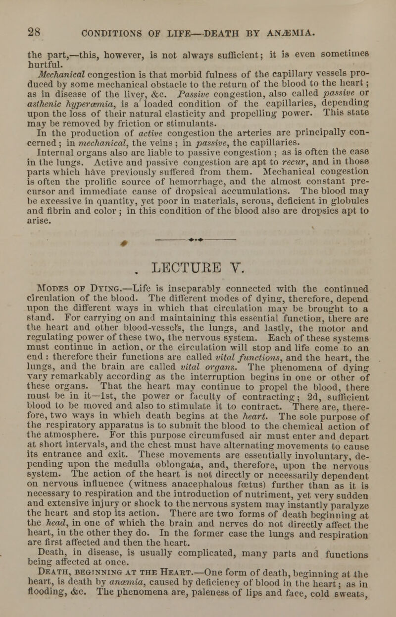 the part,—this, however, is not always sufficient; it is even sometimes hurtful. Mechanical congestion is that morbid fulness of the capillary vessels pro- duced by some mechanical obstacle to the return of the blood to the heart; as in disease of the liver, &c. Passive congestion, also called passive or asthenic hypercemia, is a' loaded condition of the capillaries, depending upon the loss of their natural elasticity and propelling power. This state may be removed by friction or stimulants. In the production of active congestion the arteries are principally con- cerned ; in mechanical, the veins ; in passive, the capillaries. Internal organs also are liable to passive congestion; as is often the case in the lungs. Active and passive congestion are apt to recur, and in those parts which have previously suffered from them. Mechanical congestion is often the prolific source of hemorrhage, and the almost constant pre- cursor and immediate cause of dropsical accumulations. The blood may be excessive in quantity, yet poor in materials, serous, deficient in globules and fibrin and color ; in this condition of the blood also are dropsies apt to arise. # . LECTURE V. Modes of Dying.—Life is inseparably connected with the continued circulation of the blood. The different modes of dyins, therefore, depend upon the different ways in which that circulation may be brought to a stand. For carrying on and maintaining this essential function, there are the heart and other blood-vessel's, the lungs, and lastly, the motor and regulating power of these two, the nervous system. Each of these systems must continue in action, or the circulation will stop and life come to an end : therefore their functions are called vital functions, and the heart, the lungs, and the brain are called vital organs. The phenomena of dying vary remarkably according as the interruption begins in one or other of these organs. That the heart may continue to propel the blood, there must be in it—1st, the power or faculty of contracting; 2d, sufficient blood to be moved and also to stimulate it to contract. There are, there- fore, two ways in which death begins at the heart. The sole purpose of the respiratory apparatus is to submit the blood to the chemical action of the atmosphere. For this purpose circumfuscd air must enter and depart at short intervals, and the chest must have alternating movements to cause its entrance and exit. These movements are essentially involuntary, de- pending upon the medulla oblongaia, and, therefore, upon the nervous system. The action of the heart is not directly or necessarily dependent on nervous influence (witness anacephalous foetus) further than as it is necessary to respiration and the introduction of nutriment, yet very sudden aud extensive injury or shock to the nervous system may instantly paralyze the heart and stop its action. There are two forms of death beginning at the head, in one of which the brain and nerves do not directly affect the heart, in the other they do. In the former case the lungs and respiration are first affected and then the heart. Death, in disease, is usually complicated, many parts and functions being affected at once. Death, beginning at the Heart.—One form of death, beginning at the heart, is death by anaemia, caused by deficiency of blood in the heart; as in flooding, &c. The phenomena are, paleness of lips and face, cold sweats,