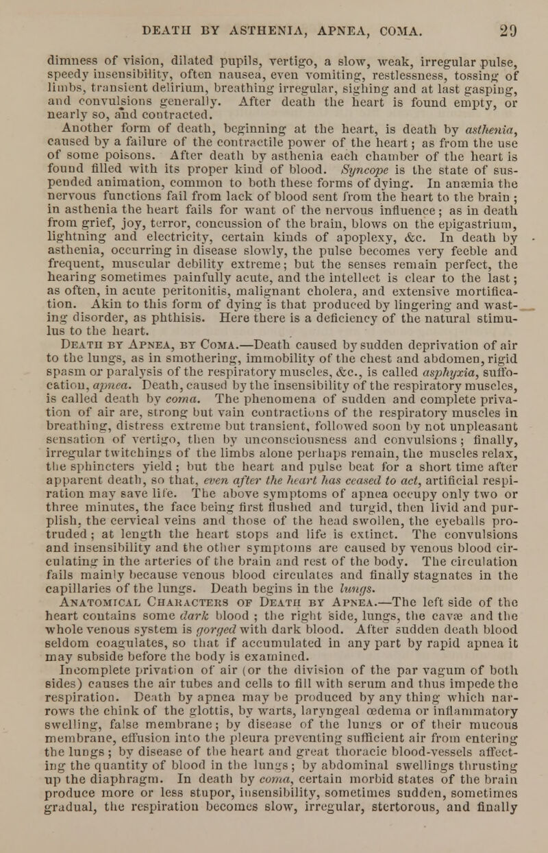 dimness of vision, dilated pupils, vertigo, a slow, weak, irregular pulse, speedy insensibility, often nausea, even vomiting, restlessness, tossing of limbs, transient delirium, breathing irregular, sighing and at last gasping, and convulsions generally. After death the heart is found empty, or nearly so, and contracted. Another form of death, beginning at the heart, is death by asthenia, caused by a failure of the contractile power of the heart; as from the use of some poisons. After death by asthenia each chamber of the heart is found filled with its proper kind of blood. Syncope is the state of sus- pended animation, common to both these forms of dying. In anaemia the nervous functions fail from lack of blood sent from the heart to the brain ; in asthenia the heart fails for want of the nervous influence; as in death from grief, joy, terror, concussion of the brain, blows on the epigastrium, lightning and electricity, certain kinds of apoplexy, &c. In death by - asthenia, occurring in disease slowly, the pulse becomes very feeble and frequent, muscular debility extreme; but the senses remain perfect, the hearing sometimes painfully acute, and the intellect is clear to the last; as often, in acute peritonitis, malignant cholera, and extensive mortifica- tion. Akin to this form of dying is that produced by lingering and wast- ing disorder, as phthisis. Here there is a deficiency of the natural stimu- lus to the heart. Death by Apnea, bt Coma.—Death caused by sudden deprivation of air to the lungs, as in smothering, immobility of the chest and abdomen, rigid spasm or paralysis of the respiratory muscles, &c, is called asphyxia, suffo- catiou, apnea. Death, caused by the insensibility of the respiratory muscles, is called death by coma. The phenomena of sudden and complete priva- tion of air are, strong but vain contractions of ttie respiratory muscles in breathing, distress extreme but transient, followed soon by not unpleasant sensation of vertigo, then by unconsciousness and convulsions ; finally, irregular twitchin»s of the limbs alone perhaps remain, the muscles relax, the sphincters yield; but the heart and pulse beat for a short time after apparent death, so that, even after the heart has ceased to act, artificial respi- ration may save life. The above symptoms of apnea occupy only two or three minutes, the face being first flushed and turgid, then livid and pur- plish, the cervical veins and those of the head swollen, the eyeballs pro- truded ; at length the heart stops and life is extinct. The convulsions and insensibility and the other symptoms are caused by venous blood cir- culating in the arteries of the brain and rest of the body. The circulation fails mainly because venous blood circulates and finally stagnates in the capillaries of the lungs. Death begins in the lungs. Anatomical Characters of Deatu by Apnea.—The left side of the heart contains some dark blood ; the right side, lungs, the cavae and the whole venous system is gorged with dark blood. After sudden death blood seldom coagulates, so that if accumulated in any part by rapid apnea it may subside before the body is examined. Incomplete privation of air (or the division of the par vagum of both sides) causes the air tubes and cells to fill with serum and thus impede the respiration. Death by apnea may be produced by any thing which nar- rows the chink of the glottis, by warts, laryngeal oedema or inflammatory swelling, false membrane; by disease of the lumrs or of their mucous membrane, effusion into the pleura preventing sufficient air from entering the lungs ; by disease of the heart and great thoracic blood-vessels affect- ing the quantity of blood in the lungs; by abdominal swellings thrusting up the diaphragm. In death by coma, certain morbid 6tates of the brain produce more or less stupor, insensibility, sometimes sudden, sometimes gradual, the respiration becomes slow, irregular, stertorous, and finally