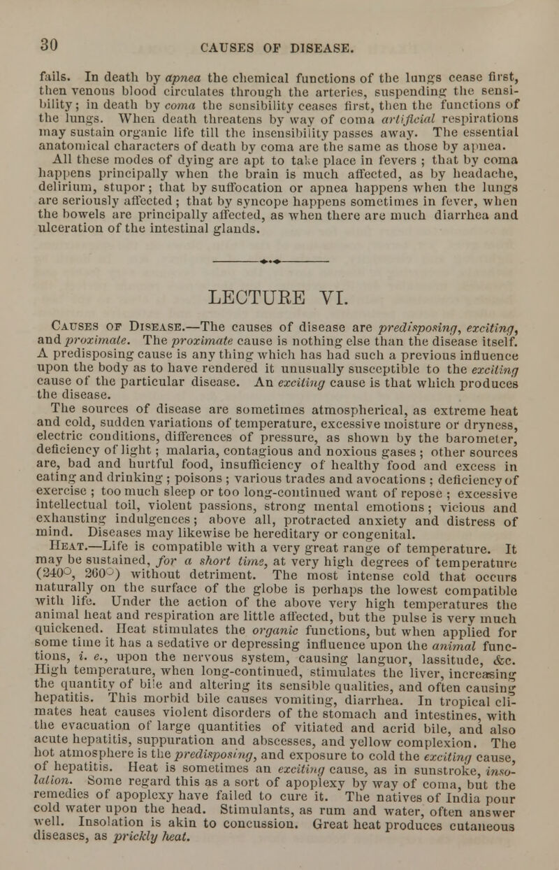 fails. In death by apnea the chemical functions of the lungs cease first, then venous blood circulates through the arteries, suspending the sensi- bility; iu death by coma the sensibility ceases first, then the functions of the lungs. When death threatens by way of coma artificial respirations may sustain organic life till the insensibility passes away. The essential anatomical characters of death by coma are the same as those by apnea. All these modes of dying are apt to take place in fevers ; that by coma happens principally when the brain is much affected, as by headache, delirium, stupor; that by suffocation or apnea happens when the lungs are seriously affected ; that by syncope happens sometimes in fever, when the bowels are principally affected, as when there are much diarrhea and ulceration of the intestinal glands. LECTURE VI. Causes of Disease.—The causes of disease are predisposing, exciting, and proximate. The proximate cause is nothing else than the disease itself. A predisposing cause is any thing which has had such a previous influence upon the body as to have rendered it unusually susceptible to the exciting cause of the particular disease. An exciting cause is that which produces the disease. The sources of disease are sometimes atmospherical, as extreme heat and cold, sudden variations of temperature, excessive moisture or dryness, electric conditions, differences of pressure, as shown by the barometer, deficiency of'light; malaria, contagious and noxious gases; other sources are, bad and hurtful food, insufficiency of healthy food and excess in eating and drinking ; poisons ; various trades and avocations ; deficiency of exercise ; too much sleep or too long-continued want of repose ; excessive intellectual toil, violent passions, strong mental emotions; vicious and exhausting indulgences; above all, protracted anxiety and distress of mind. Diseases may likewise be hereditary or congenital. Heat.—Life is compatible with a very great range of temperature. It may be sustained, for a short lime, at very high degrees of temperature (2-±(P, 200 without detriment. The most intense cold that occurs naturally on the surface of the globe is perhaps the lowest compatible with life. Under the action of the above very high temperatures the animal heat and respiration are little affected, but the pulse is very much quickened. Heat stimulates the organic functions, but when applied for some time it has a sedative or depressing influence upon the animal func- tions, i. e., upon the nervous system, causing languor, lassitude, &c. High temperature, when long-continued, stimulates the liver, increasing the quantity of biie and altering its sensible qualities, and often causing hepatitis. This morbid bile causes vomiting, diarrhea. In tropical cli- mates heat causes violent disorders of the stomach and intestines, with the evacuation of large quantities of vitiated and acrid bile, and also acute hepatitis, suppuration and abscesses, and yellow complexion. The hot atmosphere is the predisposing, and exposure to cold the exciting cause, of hepatitis. Heat is sometimes an exciting cause, as in sunstroke, inso- lation. Some regard this as a sort of apoplexv by way of coma, but the remedies of apoplexy have failed to cure it. • The natives of India pour cold water upon the head. Stimulants, as rum and water, often answer well. Insolation is akin to concussion. Great heat produces cutaneous diseases, as prickly heat.