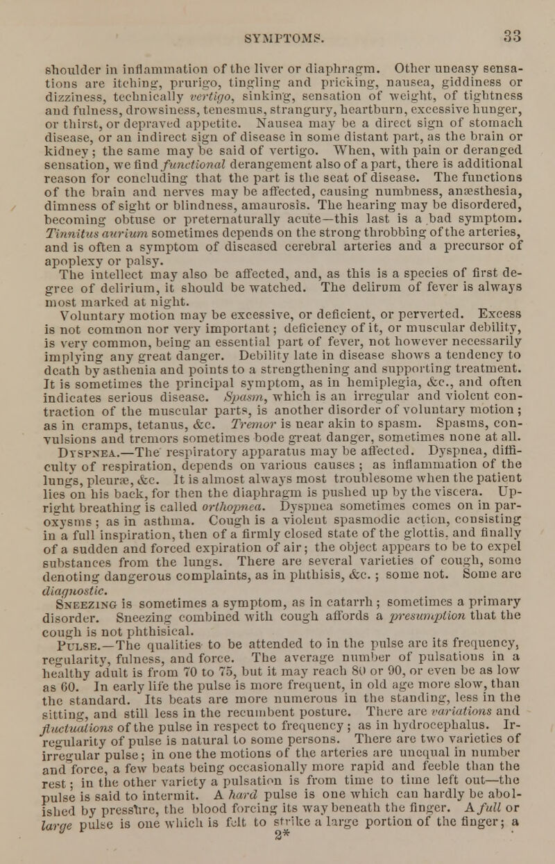shoulder in inflammation of the liver or diaphragm. Other uneasy sensa- tions are itching:, prurigo, tingling and pricking, nausea, giddiness or dizziness, technically vertigo, sinking, sensation of weight, of tightness and fulness, drowsiness, tenesmus, strangury, heartburn, excessive hunger, or thirst, or depraved appetite. Nausea may be a direct sign of stomach disease, or an indirect sign of disease in some distant part, as the brain or kidney ; the same may be said of vertigo. When, with pain or deranged sensation, we And functional derangement also of apart, there is additional reason for concluding that the part is the seat of disease. The functions of the brain and nerves may be affected, causing numbness, anaesthesia, dimness of sight or blindness, amaurosis. The hearing may be disordered, becoming obtuse or preternaturally acute—this last is a bad symptom. Tinnitus aurium sometimes depends on the strong throbbing of the arteries, and is often a symptom of diseased cerebral arteries and a precursor of apoplexy or palsy. The intellect may also be affected, and, as this is a species of first de- gree of delirium, it should be watched. The delirom of fever is always most marked at night. Voluntary motion may be excessive, or deficient, or perverted. Excess is not common nor very important; deficiency of it, or muscular debility, is very common, being an essential part of fever, not however necessarily implying any great danger. Debility late in disease shows a tendency to death by asthenia and points to a strengthening and supporting treatment. Jt is sometimes the principal symptom, as in hemiplegia, &c, and often indicates serious disease. Spasm, which is an irregular and violent con- traction of the muscular parts, is another disorder of voluntary motion ; as in cramps, tetanus, &c. Tremor is near akin to spasm. Spasms, con- vulsions and tremors sometimes bode great danger, sometimes none at all. Dtspnea.—The respiratory apparatus may be afl'ected. Dyspnea, diffi- culty of respiration, depends on various causes ; as inflammation of the lungs, pleurae, &e. It is almost always most troublesome when the patient lies on his back, for then the diaphragm is pushed up by the viscera. Up- right breathing is called orthopnea. Dyspnea sometimes comes on in par- oxysms ; as in asthma. Cough is a violent spasmodic action, consisting in a full inspiration, then of a'firmly closed state of the glottis, and finally of a sudden and forced expiration of air; the object appears to be to expel substances from the lungs. There are several varieties of cough, some denoting dangerous complaints, as in phthisis, &c.; some not. Some are diagnostic. Sneezing is sometimes a symptom, as in catarrh; sometimes a primary disorder. Sneezing combined with cough affords a presumption that the cough is not phthisical. Pulse.—The qualities to be attended to in the pulse are its frequency, regularity, fulness, and force. The average number of pulsations in a healthy adult is from 70 to 75, but it may reach 80 or 90, or even be as low as 60. In early life the pulse is more frequent, in old age more slow, than the standard. Its beats are more numerous in the standing, less in the sitting, and still less in the recumbent posture. There are variations and fluctuations of the pulse in respect to frequency ; as in hydrocephalus. Ir- regularity of pulse is natural to some persons. There arc two varieties of irregular pulse; in one the motions of the arteries are unequal in number and^force, a few beats being occasionally more rapid and feeble than the rest • in the other variety a pulsation is from time to time left out—the pulse is said to intermit. A hard pulse is one which can hardly be abol- ished by presshre, the blood forcing its way beneath the Anser. A full or large pulse is one which is felt to strike a large portion of the finger; a