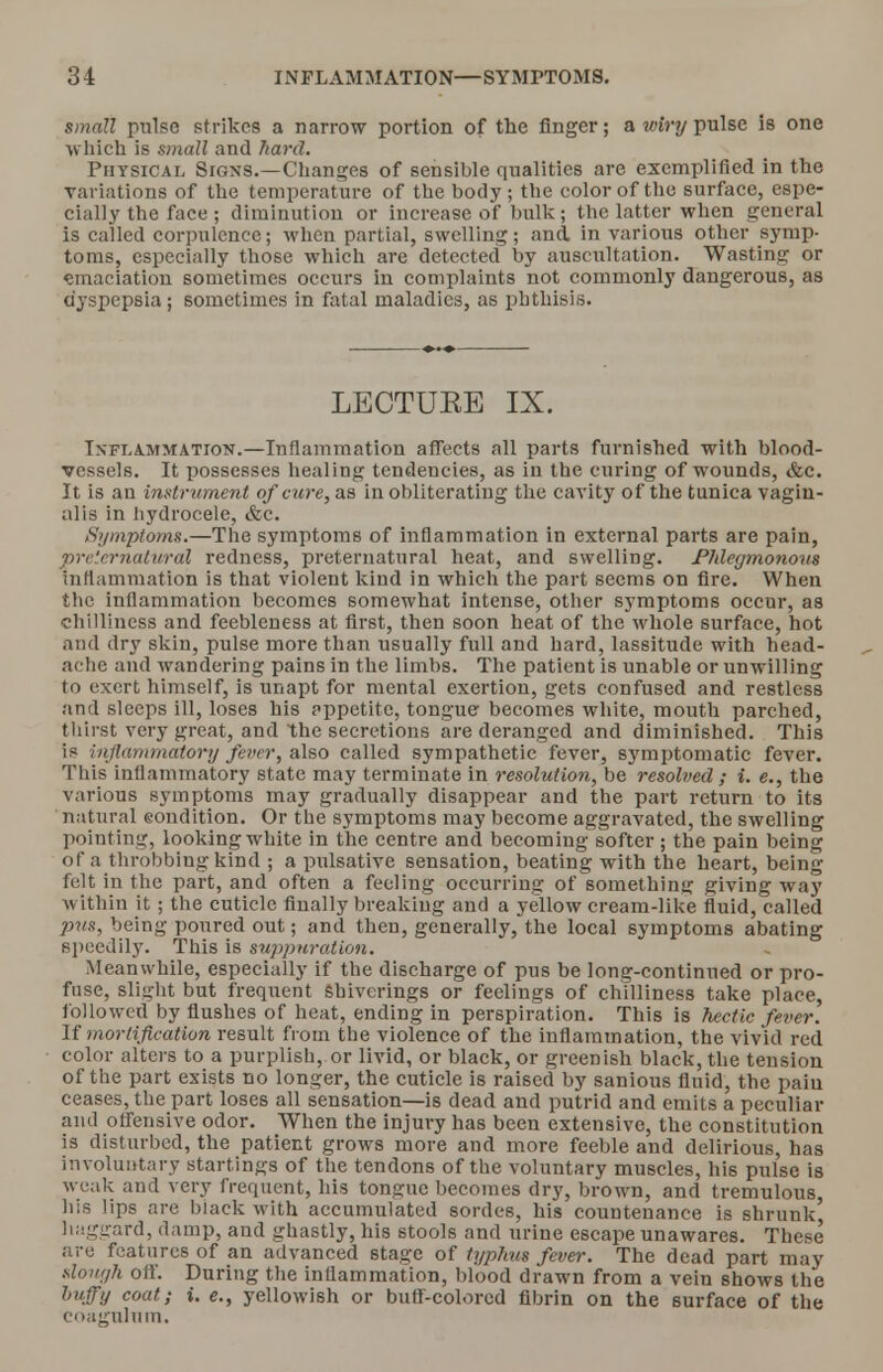 small pulse strikes a narrow portion of the finger; a wiry pulse is one which is small and hard. Physical Signs.—Changes of sensible qualities are exemplified in the variations of the temperature of the body ; the color of the surface, espe- cially the face j diminution or increase of bulk; the latter when general is called corpulence; when partial, swelling; and. in various other symp- toms, especially those which are detected by auscultation. Wasting or emaciation sometimes occurs in complaints not commonly dangerous, as dyspepsia; sometimes in fatal maladies, as phthisis. LECTUEE IX. Inflammation.—Inflammation affects all parts furnished with blood- vessels. It possesses healing tendencies, as in the curing of wounds, &c. It is an instrument of cure, as in obliterating the cavity of the tunica vagin- alis in hydrocele, &c. Symptoms.—The symptoms of inflammation in external parts are pain, preternatural redness, preternatural heat, and swelling. Phlegmonous Inflammation is that violent kind in which the part seems on fire. When the inflammation becomes somewhat intense, other symptoms occur, as chilliness and feebleness at first, then soon heat of the whole surface, hot and dry skin, pulse more than usually full and hard, lassitude with head- ache and wandering pains in the limbs. The patient is unable or unwilling to exert himself, is unapt for mental exertion, gets confused and restless and sleeps ill, loses his appetite, tongue becomes white, mouth parched, thirst very great, and the secretions are deranged and diminished. This is inflammatory fever, also called sympathetic fever, symptomatic fever. This inflammatory state may terminate in resolution, be resolved ; i. e., the various symptoms may gradually disappear and the part return to its natural eondition. Or the symptoms may become aggravated, the swelling pointing, looking white in the centre and becoming softer; the pain being of a throbbing kind ; a pulsative sensation, beating with the heart, being felt in the part, and often a feeling occurring of something giving way within it ; the cuticle finally breaking and a yellow cream-like fluid, called pus, being poured out; and then, generally, the local symptoms abating speedily. This is suppuration. Meanwhile, especially if the discharge of pus be long-continued or pro- fuse, slight but frequent sbiverings or feelings of chilliness take place, followed by flushes of heat, ending in perspiration. This is hectic fever. If mortification result from the violence of the inflammation, the vivid red color alters to a purplish, or livid, or black, or greenish black, the tension of the part exists no longer, the cuticle is raised by sanious fluid, the pain ceases, the part loses all sensation—is dead and putrid and emits a peculiar and offensive odor. When the injury has been extensive, the constitution is disturbed, the patient grows more and more feeble and delirious, has involuntary starting of the tendons of the voluntary muscles, his pulse is weak and very frequent, his tongue becomes dry, brown, and tremulous, his lips are biack with accumulated sordes, his countenance is shrunk haggard, damp, and ghastly, his stools and urine escape unawares. These are features of an advanced stage of typhus fever. The dead part may slough off. During the inflammation, blood drawn from a vein shows the huffy coat; i. e., yellowish or buff-colored fibrin on the surface of the coagulnm.