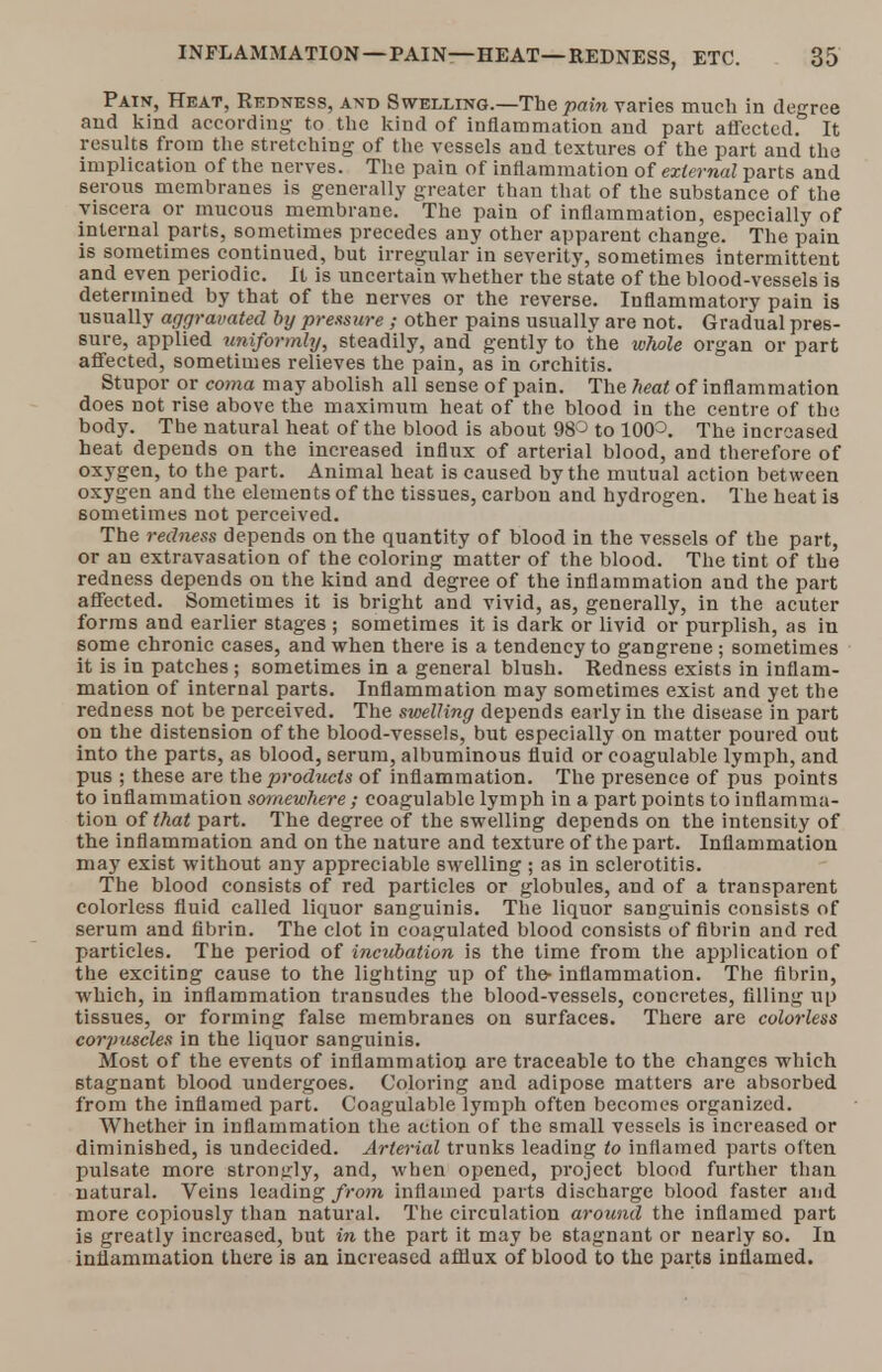 Pain, Heat, Redness, and Swelling.—The pain varies much in degree and kind according- to the kind of inflammation and part affected. It results from the stretching of the vessels and textures of the part and the implication of the nerves. The pain of inflammation of external parts and serous membranes is generally greater than that of the substance of the viscera or mucous membrane. The pain of inflammation, especially of internal parts, sometimes precedes any other apparent change. The pain is sometimes continued, but irregular in severity, sometimes intermittent and even periodic. It is uncertain whether the state of the blood-vessels is determined by that of the nerves or the reverse. Inflammatory pain is usually aggravated by pressure ; other pains usually are not. Gradual pres- sure, applied uniformly, steadily, and gently to the whole organ or part affected, sometimes relieves the pain, as in orchitis. Stupor or coma may abolish all sense of pain. The heat of inflammation does not rise above the maximum heat of the blood in the centre of the body. The natural heat of the blood is about 98° to 10(P. The increased heat depends on the increased influx of arterial blood, and therefore of oxygen, to the part. Animal heat is caused by the mutual action between oxygen and the elements of the tissues, carbon and hydrogen. The heat is sometimes not perceived. The redness depends on the quantity of blood in the vessels of the part, or an extravasation of the coloring matter of the blood. The tint of the redness depends on the kind and degree of the inflammation and the part affected. Sometimes it is bright and vivid, as, generally, in the acuter forms and earlier stages ; sometimes it is dark or livid or purplish, as in some chronic cases, and when there is a tendency to gangrene; sometimes it is in patches ; sometimes in a general blush. Redness exists in inflam- mation of internal parts. Inflammation may sometimes exist and yet the redness not be perceived. The swelling depends early in the disease in part on the distension of the blood-vessels, but especially on matter poured out into the parts, as blood, serum, albuminous fluid or coagulable lymph, and pus ; these are the products of inflammation. The presence of pus points to inflammation somewhere ; coagulable lymph in a part points to inflamma- tion of that part. The degree of the swelling depends on the intensity of the inflammation and on the nature and texture of the part. Inflammation may exist without any appreciable swelling ; as in sclerotitis. The blood consists of red particles or globules, and of a transparent colorless fluid called liquor sanguinis. The liquor sanguinis consists of serum and fibrin. The clot in coagulated blood consists of fibrin and red particles. The period of incubation is the time from the application of the exciting cause to the lighting up of the- inflammation. The fibrin, which, in inflammation transudes the blood-vessels, concretes, filling up tissues, or forming false membranes on surfaces. There are colorless corpuscles in the liquor sanguinis. Most of the events of inflammation are traceable to the changes which stagnant blood undergoes. Coloring and adipose matters are absorbed from the inflamed part. Coagulable lymph often becomes organized. Whether in inflammation the action of the small vessels is increased or diminished, is undecided. Arterial trunks leading to inflamed parts often pulsate more strongly, and, when opened, project blood further than natural. Veins leading from inflamed parts discharge blood faster and more copiously than natural. The circulation around the inflamed part is greatly increased, but in the part it may be stagnant or nearly so. In inflammation there is an increased afflux of blood to the parts inflamed.