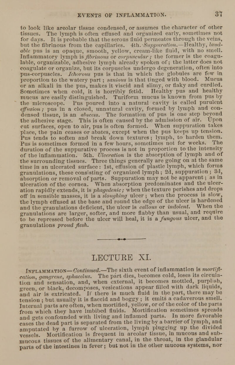 EVENTS OF INFLAMMATION. at to look like areolar tissue condensed, or assumes the character of other tissues. The lymph is often effused and organized early, sometimes not for days. It is probable that the serous fluid permeates through the veins, but the fibrinous from the capillaries. 4th.•Suppuration.—Healthy, laud- able pus is an opaque, smooth, yellow, cream-like fluid, with no smell. Inflammatory lymph is fibrinous or corpuscular ; the former is the coagu- lable, organizable, adhesive lymph already spoken of; the latter does not coagulate or organize, but its corpuscles undergo degeneration, often into pus-corpuscles. Ichorous pus is that in which the globules are few in proportion to the watery part ; mniovs is that tinged with blood. Mucus or an alkali in the pus, makes it viscid and slimy, or flaky and curdled. Sometimes when cold, it is horribly fetid. Healthy pus and healthy mucus are easily distinguished. Turiform mucus is known from pus by the microscope. Pus poured into a natural cavity is called purulent effusion; pus in a closed, unnatural cavity, formed by lymph and con- densed tissue, is an abscess. The formation of pus is one step beyond the adhesive stage. This is often caused by the admission of air. Upon cut surfaces, open to air, pus is often formed. When suppuration takes place, the pain ceases or abates, except when the pus keeps up tension. Pus tends to soften and break down textures; lymph, to harden them. Pus is sometimes formed in a few hours, sometimes not for weeks. The duration of the suppurative process is not in proportion to the intensity of the inflammation. 5th. Ulceration is the absorption of lymph and of the surrounding tissues. Three things generally are going on at the same time in an ulcerated surface: 1st, effusion of plastic lymph, which forms granulations, these consisting of organized lymph ; 2d, suppuration ; 3d, absorption or removal of parts. Suppuration may not be apparent; as in ulceration of the cornea. When absorption predominates and the ulcer- ation rapidlv extends, it is phagedenic; when the texture perishes and drops off in sensible masses, it is a sloughing ulcer; when the process is slow, the lymph effused at the base and round the edge of the ulcer is hardened and the granulations deficient, the ulcer is callous or indolent. When the granulations are larger, softer, and more flabby than usual, and require to be repressed before the ulcer will heal, it is a fungous ulcer, and the granulations proud flesh. LECTUEE XI. Inflammation—Continued.—The sixth event of inflammation is mortifi- cation, f/angrcue, sphacelus. The part dies, becomes cold, loses its circula- tion aiid sensation, and, when external, it becomes mottled, purplish, green, or black, decomposes, vesications appear filled with dark liquids, and air is extricated. If there is much fluid in the part, there may be tension ; but usually it is flaccid and boggy ; it emits a cadaverous smell. Internal parts are often, when mortified, yellow, or of the color of the parts from which they have imbibed fluids. Mortification sometimes spreads and gets confounded with living and inflamed parts. In more favorable cases the dead part is separated from the living by a barrier of lymph, and amputated by a furrow of ulceration, lymph plugging up the divided vessels. Mortification is frequent in areolar tissue, in mucous and sub- mucous tissues of the alimentary canal, in the throat, in the glandular parts of the intestines in fever; but not in the other mucous systems, nor