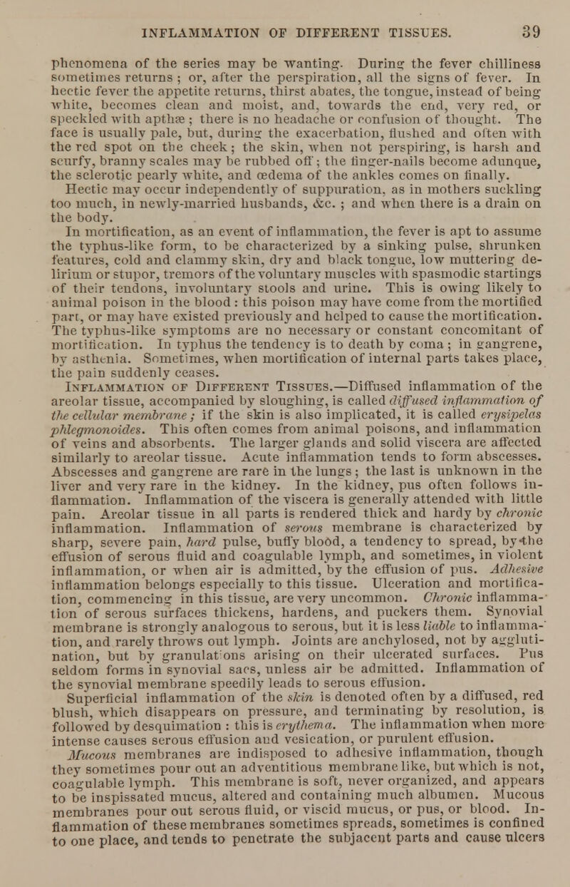 phenomena of the series may be wanting. During the fever chilliness sometimes returns ; or, after the perspiration, all the signs of fever. In hectic fever the appetite returns, thirst abates, the tongue, instead of being white, becomes clean and moist, and, towards the end, very red, or speckled with apthte ; there is no headache or confusion of thought. The face is usually pale, but, during the exacerbation, flushed and often with the red spot on the cheek; the skin, when not perspiring, is harsh and scurfy, branny scales may be rubbed off; the finger-nails become adunque, the sclerotic pearly white, and oedema of the ankles comes on finally. Hectic may occur independently of suppuration, as in mothers suckling too much, in newly-married husbands, &c. ; and when there is a drain on the body. In mortification, as an event of inflammation, the fever is apt to assume the typhus-like form, to be characterized by a sinking pulse, shrunken features, cold and clammy skin, dry and black tongue, low muttering de- lirium or stupor, tremors of the voluntary muscles with spasmodic startings of their tendons, involuntary stools and urine. This is owing likely to animal poison in the blood : this poison may have come from the mortified part, or may have existed previously and helped to cause the mortification. The typhus-like symptoms are no necessary or constant concomitant of mortification. In typhus the tendency is to death by coma ; in gangrene, by asthenia. Sometimes, when mortification of internal parts takes place, the pain suddenly ceases. Inflammation of Different Tissues.—Diffused inflammation of the areolar tissue, accompanied by sloughing, is called diffused inflammation of the cellular membrane ; if the skin is also implicated, it is called erysipelas phlegmonoides. This often comes from animal poisons, and inflammation of veins and absorbents. The larger glands and solid viscera are affected similarly to areolar tissue. Acute inflammation tends to form abscesses. Abscesses and gangrene are rare in the lungs; the last is unknown in the liver and very rare iu the kidney. In the kidney, pus often follows in- flammation. Inflammation of the viscera is generally attended with little pain. Areolar tissue in all parts is rendered thick and hardy by chronic inflammation. Inflammation of serous membrane is characterized by sharp, severe pain, hard pulse, buffy blood, a tendency to spread, by-tlie effusion of serous fluid and coagulable lymph, and sometimes, in violent inflammation, or when air is admitted, by the effusion of pus. Adhesive inflammation belongs especially to this tissue. Ulceration and mortifica- tion, commencing in this tissue, are very uncommon. Chronic inflamma- tion of serous surfaces thickens, hardens, and puckers them. Synovial membrane is strongly analogous to serous, but it is less liable to inflamma-' tion, and rarely throws out lymph. Joints are anchylosed, not by aggluti- nation, but by granulat ons arising on their ulcerated surfaces. Pus seldom forms in synovial sacs, unless air be admitted. Inflammation of the synovial membrane speedily leads to serous effusion. Superficial inflammation of the ftJcin is denoted often by a diffused, red blush, which disappears on pressure, and terminating by resolution, is followed by desquimation : this is erythema. The inflammation when more intense causes serous effusion aud vesication, or purulent effusion. Mucous membranes are indisposed to adhesive inflammation, though they sometimes pour out an adventitious membrane like, but which is not, coagulable lymph. This membrane is soft, never organized, and appears to be inspissated mucus, altered and containing much albumen. Mucous membranes pour out serous fluid, or viscid mucus, or pus, or blood. In- flammation of these membranes sometimes spreads, sometimes is confined to one place, and tends to penetrate the subjacent parts and cause ulcers