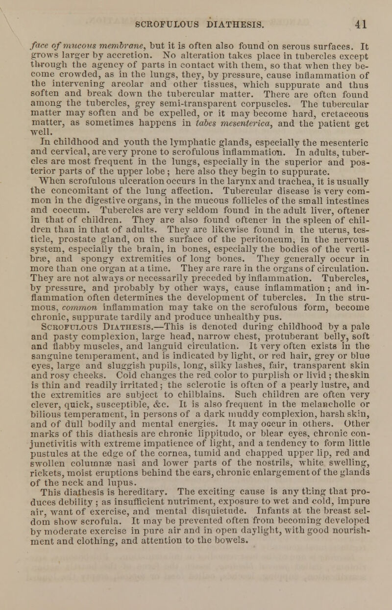 face of mucous membrane, but it is often also found on serous surfaces. It grows larger by accretion. No alteration takes place in tubercles except through the agency of parts in contact with them, so that when they be- come crowded, as in the lungs, they, by pressure, cause inflammation of the intervening areolar and other tissues, which suppurate and thus soften and break down the tubercular matter. There are often found among the tubercles, grey semi-transparent corpuscles. The tubercular matter may soften and be expelled, or it may become hard, cretaceous matter, as sometimes happens in tabes mesenterica, and the patient get well. In childhood and youth the lymphatic glands, especially the mesenteric and cervical, are very prone to scrofulous inflammation. In adults, tuber- cles are most frequent in the lungs, especially in the superior and pos- terior parts of the upper lobe; here also they begin to suppurate. When scrofulous ulceration occurs in the larynx and trachea, it is usually the concomitant of the lung affection. Tubercular disease is very com- mon in the digestive organs, in the mucous follicles of the small intestines and coecum. Tubercles are very seldom found in the adult liver, oftener in that of children. They are also found oftener in the spleen of chil- dren than in that of adults. They are likewise found in the uterus, tes- ticle, prostate gland, on the surface of the peritoneum, in the nervous system, especially the brain, in bones, especially the bodies of the verti- brae, and spongy extremities of long bones. They generally occur in more than one organ at a time. They are rare in the organs of circulation. They are not always or necessarily preceded by inflammation. Tubercles, by pressure, and probably by other ways, cause inflammation; and in- flammation often determines the development of tubercles. In the stru- mous, common inflammation may take on the scrofulous form, become chronic, suppurate tardily and produce unhealthy pus. Scrofulous Diathesis.—This is denoted during childhood by a pale and pasty complexion, large head, narrow chest, protuberant belly, soft and flabby muscles, and languid circulation. It very often exists in the sanguine temperament, and is indicated by light, or red hair, grey or blue eyes, large and sluggish pupils, long, silky lashes, fair, transparent skin and rosy cheeks. Cold changes the red color to purplish or livid ; the skin is thin and readily irritated; the sclerotic is often of a pearly lustre, and the extremities are subject to chilblains. Such children are often very clever, quick, susceptible, &c. It is also frequent in the melancholic or bilious temperament, in persons of a dark muddy complexion, harsh skin, and of dull bodily and mental energies. It may occur in others. Other marks of this diathesis are chronic lippitudo, or blear eyes, chronic con- junctivitis with extreme impatience of light, and a tendency to form little pustules at the edge of the cornea, tumid and chapped upper lip, red and swollen columnae nasi and lower parts of the nostrils, white swelling, rickets, moist eruptions behind the ears, chronic enlargement of the glands of the neck and lupus. This diathesis is hereditary. The exciting cause is any thing that pro- duces debility ; as insufficient nutriment, exposure to wet and cold, impure air, want of exercise, and mental disquietude. Infants at the breast sel- dom show scrofula. It may be prevented often from becoming developed by moderate exercise in pure air and in open daylight, with good nourish- ment and clothing, and attention to the bowels.