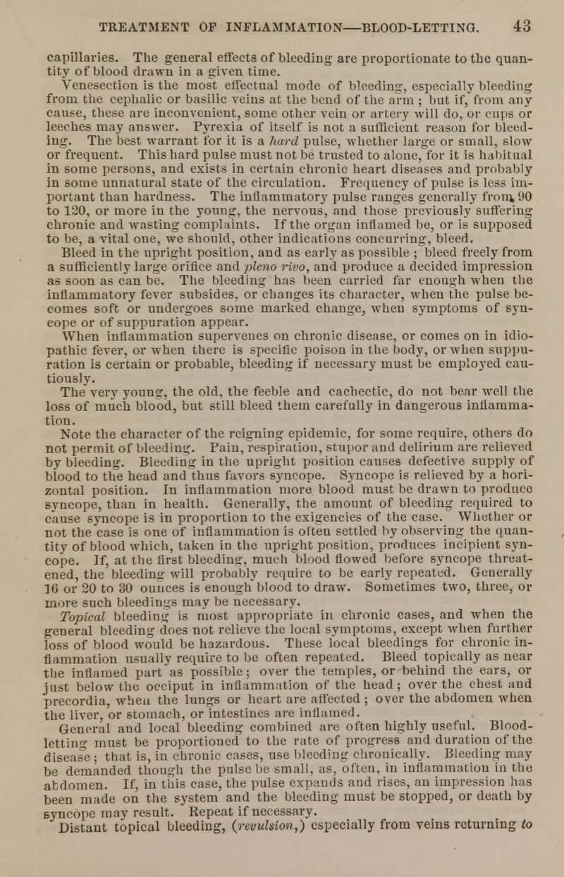capillaries. The general effects of bleeding are proportionate to the quan- tity of blood drawn in a given time. Venesection is the most effectual mode of bleeding, especially bleeding from the cephalic or basilic veins at the bend of the arm ; but if, from any cause, these are inconvenient, some other vein or artery will do, or cups or leeches may answer. Pyrexia of itself is not a sufficient reason for bleed- ing. The best warrant for it is a hard pulse, whether large or small, slow or frequent. This hard pulse must not be trusted to alone, for it is habitual in some persons, and exists in certain chronic heart diseases and probably in some unnatural state of the circulation. Frequency of pulse is less im- portant than hardness. The inflammatory pulse ranges generally from, 90 to 120, or more in the young, the nervous, and those previously suffering chronic and wasting complaints. If the organ inflamed be, or is supposed to be, a vital one, we should, other indications concurring, bleed. Bleed in the upright position, and as early as possible ; bleed freely from a sufficiently large orifice and pleno rivo, and produce a decided impression as soon as can be. The bleeding has been carried far enough when the inflammatory fever subsides, or changes its character, when the pulse be- comes soft or undergoes some marked change, when symptoms of syn- cope or of suppuration appear. When inflammation superveues on chronic disease, or comes on in idio- pathic fever, or when there is specific poison in the body, or when suppu- ration is certain or probable, bleeding if necessary must be employed cau- tiously. The very younsr, the old, the feeble and cachectic, do not bear well the loss of much blood, but still bleed them carefully in dangerous inflamma- tion. Note the character of the reigning epidemic, for some require, others do not permit of bleeding. Paiu, respiration, stupor and delirium are relieved by bleeding. Bleeding in the upright position causes defective supply of blood to the head and thus favors syncope. Syncope is relieved by a hori- zontal position. In inflammation more blood must be drawn to produce syncope, than in health. Generally, the amount of bleeding required to cause syncope is in proportion to the exigencies of the case. Whether or not the case is one of inflammation is often settled by observing the quan- tity of blood which, taken in the upright position, produces incipient syn- cope. If, at the first bleeding, much blood flowed before syncope threat- ened, the bleeding will probably require to be early repeated. Generally 16 or 20 to 30 ounces is enough blood to draw. Sometimes two, three, or more such bleedings may be necessary. Topical bleeding is most appropriate in chronic cases, and when the general bleeding does not relieve the local symptoms, except when further loss of blood would be hazardous. These local bleedings for chronic in- flammation usually require to be often repeated. Bleed topically as near the inflamed part as possible; over the temples, or behind the ears, or just below the occiput in inflammation of the head; over the chest and precordia, -when the lungs or heart are affected ; over the abdomen when the liver, or stomach, or intestines are inflamed. General and local bleeding combined are often highly useful. Blood- letting must be proportioned to the rate of progress and duration of the disease; that is, in chronic cases, use bleeding chronically. Bleeding may be demanded though the pulse be small, as, often, in inflammation in the abdomen. If, in this case, the pulse expands and rises, an impression has been made on the system and the bleeding must be stopped, or death by Byncopc may result. Repeat if necessary. Distant topical bleeding, (revulsion,) especially from veins returning to