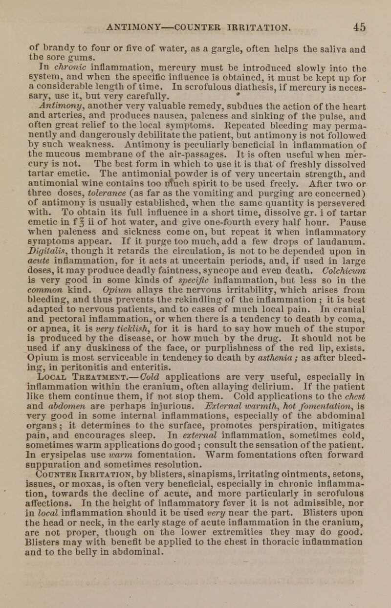 of brandy to four or five of water, as a gargle, often helps the saliva and the sore gums. In chronic inflammation, mercury must be introduced slowly into the system, and when the specific influence is obtained, it must be kept up for a considerable length of time. In scrofulous diathesis, if mercury is neces- sary, use it, but very carefully. * Antimony, another very valuable remedy, subdues the action of the heart and arteries, and produces nausea, paleness and sinking of the pulse, aud often great relief to the local symptoms. Repeated bleeding may perma- nently and dangerously debilitate the patient, but antimony is not followed by such weakness. Antimony is peculiarly beneficial in inflammation of the mucous membrane of the air-passages. It is often useful when mer- cury is not. The best form in which to use it is that of freshly dissolved tartar emetic. The antimonial powder is of very uncertain strength, and antimonial wine contains too much spirit to be used freely. After two or three doses, tolerance (as far as the vomiting and purging are concerned) of antimony is usually established, when the same quantity is persevered with. To obtain its full influence in a short time, dissolve gr. i of tartar emetic in f § ii of hot water, and give one-fourth every half hour. Pause when paleness and sickness come on, but repeat it when inflammatory symptoms appear. If it purge too much, add a few drops of laudanum. Digitalis, though it retards the circulation, is not to be depended upon in acute inflammation, for it acts at uncertain periods, and, if used in large doses, it may produce deadly faintness, syncope and even death. Colchicum is very good in some kinds of specific inflammation, but less so in the common kind. Opium allays the nervous irritability, which arises from bleeding, and thus prevents the rekindling of the inflammation ; it is best adapted to nervous patients, and to cases of much local pain. In cranial and pectoral inflammation, or when there is a tendency to death by coma, or apnea, it is very ticklish, for it is hard to say how much of the stupor is produced by the disease, or how much by the drug. It should not be used if any duskiness of the face, or purplishness of the red lip, exists. Opium is most serviceable in tendency to death by asthenia; as after bleed- ing, in peritonitis and enteritis. Local Treatment.—Cold applications are very useful, especially in inflammation within the cranium, often allaying delirium. If the patient like them continue them, if not slop them. Cold applications to the chest and abdomen are perhaps injurious. External warmth, hot fomentation, is very good in some internal inflammations, especially of the abdominal organs; it determines to the surface, promotes perspiration, mitigates pain, and encourages sleep. In external inflammation, sometimes cold, sometimes warm applications do good; consult the sensation of the patient. In erysipelas use warm fomentation. Warm fomentations often forward Buppuration and sometimes resolution. Counter Irritation, by blisters, sinapisms, irritating ointments, setons, issues, ormoxas, is often very beneficial, especially in chronic inflamma- tion, towards the decline of acute, and more particularly in scrofulous affections. In the height of inflammatory fever it is not admissible, nor in local inflammation should it be used very near the part. Blisters upon the head or neck, in the early stage of acute inflammation in the cranium, are not proper, though on the lower extremities they may do good. Blisters may with benefit be applied to the chest in thoracic inflammation and to the belly in abdominal.