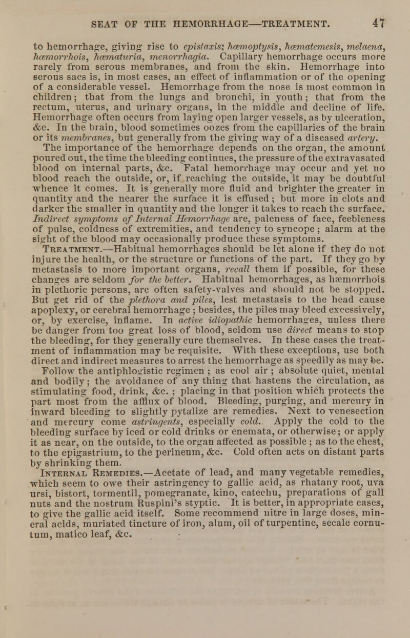 to hemorrhage, giving rise to cpistaxis; hcemoptysis, hcematemesis, melaena, luemorrhois, /Hematuria, Menorrhagia. Capillary hemorrhage occurs more rarely from serous membranes, and from the skin. Hemorrhage into 6erous sacs is, in most cases, an effect of inflammation or of (he opening of a considerable vessel. Hemorrhage from the nose is most common in children; that from the lungs and bronchi, in youth; that from the rectum, uterus, and urinary organs, in the middle and decline of life. Hemorrhage often occurs from laying open larger vessels, as by ulceration, &c. In the brain, blood sometimes oozes from the capillaries of the brain or its membranes, but generally from the giving way of a diseased artery. The importance of the hemorrhage depends on the organ, the amount poured out, the time the bleeding continues, the pressure of the extravasated blood on internal parts, &c. Fatal hemorrhage may occur and yet no blood reach the outside, or, if reaching the outside, it may be doubtful whence it comes. It is generally more fluid and brighter the greater in quantity and the nearer the surface it is effused; but more in clots and darker the smaller in quantity and the longer it takes to reach the surface. Indirect symptoms of Internal Hemorrhage are, paleness of face, feebleness of pulse, coldness of extremities, and tendency to syncope ; alarm at the sight of the blood may occasionally produce these symptoms. Treatment.—Habitual hemorrhages should be let alone if they do not injure the health, or the structure or functions of the part. If they go by metastasis to more important organs, recall them if possible, for these changes are seldom for the better. Habitual hemorrhages, as lwemorrhois in plethoric persons, are often safety-valves and should not be stopped. But get rid of the plethora and piles, lest metastasis to the head cause apoplexy, or cerebral hemorrhage ; besides, the piles may bleed excessively, or, by exercise, inflame. In active idiopathic hemorrhages, unless there be danger from too great loss of blood, seldom use direct means to stop the bleeding, for they generally cure themselves. In these cases the treat- ment of inflammation may be requisite. With these exceptions, use both direct and indirect measures to arrest the hemorrhage as speedily as may be. Follow the antiphlogistic regimen ; as cool air ; absolute quiet, mental and bodily; the avoidance of anything that hastens the circulation, as stimulating food, drink, &c. ; placing in that position which protects the part most from the afflux of blood. Bleeding, purging, and mercury in inward bleeding to slightly pytalize are remedies. Next to venesection and mercury come astringents, especially cold. Apply the cold to the bleeding surface by iced or cold drinks or enemata, or otherwise; or apply it as near, on the outside, to the organ affected as possible ; as to the chest, to the epigastrium, to the perineum, &c. Cold often acts on distant parts by shrinking them. Internal Remedies.—Acetate of lead, and many vegetable remedies, which seem to owe their astringency to gallic acid, as rhatany root, uva ursi, bistort, tormentil, pomegranate, kino, catechu, preparations of gall nuts and the nostrum Ruspini's styptic. It is better, in appropriate cases, to give the gallic acid itself. Some recommend uitre in large doses, min- eral acids, muriated tincture of iron, alum, oil of turpentine, secale cornu- tum, matico leaf, &c. :
