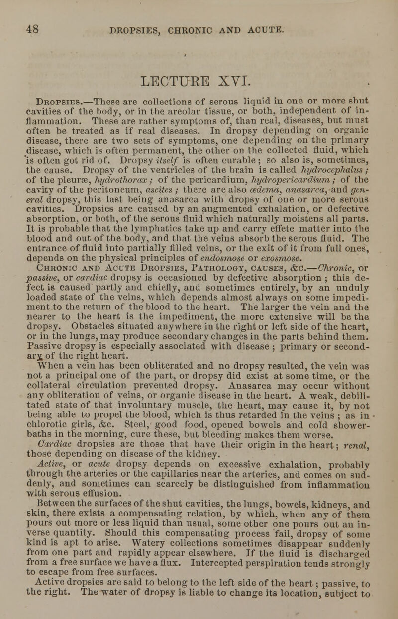 DROPSIES, CHRONIC AND ACUTE. LECTURE XVI. Dropsies.—These are collections of serous liquid in one or more shut cavities of the body, or in the areolar tissue, or both, independent of in- flammation. These are rather symptoms of, than real, diseases, but must often be treated as if real diseases. In dropsy depending on organic disease, there are two sets of symptoms, one depending on tlie primary disease, which is often permanent, the other on the collected fluid, which 'is often got rid of. Dropsy itself is often curable ; so also is, sometimes, the cause. Dropsy of the ventricles of the brain is called hydrocephalus ; of the pleura?, hydrothorax ; of the pericardium, hydropericardium ; of the cavity of the peritoneum, ascites ; there are also cedema, anasarca, and gen- eral dropsy, this last being anasarca with dropsy of one or more serous cavities. Dropsies arc caused by an augmented exhalation, or defective absorption, or both, of the serous fluid which naturally moistens all parts. It is probable that the lymphatics take up and carry effete matter into the blood and out of the body, and that the veins absorb the serous fluid. The entrance of fluid into partially filled veins, or the exit of it from full ones, depends on the physical principles of endosmose or exosmose. Chronic and Acute Dropsies, Pathology, causes, &c.—Chronic, or passive, or cardiac dropsy is occasioned by defective absorption ; this de- fect is caused partly and chiefly, and sometimes entirely, by an unduly loaded state of the veins, which depends almost always on some impedi- ment to the return of the blood to the heart. The larger the vein and the nearer to the heart is the impediment, the more extensive will be the dropsy. Obstacles situated anywhere in the right or left side of the heart, or in the lungs, may produce secondary changes in the parts behind them. Passive dropsy is especially associated with disease ; primary or second- ary of the right heart. When a vein has been obliterated and no dropsy resulted, the vein was not a principal one of the part, or dropsy did exist at some time, or the collateral circulation prevented dropsy. Anasarca may occur without any obliteration of veins, or organic disease in the heart. A weak, debili- tated state of that involuntary muscle, the heart, may cause it, by not being able to propel the blood, which is thus retarded in the veins ; as in chlorotic girls, &c. Steel, good food, opened bowels and cold shower- baths in the morning, cure these, but bleeding makes them worse. Cardiac dropsies are those that have their origin in the heart; renal, those depending on disease of the kidney. Active, or acute dropsy depends on excessive exhalation, probably through the arteries or the capillaries near the arteries, and comes on sud- denly, and sometimes can scarcely be distinguished from inflammation with serous effusion. Between the surfaces of the shut cavities, the lungs, bowels, kidneys, and skin, there exists a compensating relation, by which, when any of them pours out more or less liquid than usual, some other one pours out an in- verse quantity. Should this compensating process fail, dropsy of some kind is apt to arise. Watery collections sometimes disappear suddenly from one part and rapidly appear elsewhere. If the fluid is discharged from a free surface we have a flux. Intercepted perspiration tends strongly to escape from free surfaces. Active dropsies are said to belong to the left side of the heart; passive, to the right. The water of dropsy is liable to change its location, subject to